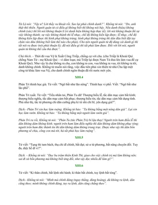 Tử Lộ nói: “Vậy ư? Lời thầy vu khoát rồi. Sao lại phải chính danh?”. Khổng tử nói: “Do, anh
thật thô thiển. Người quân tử có điều gì không biết thì không nói bậy. Nếu danh (hiệu) không
chính (xác) thì lời nói không thuận lí (vì danh hiệu không hợp thực tế); lời nói không thuận thì sự
việc không thành; sự việc không thành thì lễ nhạc, chế độ không kiến lập được; lễ nhạc, chế độ
không kiến lập được thì hình phạt không trúng; hình phạt không trúng thì dân đâu biết đặt tay
chân vào đâu (không biết làm thế nào cho phải). Cho nên người quân tử đã dùng cái danh gì thì
tất nói ra được (nói phải thuận lí); đã nói điều gì thì tất phải làm được. Đối với lời nói, người
quân tử không thể cẩu thả được”.
Chú thích. – Thời đó vua Vệ là Xuất Công Triếp, chống cự với cha. (cha Triếp là Khoái Quí
chống Nam Tử - mẹ Khoái Quí – vì dâm loạn; mà Triếp lại đƣợc Nam Tử đƣa lên làm vua để cự
Khoái Quí). Nhƣ vậy là cha không ra cha, con không ra con, vua không ra vua, tôi không ra tôi,
danh không chính. Khổng tử muốn nói rằng, việc đầu tiên phải xin thiên tử nhà Chu lập một
công tử khác làm vua Vệ, cho danh chính ngôn thuận đã rồi nƣớc mới yên.
XIII.4
Phàn Trì thỉnh học giá. Tử viết: “Ngô bất nhƣ lão nông”. Thỉnh học vi phố. Viết: “Ngô bất nhƣ
lão phố”.
Phàn Trì xuất. Tử viết: “Tiểu nhân tai, Phàn Tu dã! Thƣợng hiếu lễ, tắc dân mạc cảm bất kính;
thƣợng hiếu nghĩa, tắc dân mạc cảm bất phục; thƣợng hiếu tín, tắc dân mạc cảm bất dụng tình.
Phù nhƣ thị, tắc tứ phƣơng chi dân cƣỡng phụ kì tử nhi chí hĩ, yên dụng giá?”.
Dịch.- Phàn Trì xin học làm ruộng. Khổng tử bảo: “Ta không bằng một nông dân già”. Lại xin
học làm vườn. Khổng tử bảo: “Ta không bằng một người làm vườn già”.
Phàn Trì ra rồi, Khổng tử nói: “Phàn Tu (tức Phàn Trì) bỉ lậu thay! Người trên ham điều lễ thì
dân không dám không kính; người trên ham làm điều nghĩa thì dân không dám không phục tòng;
người trên ham đức thành tín thì dân không dám không trung trực. Được như vậy thì dân bốn
phương sẽ chịu, cõng con mà tới, hà tất phải học làm ruộng”.
XIII.5
Tử viết: “Tụng thi tam bách, thụ chi dĩ chính, bất đạt; sử ƣ tứ phƣơng, bất năng chuyên đối. Tuy
đa, diệc hề dĩ vi?”.
Dịch. – Khổng tử nói: “Đọc ba trăm thiên Kinh Thi, giao cho việc chính trị mà làm không nên;
sai đi sứ bốn phương mà không biết ứng đối, như vậy đọc nhiều để làm gì?”.
XIII.6
Tử viết: “Kì thân chính, bất lệnh nhi hành; kì thân bất chính, tuy lệnh bất tòng”.
Dịch.- Khổng tử nói: “Mình mà chính đáng (ngay thẳng, đàng hoàng), dù không ra lệnh, dân
cũng theo; mình không chính đáng, tuy ra lệnh, dân cũng chẳng theo”.
 