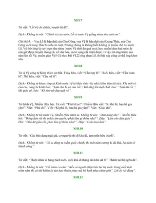 XIII.7
Tử viết: “Lỗ Vệ chi chính, huynh đệ dã”.
Dịch.- Khổng tử nói: “Chính trị của nước Lỗ và nước Vệ giống nhau như anh em”.
Chú thích. – Vua Lỗ là hậu duệ của Chu Công, vua Vệ là hậu duệ của Khang Thúc, mà Chu
Công và Khang Thúc là anh em ruột, Nhƣng chúng ta không biết Khổng tử muốn chê hai nƣớc
Lỗ, Vệ thời ông là suy loạn nhƣ nhau (nƣớc Vệ thời đó quá suy); hay muốn khen hai nƣớc ấy
còn giữ đƣợc truyền thống cũ, về văn hóa, có hi vọng cải thiện đƣợc, vì vậy mà ông trƣớc sau
năm lần tối Vệ, muốn giúp Vệ? Cứ theo bài VI.22 ông khen Lỗ, thì bài này cũng có thể ông khen
nữa.
XIII.8
Tử vị Vệ công tử Kinh thiện cƣ thất. Thủy hữu, viết: “Cẩu hợp hĩ”. Thiểu hữu, viết: “Cẩu hoàn
hĩ”. Phú hữu, viết: “Cẩu mĩ hĩ”.
Dịch.- Khổng tử khen công tử Kinh nước Vệ là khéo tính việc nhà (kiệm tiên thi túc). Khi mới có
của cải, công tử Kinh bảo: “Tạm cho là có của rồi”; khi tăng lên một chút, bảo: “Tạm đủ rồi”;
khi giàu có, bảo: “Kể như tốt đẹp quá rồi”.
XIII.9
Tử thích Vệ, Nhiễm Hữu bộc. Tử viết: “Thứ hĩ tai!”. Nhiễm Hữu viết: “Kí thứ hĩ, hựu hà gia
yên?”. Viết: “Phú chi”. Viết: “Kí phú hĩ, hựu hà gia yên?”. Viết: “Giáo chi”.
Dịch.- Khổng tử tới nước Vệ, Nhiễm Hữu đánh xe. Khổng tử nói: “Dân đông nhĩ?”. Nhiễm Hữu
hỏi: “Đông dân rồi thì (nhà cầm quyền) phải làm gì thêm nữa?”. Đáp: “Làm cho dân giàu”.
Hỏi: “Dân đã giàu rồi, phải làm gì thêm nữa?”. Đáp: “Giáo hoá dân”.
XIII.10
Tử viết: “Cẩu hữu dụng ngã giả, cơ nguyệt nhi dĩ khả dã, tam niên hữu thành”.
Dịch.- Khổng tử nói: “Có ai dùng ta (cầm quốc chính) thì một năm cương kỉ đã khá, ba năm sẽ
thành công”.
XIII.11
Tử viết: “Thiện nhân vi bang bách niên, diệc khả dĩ thăng tàn khứ sát hĩ”. Thành tai thị ngôn dã”.
Dịch.- Khổng tử nói: “Cổ nhân có câu: “Nếu có người thiện liên tục trị nước trong suốt một
trăm năm thì có thể khiến kẻ tàn bạo thuần phục mà bỏ hình phạt chém giết”. Lời ấy rất đúng”.
XIII.12
 