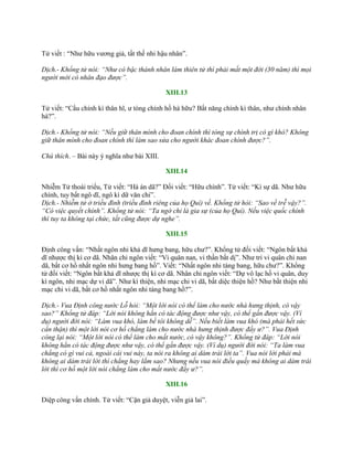 Tử viết : “Nhƣ hữu vƣơng giả, tất thế nhi hậu nhân”.
Dịch.- Khổng tử nói: “Như có bậc thánh nhân làm thiên tử thì phải mất một đời (30 năm) thì mọi
người mới có nhân đạo được”.
XIII.13
Tử viết: “Cẩu chính kì thân hĩ, ƣ tòng chính hồ hà hữu? Bất năng chính kì thân, nhƣ chính nhân
hà?”.
Dịch.- Khổng tử nói: “Nếu giữ thân mình cho đoan chính thì tòng sự chính trị có gì khó? Không
giữ thân mình cho đoan chính thì làm sao sửa cho người khác đoan chính được?”.
Chú thích. – Bài này ý nghĩa nhƣ bài XIII.
XIII.14
Nhiễm Tử thoái triều, Tử viết: “Hà án dã?” Đối viết: “Hữu chính”. Tử viết: “Kì sự dã. Nhƣ hữu
chính, tuy bất ngô dĩ, ngô kì dữ văn chi”.
Dịch.- Nhiễm tử ở triều đình (triều đình riêng của họ Quí) về. Khổng tử hỏi: “Sao về trễ vậy?”.
“Có việc quyết chính”. Khổng tử nói: “Ta ngờ chỉ là gia sự (của họ Quí). Nếu việc quốc chính
thì tuy ta không tại chức, tất cũng được dự nghe”.
XIII.15
Định công vấn: “Nhất ngôn nhi khả dĩ hƣng bang, hữu chƣ?”. Khổng tử đối viết: “Ngôn bất khả
dĩ nhƣợc thị kì cơ dã. Nhân chi ngôn viết: “Vi quân nan, vi thần bất dị”. Nhƣ tri vi quân chi nan
dã, bất cơ hồ nhất ngôn nhi hƣng bang hồ”. Viết: “Nhất ngôn nhi táng bang, hữu chƣ?”. Khổng
tử đối viết: “Ngôn bất khả dĩ nhƣợc thị kì cơ dã. Nhân chi ngôn viết: “Dự vô lạc hồ vi quân, duy
kì ngôn, nhi mạc dự vi dã”. Nhƣ kì thiện, nhi mạc chi vi dã, bất diệc thiện hồ? Nhƣ bất thiện nhi
mạc chi vi dã, bất cơ hồ nhất ngôn nhi táng bang hồ?”.
Dịch.- Vua Định công nước Lỗ hỏi: “Một lời nói có thể làm cho nước nhà hưng thịnh, có vậy
sao?” Khổng tử đáp: “Lời nói không hẳn có tác động được như vậy, có thể gần được vậy. (Ví
dụ) người đời nói: “Làm vua khó, làm bề tôi không dễ”. Nếu biết làm vua khó (mà phải hết sức
cẩn thận) thì một lời nói cơ hồ chẳng làm cho nước nhà hưng thịnh được đấy ư?”. Vua Định
công lại nói: “Một lời nói có thể làm cho mất nước, có vậy không?”. Khổng tử đáp: “Lời nói
không hẳn có tác động được như vậy, có thể gần được vậy. (Ví dụ) người đời nói: “Ta làm vua
chẳng có gì vui cả, ngoài cái vui này, ta nói ra không ai dám trái lời ta”. Vua nói lời phải mà
không ai dám trái lời thì chẳng hay lắm sao? Nhưng nếu vua nói điều quấy mà không ai dám trái
lời thì cơ hồ một lời nói chẳng làm cho mất nước đấy ư?”.
XIII.16
Diệp công vấn chính. Tử viết: “Cận giả duyệt, viễn giả lai”.
 