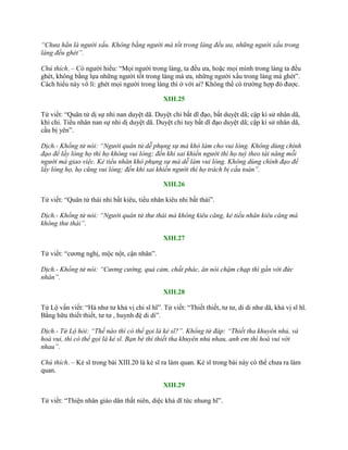 “Chưa hẳn là người xấu. Không bằng người mà tốt trong làng đều ưa, những người xấu trong
làng đều ghét”.
Chú thích. – Có ngƣời hiểu: “Mọi ngƣời trong làng, ta đều ƣa, hoặc mọi mình trong làng ta đều
ghét, không bằng lựa những ngƣời tốt trong làng mà ƣa, những ngƣời xấu trong làng mà ghét”.
Cách hiểu này vô lí: ghét mọi ngƣời trong làng thì ở với ai? Không thể có trƣờng hợp đó đƣợc.
XIII.25
Tử viết: “Quân tử dị sự nhi nan duyệt dã. Duyệt chi bất dĩ đạo, bất duyệt dã; cập kì sử nhân dã,
khí chi. Tiểu nhân nan sự nhi dị duyệt dã. Duyệt chi tuy bất dĩ đạo duyệt dã; cập kì sử nhân dã,
cầu bị yên”.
Dịch.- Khổng tử nói: “Người quân tử dễ phụng sự mà khó làm cho vui lòng. Không dùng chính
đạo để lấy lòng họ thì họ không vui lòng; đến khi sai khiến người thì họ tuỳ theo tài năng mỗi
người mà giao việc. Kẻ tiểu nhân khó phụng sự mà dễ làm vui lòng. Không dùng chính đạo để
lấy lòng họ, họ cũng vui lòng; đến khi sai khiến người thì họ trách bị cầu toàn”.
XIII.26
Tử viết: “Quân tử thái nhi bất kiêu, tiểu nhân kiêu nhi bất thái”.
Dịch.- Khổng tử nói: “Người quân tử thư thái mà không kiêu căng, kẻ tiểu nhân kiêu căng mà
không thư thái”.
XIII.27
Tử viết: “cƣơng nghị, mộc nột, cận nhân”.
Dịch.- Khổng tử nói: “Cương cường, quả cảm, chất phác, ăn nói chậm chạp thì gần với đức
nhân”.
XIII.28
Tử Lộ vấn viết: “Hà nhƣ tƣ khả vị chi sĩ hĩ”. Tử viết: “Thiết thiết, tƣ tƣ, di di nhƣ dã, khả vị sĩ hĩ.
Bằng hữu thiết thiết, tƣ tƣ , huynh đệ di di”.
Dịch.- Tử Lộ hỏi: “Thế nào thì có thể gọi là kẻ sĩ?”. Khổng tử đáp: “Thiết tha khuyên nhủ, và
hoà vui, thì có thể gọi là kẻ sĩ. Bạn bè thì thiết tha khuyên nhủ nhau, anh em thì hoà vui với
nhau”.
Chú thích. – Kẻ sĩ trong bài XIII.20 là kẻ sĩ ra làm quan. Kẻ sĩ trong bài này có thể chƣa ra làm
quan.
XIII.29
Tử viết: “Thiện nhân giáo dân thất niên, diệc khả dĩ tức nhung hĩ”.
 