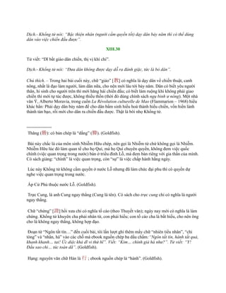 Dịch.- Khổng tử nói: “Bậc thiện nhân (người cầm quyền tốt) dạy dân bảy năm thì có thể dùng
dân vào việc chiến đấu được”.
XIII.30
Tử viết: “Dĩ bất giáo dân chiến, thị vị khí chi”.
Dịch.- Khổng tử nói: “Đưa dân không được dạy dỗ ra đánh giặc, tức là bỏ dân”.
Chú thích. – Trong hai bài cuối này, chữ “giáo” [教] có nghĩa là dạy dân về chiến thuật, canh
nông, nhất là đạo làm ngƣời, làm dân nữa, cho nên mới lâu tới bảy năm. Dân có biết yêu ngƣời
thân, hi sinh cho ngƣời trên thì mới hăng hái chiến đấu; có biết làm ruộng khi không phải giao
chiến thì mới tự túc đƣợc, không thiếu thốn (thời đó dùng chính sách ngụ binh ư nông). Một nhà
văn Ý, Alberto Moravia, trong cuốn La Révolution culturelle de Mao (Flammarion – 1968) hiểu
khác hẳn: Phải dạy dân bảy năm để cho dân bẩm sinh hiếu hoà thành hiếu chiến, vốn hiền lành
thành tàn bạo, rồi mới cho dân ra chiến đấu đƣợc. Thật là bôi nhọ Khổng tử.
-----------------
Thăng (勝): có bản chép là “dắng” (媵). (Goldfish).
Bài này chắc là của môn sinh Nhiễm Hữu chép, nên gọi là Nhiễm tử chứ không gọi là Nhiễm.
Nhiễm Hữu lúc đó làm quan tể cho họ Quí, mà họ Quí chuyên quyền, không đem việc quốc
chính (việc quan trọng trong nƣớc) bàn ở triều đình Lỗ, mà đem bàn riêng với gia thần của mình.
Có sách giảng: “chính” là việc quan trọng, còn “sự” là việc chấp hành hằng ngày.
Lúc này Khổng tử không cầm quyền ở nƣớc Lỗ nhƣng đã làm chức đại phu thì có quyền dự
nghe việc quan trọng trong nƣớc.
Ấp Cử Phủ thuộc nƣớc Lỗ. (Goldfish).
Trực Cung, là anh Cung ngay thẳng (Cung là tên). Có sách cho trực cung chỉ có nghĩa là ngƣời
ngay thẳng.
Chữ “chứng” [證] hồi xƣa chỉ có nghĩa tố cáo (theo Thuyết văn); ngày nay mới có nghĩa là làm
chứng. Khổng tử khuyên cha phải nhân từ, con phải hiếu; con tố cáo cha là bất hiếu, cho nên ông
cho là không ngay thẳng, không hợp đạo.
Đoạn từ “Ngôn tất tín…” đến cuối bài, tôi lần lƣợt ghi thêm mấy chữ “nhiên tiểu nhân”, “chi
tòng” và “nhân, hà” vào các chỗ mà ebook nguồn chép ba dấu chấm:“Ngôn tất tín, hành tất quả,
khanh khanh… tai! Ức diệc khả dĩ vi thứ hĩ”. Viết: “Kim… chính giả hà như?”. Tử viết: “Y!
Đẩu sao chi… túc toán dã”. (Goldfish).
Hạng: nguyên văn chữ Hán là 行 ; ebook nguồn chép là “hành”. (Goldfish).
 