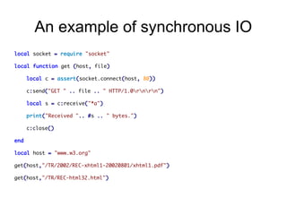 An example of synchronous IO
local socket = require "socket"
local function get (host, file)
local c = assert(socket.connect(host, 80))
c:send("GET " .. file .. " HTTP/1.0rnrn")
local s = c:receive("*a")
print("Received ".. #s .. " bytes.")
c:close()
end
local host = "www.w3.org"
get(host,"/TR/2002/REC-xhtml1-20020801/xhtml1.pdf")
get(host,"/TR/REC-html32.html")

 