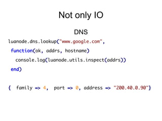 Not only IO
DNS
luanode.dns.lookup("www.google.com",
function(ok, addrs, hostname)
console.log(luanode.utils.inspect(addrs))
end)

{

family => 4,

port => 0, address => "200.40.0.90"}

 