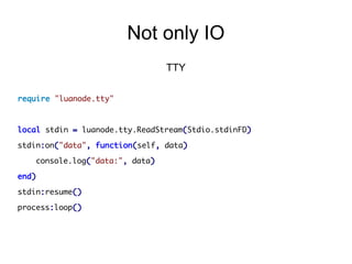 Not only IO
TTY
require "luanode.tty"

local stdin = luanode.tty.ReadStream(Stdio.stdinFD)
stdin:on("data", function(self, data)
console.log("data:", data)
end)
stdin:resume()
process:loop()

 