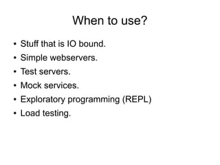 When to use?
●

Stuff that is IO bound.

●

Simple webservers.

●

Test servers.

●

Mock services.

●

Exploratory programming (REPL)

●

Load testing.

 