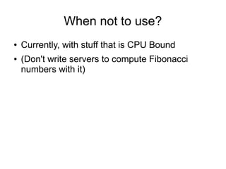 When not to use?
●
●

Currently, with stuff that is CPU Bound
(Don't write servers to compute Fibonacci
numbers with it)

 