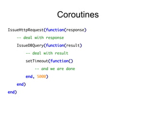 Coroutines
IssueHttpRequest(function(response)
-- deal with response
IssueDBQuery(function(result)
-- deal with result
setTimeout(function()
-- and we are done
end, 5000)
end)
end)

 