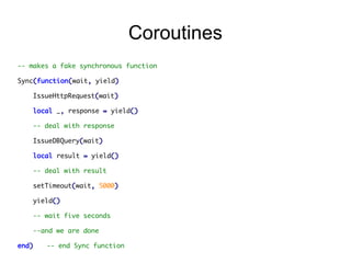 Coroutines
-- makes a fake synchronous function
Sync(function(wait, yield)
IssueHttpRequest(wait)
local _, response = yield()
-- deal with response
IssueDBQuery(wait)
local result = yield()
-- deal with result
setTimeout(wait, 5000)
yield()
-- wait five seconds
--and we are done
end)

-- end Sync function

 