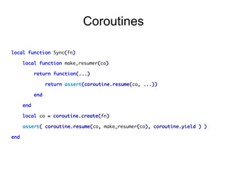 Coroutines
local function Sync(fn)
local function make_resumer(co)
return function(...)
return assert(coroutine.resume(co, ...))
end
end
local co = coroutine.create(fn)
assert( coroutine.resume(co, make_resumer(co), coroutine.yield ) )
end

 