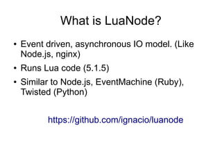 What is LuaNode?
●

●
●

Event driven, asynchronous IO model. (Like
Node.js, nginx)
Runs Lua code (5.1.5)
Similar to Node.js, EventMachine (Ruby),
Twisted (Python)
https://github.com/ignacio/luanode

 