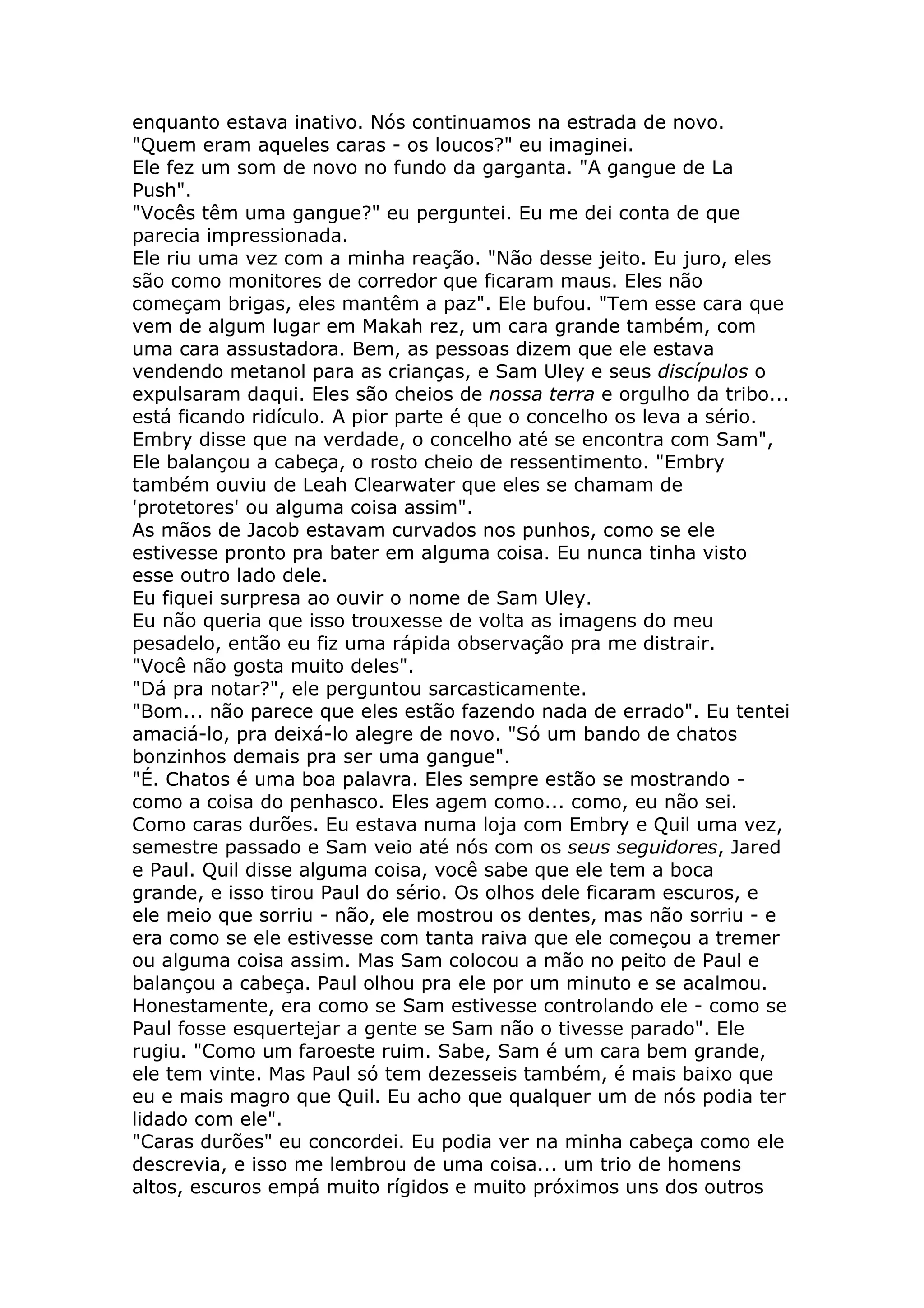 enquanto estava inativo. Nós continuamos na estrada de novo.
"Quem eram aqueles caras - os loucos?" eu imaginei.
Ele fez um som de novo no fundo da garganta. "A gangue de La
Push".
"Vocês têm uma gangue?" eu perguntei. Eu me dei conta de que
parecia impressionada.
Ele riu uma vez com a minha reação. "Não desse jeito. Eu juro, eles
são como monitores de corredor que ficaram maus. Eles não
começam brigas, eles mantêm a paz". Ele bufou. "Tem esse cara que
vem de algum lugar em Makah rez, um cara grande também, com
uma cara assustadora. Bem, as pessoas dizem que ele estava
vendendo metanol para as crianças, e Sam Uley e seus discípulos o
expulsaram daqui. Eles são cheios de nossa terra e orgulho da tribo...
está ficando ridículo. A pior parte é que o concelho os leva a sério.
Embry disse que na verdade, o concelho até se encontra com Sam",
Ele balançou a cabeça, o rosto cheio de ressentimento. "Embry
também ouviu de Leah Clearwater que eles se chamam de
'protetores' ou alguma coisa assim".
As mãos de Jacob estavam curvados nos punhos, como se ele
estivesse pronto pra bater em alguma coisa. Eu nunca tinha visto
esse outro lado dele.
Eu fiquei surpresa ao ouvir o nome de Sam Uley.
Eu não queria que isso trouxesse de volta as imagens do meu
pesadelo, então eu fiz uma rápida observação pra me distrair.
"Você não gosta muito deles".
"Dá pra notar?", ele perguntou sarcasticamente.
"Bom... não parece que eles estão fazendo nada de errado". Eu tentei
amaciá-lo, pra deixá-lo alegre de novo. "Só um bando de chatos
bonzinhos demais pra ser uma gangue".
"É. Chatos é uma boa palavra. Eles sempre estão se mostrando -
como a coisa do penhasco. Eles agem como... como, eu não sei.
Como caras durões. Eu estava numa loja com Embry e Quil uma vez,
semestre passado e Sam veio até nós com os seus seguidores, Jared
e Paul. Quil disse alguma coisa, você sabe que ele tem a boca
grande, e isso tirou Paul do sério. Os olhos dele ficaram escuros, e
ele meio que sorriu - não, ele mostrou os dentes, mas não sorriu - e
era como se ele estivesse com tanta raiva que ele começou a tremer
ou alguma coisa assim. Mas Sam colocou a mão no peito de Paul e
balançou a cabeça. Paul olhou pra ele por um minuto e se acalmou.
Honestamente, era como se Sam estivesse controlando ele - como se
Paul fosse esquertejar a gente se Sam não o tivesse parado". Ele
rugiu. "Como um faroeste ruim. Sabe, Sam é um cara bem grande,
ele tem vinte. Mas Paul só tem dezesseis também, é mais baixo que
eu e mais magro que Quil. Eu acho que qualquer um de nós podia ter
lidado com ele".
"Caras durões" eu concordei. Eu podia ver na minha cabeça como ele
descrevia, e isso me lembrou de uma coisa... um trio de homens
altos, escuros empá muito rígidos e muito próximos uns dos outros
 