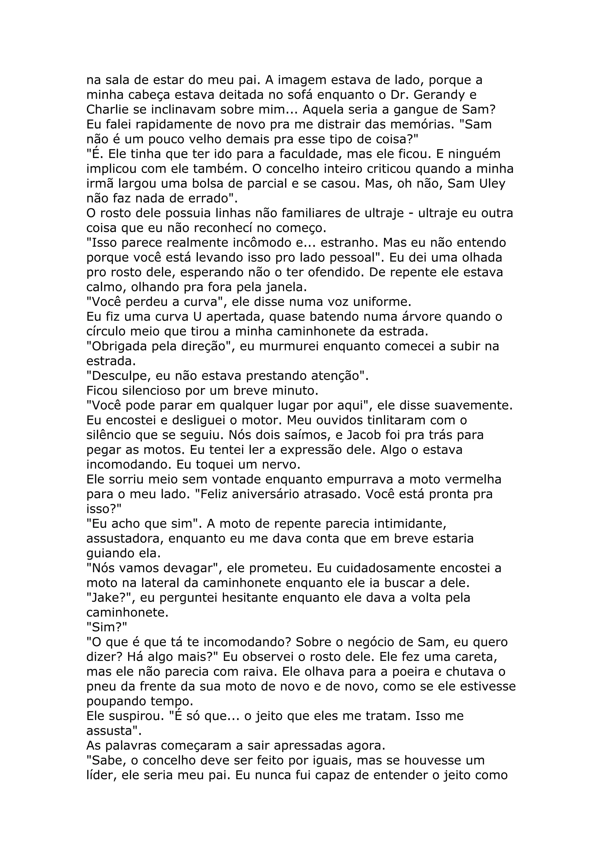 na sala de estar do meu pai. A imagem estava de lado, porque a
minha cabeça estava deitada no sofá enquanto o Dr. Gerandy e
Charlie se inclinavam sobre mim... Aquela seria a gangue de Sam?
Eu falei rapidamente de novo pra me distrair das memórias. "Sam
não é um pouco velho demais pra esse tipo de coisa?"
"É. Ele tinha que ter ido para a faculdade, mas ele ficou. E ninguém
implicou com ele também. O concelho inteiro criticou quando a minha
irmã largou uma bolsa de parcial e se casou. Mas, oh não, Sam Uley
não faz nada de errado".
O rosto dele possuia linhas não familiares de ultraje - ultraje eu outra
coisa que eu não reconhecí no começo.
"Isso parece realmente incômodo e... estranho. Mas eu não entendo
porque você está levando isso pro lado pessoal". Eu dei uma olhada
pro rosto dele, esperando não o ter ofendido. De repente ele estava
calmo, olhando pra fora pela janela.
"Você perdeu a curva", ele disse numa voz uniforme.
Eu fiz uma curva U apertada, quase batendo numa árvore quando o
círculo meio que tirou a minha caminhonete da estrada.
"Obrigada pela direção", eu murmurei enquanto comecei a subir na
estrada.
"Desculpe, eu não estava prestando atenção".
Ficou silencioso por um breve minuto.
"Você pode parar em qualquer lugar por aqui", ele disse suavemente.
Eu encostei e desliguei o motor. Meu ouvidos tinlitaram com o
silêncio que se seguiu. Nós dois saímos, e Jacob foi pra trás para
pegar as motos. Eu tentei ler a expressão dele. Algo o estava
incomodando. Eu toquei um nervo.
Ele sorriu meio sem vontade enquanto empurrava a moto vermelha
para o meu lado. "Feliz aniversário atrasado. Você está pronta pra
isso?"
"Eu acho que sim". A moto de repente parecia intimidante,
assustadora, enquanto eu me dava conta que em breve estaria
guiando ela.
"Nós vamos devagar", ele prometeu. Eu cuidadosamente encostei a
moto na lateral da caminhonete enquanto ele ia buscar a dele.
"Jake?", eu perguntei hesitante enquanto ele dava a volta pela
caminhonete.
"Sim?"
"O que é que tá te incomodando? Sobre o negócio de Sam, eu quero
dizer? Há algo mais?" Eu observei o rosto dele. Ele fez uma careta,
mas ele não parecia com raiva. Ele olhava para a poeira e chutava o
pneu da frente da sua moto de novo e de novo, como se ele estivesse
poupando tempo.
Ele suspirou. "É só que... o jeito que eles me tratam. Isso me
assusta".
As palavras começaram a sair apressadas agora.
"Sabe, o concelho deve ser feito por iguais, mas se houvesse um
líder, ele seria meu pai. Eu nunca fui capaz de entender o jeito como
 