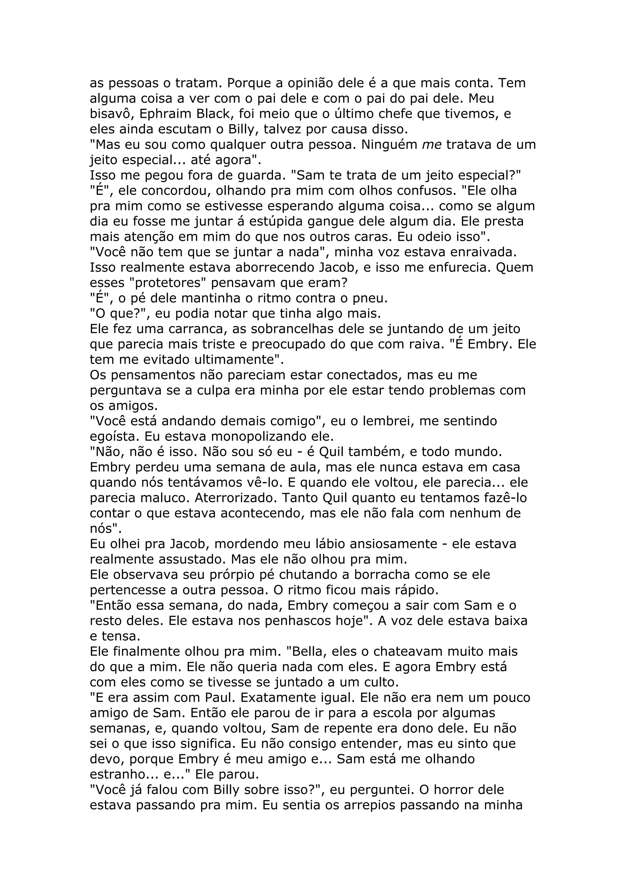 as pessoas o tratam. Porque a opinião dele é a que mais conta. Tem
alguma coisa a ver com o pai dele e com o pai do pai dele. Meu
bisavô, Ephraim Black, foi meio que o último chefe que tivemos, e
eles ainda escutam o Billy, talvez por causa disso.
"Mas eu sou como qualquer outra pessoa. Ninguém me tratava de um
jeito especial... até agora".
Isso me pegou fora de guarda. "Sam te trata de um jeito especial?"
"É", ele concordou, olhando pra mim com olhos confusos. "Ele olha
pra mim como se estivesse esperando alguma coisa... como se algum
dia eu fosse me juntar á estúpida gangue dele algum dia. Ele presta
mais atenção em mim do que nos outros caras. Eu odeio isso".
"Você não tem que se juntar a nada", minha voz estava enraivada.
Isso realmente estava aborrecendo Jacob, e isso me enfurecia. Quem
esses "protetores" pensavam que eram?
"É", o pé dele mantinha o ritmo contra o pneu.
"O que?", eu podia notar que tinha algo mais.
Ele fez uma carranca, as sobrancelhas dele se juntando de um jeito
que parecia mais triste e preocupado do que com raiva. "É Embry. Ele
tem me evitado ultimamente".
Os pensamentos não pareciam estar conectados, mas eu me
perguntava se a culpa era minha por ele estar tendo problemas com
os amigos.
"Você está andando demais comigo", eu o lembrei, me sentindo
egoísta. Eu estava monopolizando ele.
"Não, não é isso. Não sou só eu - é Quil também, e todo mundo.
Embry perdeu uma semana de aula, mas ele nunca estava em casa
quando nós tentávamos vê-lo. E quando ele voltou, ele parecia... ele
parecia maluco. Aterrorizado. Tanto Quil quanto eu tentamos fazê-lo
contar o que estava acontecendo, mas ele não fala com nenhum de
nós".
Eu olhei pra Jacob, mordendo meu lábio ansiosamente - ele estava
realmente assustado. Mas ele não olhou pra mim.
Ele observava seu prórpio pé chutando a borracha como se ele
pertencesse a outra pessoa. O ritmo ficou mais rápido.
"Então essa semana, do nada, Embry começou a sair com Sam e o
resto deles. Ele estava nos penhascos hoje". A voz dele estava baixa
e tensa.
Ele finalmente olhou pra mim. "Bella, eles o chateavam muito mais
do que a mim. Ele não queria nada com eles. E agora Embry está
com eles como se tivesse se juntado a um culto.
"E era assim com Paul. Exatamente igual. Ele não era nem um pouco
amigo de Sam. Então ele parou de ir para a escola por algumas
semanas, e, quando voltou, Sam de repente era dono dele. Eu não
sei o que isso significa. Eu não consigo entender, mas eu sinto que
devo, porque Embry é meu amigo e... Sam está me olhando
estranho... e..." Ele parou.
"Você já falou com Billy sobre isso?", eu perguntei. O horror dele
estava passando pra mim. Eu sentia os arrepios passando na minha
 
