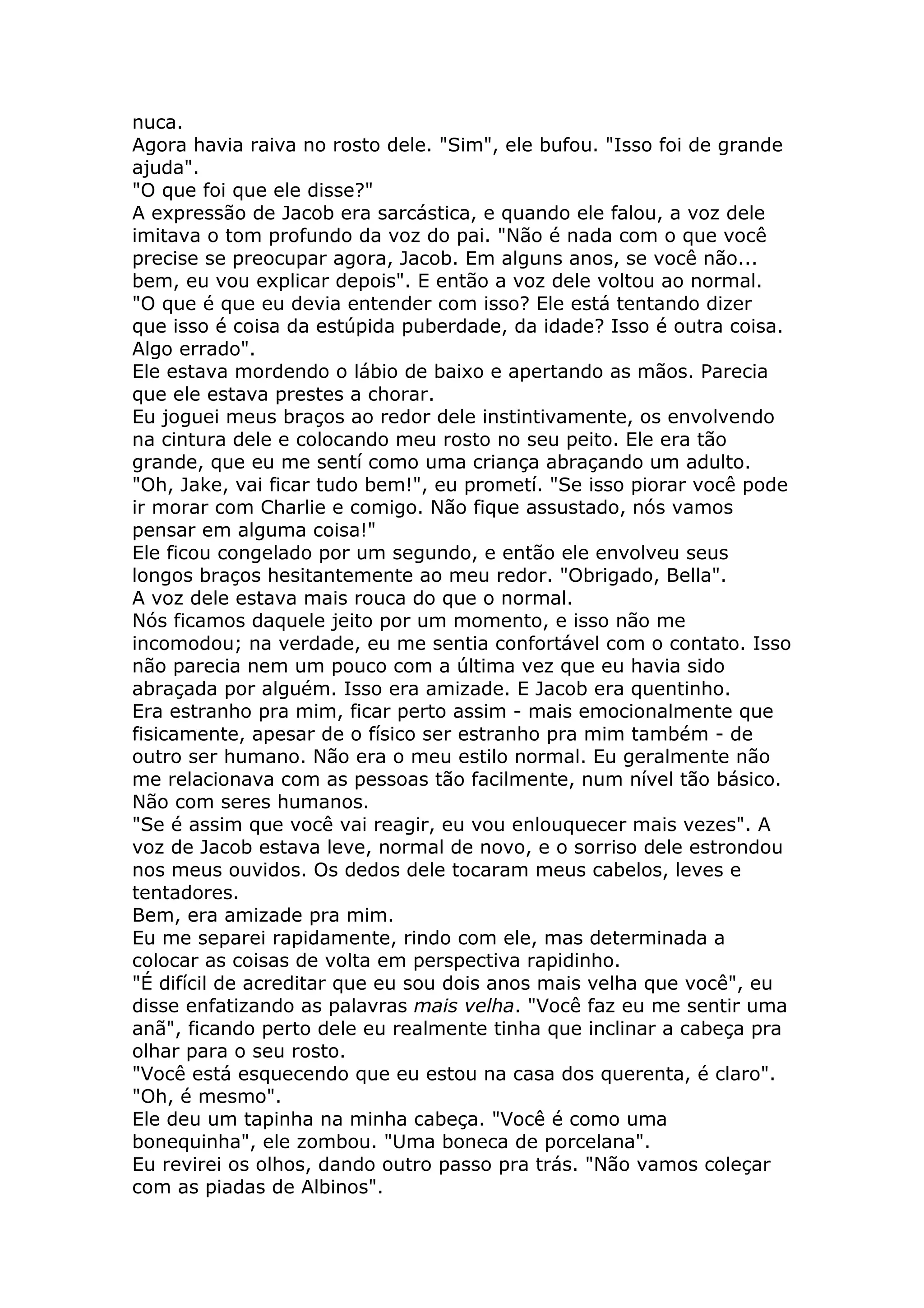 nuca.
Agora havia raiva no rosto dele. "Sim", ele bufou. "Isso foi de grande
ajuda".
"O que foi que ele disse?"
A expressão de Jacob era sarcástica, e quando ele falou, a voz dele
imitava o tom profundo da voz do pai. "Não é nada com o que você
precise se preocupar agora, Jacob. Em alguns anos, se você não...
bem, eu vou explicar depois". E então a voz dele voltou ao normal.
"O que é que eu devia entender com isso? Ele está tentando dizer
que isso é coisa da estúpida puberdade, da idade? Isso é outra coisa.
Algo errado".
Ele estava mordendo o lábio de baixo e apertando as mãos. Parecia
que ele estava prestes a chorar.
Eu joguei meus braços ao redor dele instintivamente, os envolvendo
na cintura dele e colocando meu rosto no seu peito. Ele era tão
grande, que eu me sentí como uma criança abraçando um adulto.
"Oh, Jake, vai ficar tudo bem!", eu prometí. "Se isso piorar você pode
ir morar com Charlie e comigo. Não fique assustado, nós vamos
pensar em alguma coisa!"
Ele ficou congelado por um segundo, e então ele envolveu seus
longos braços hesitantemente ao meu redor. "Obrigado, Bella".
A voz dele estava mais rouca do que o normal.
Nós ficamos daquele jeito por um momento, e isso não me
incomodou; na verdade, eu me sentia confortável com o contato. Isso
não parecia nem um pouco com a última vez que eu havia sido
abraçada por alguém. Isso era amizade. E Jacob era quentinho.
Era estranho pra mim, ficar perto assim - mais emocionalmente que
fisicamente, apesar de o físico ser estranho pra mim também - de
outro ser humano. Não era o meu estilo normal. Eu geralmente não
me relacionava com as pessoas tão facilmente, num nível tão básico.
Não com seres humanos.
"Se é assim que você vai reagir, eu vou enlouquecer mais vezes". A
voz de Jacob estava leve, normal de novo, e o sorriso dele estrondou
nos meus ouvidos. Os dedos dele tocaram meus cabelos, leves e
tentadores.
Bem, era amizade pra mim.
Eu me separei rapidamente, rindo com ele, mas determinada a
colocar as coisas de volta em perspectiva rapidinho.
"É difícil de acreditar que eu sou dois anos mais velha que você", eu
disse enfatizando as palavras mais velha. "Você faz eu me sentir uma
anã", ficando perto dele eu realmente tinha que inclinar a cabeça pra
olhar para o seu rosto.
"Você está esquecendo que eu estou na casa dos querenta, é claro".
"Oh, é mesmo".
Ele deu um tapinha na minha cabeça. "Você é como uma
bonequinha", ele zombou. "Uma boneca de porcelana".
Eu revirei os olhos, dando outro passo pra trás. "Não vamos coleçar
com as piadas de Albinos".
 