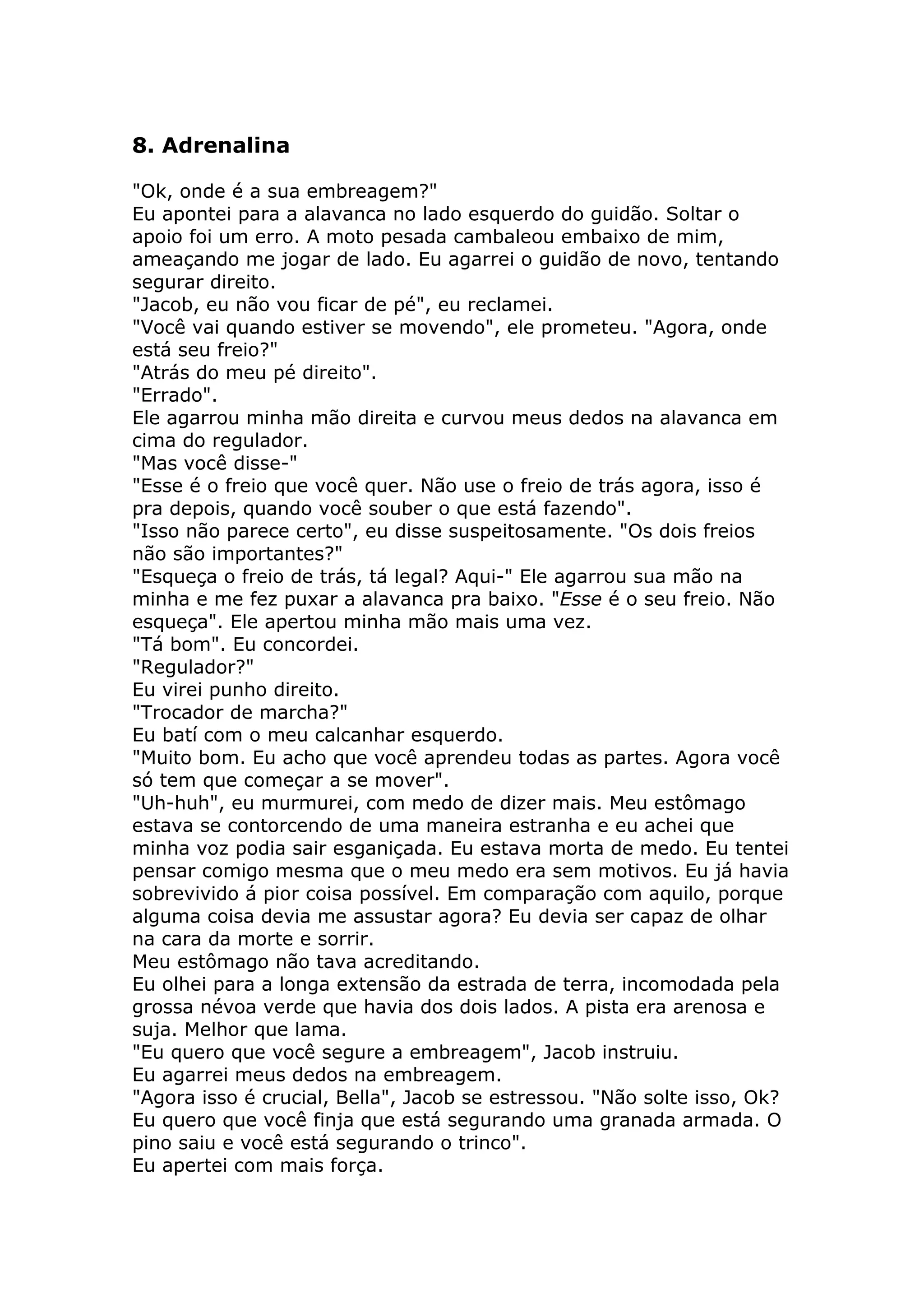 8. Adrenalina

"Ok, onde é a sua embreagem?"
Eu apontei para a alavanca no lado esquerdo do guidão. Soltar o
apoio foi um erro. A moto pesada cambaleou embaixo de mim,
ameaçando me jogar de lado. Eu agarrei o guidão de novo, tentando
segurar direito.
"Jacob, eu não vou ficar de pé", eu reclamei.
"Você vai quando estiver se movendo", ele prometeu. "Agora, onde
está seu freio?"
"Atrás do meu pé direito".
"Errado".
Ele agarrou minha mão direita e curvou meus dedos na alavanca em
cima do regulador.
"Mas você disse-"
"Esse é o freio que você quer. Não use o freio de trás agora, isso é
pra depois, quando você souber o que está fazendo".
"Isso não parece certo", eu disse suspeitosamente. "Os dois freios
não são importantes?"
"Esqueça o freio de trás, tá legal? Aqui-" Ele agarrou sua mão na
minha e me fez puxar a alavanca pra baixo. "Esse é o seu freio. Não
esqueça". Ele apertou minha mão mais uma vez.
"Tá bom". Eu concordei.
"Regulador?"
Eu virei punho direito.
"Trocador de marcha?"
Eu batí com o meu calcanhar esquerdo.
"Muito bom. Eu acho que você aprendeu todas as partes. Agora você
só tem que começar a se mover".
"Uh-huh", eu murmurei, com medo de dizer mais. Meu estômago
estava se contorcendo de uma maneira estranha e eu achei que
minha voz podia sair esganiçada. Eu estava morta de medo. Eu tentei
pensar comigo mesma que o meu medo era sem motivos. Eu já havia
sobrevivido á pior coisa possível. Em comparação com aquilo, porque
alguma coisa devia me assustar agora? Eu devia ser capaz de olhar
na cara da morte e sorrir.
Meu estômago não tava acreditando.
Eu olhei para a longa extensão da estrada de terra, incomodada pela
grossa névoa verde que havia dos dois lados. A pista era arenosa e
suja. Melhor que lama.
"Eu quero que você segure a embreagem", Jacob instruiu.
Eu agarrei meus dedos na embreagem.
"Agora isso é crucial, Bella", Jacob se estressou. "Não solte isso, Ok?
Eu quero que você finja que está segurando uma granada armada. O
pino saiu e você está segurando o trinco".
Eu apertei com mais força.
 