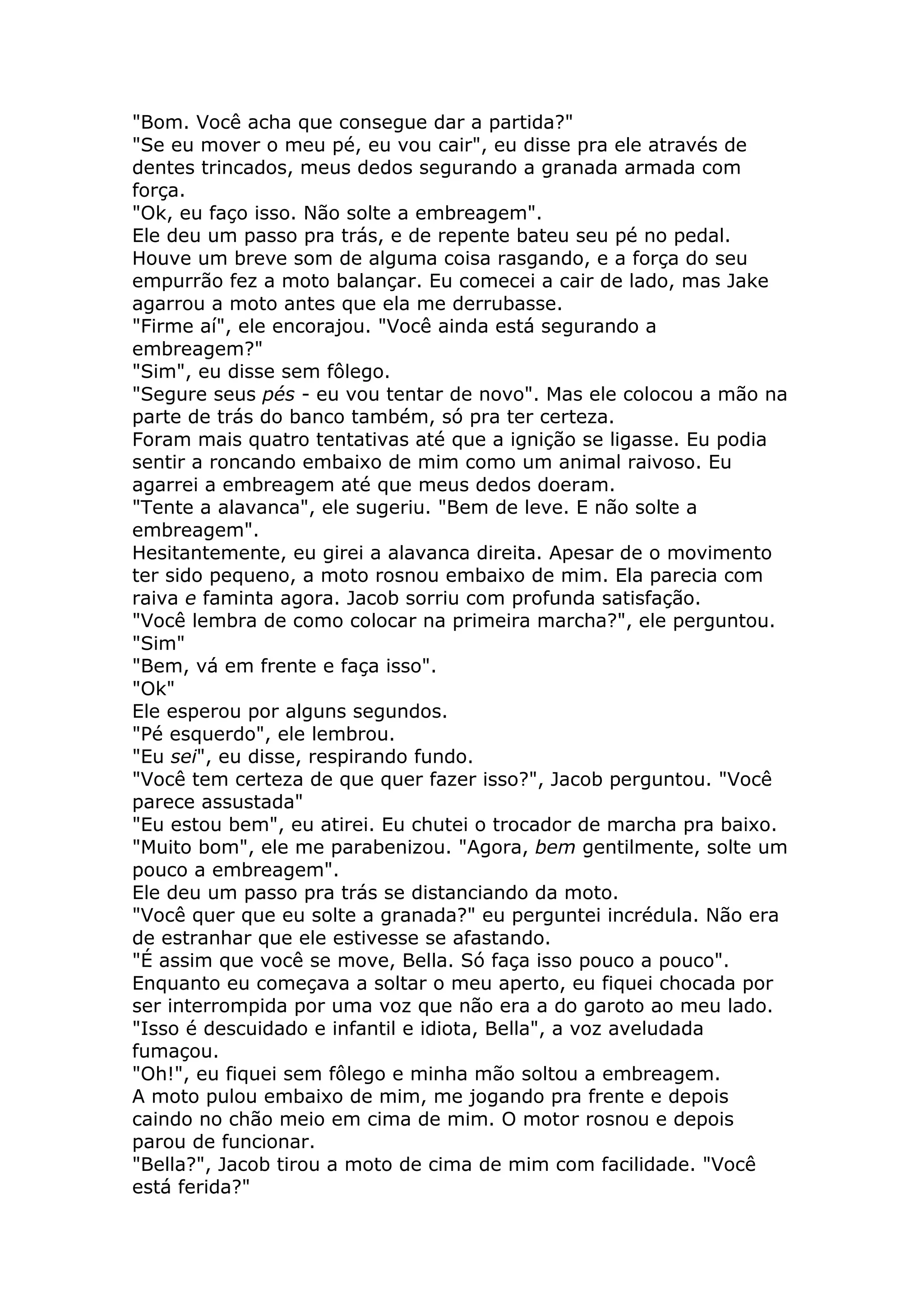 "Bom. Você acha que consegue dar a partida?"
"Se eu mover o meu pé, eu vou cair", eu disse pra ele através de
dentes trincados, meus dedos segurando a granada armada com
força.
"Ok, eu faço isso. Não solte a embreagem".
Ele deu um passo pra trás, e de repente bateu seu pé no pedal.
Houve um breve som de alguma coisa rasgando, e a força do seu
empurrão fez a moto balançar. Eu comecei a cair de lado, mas Jake
agarrou a moto antes que ela me derrubasse.
"Firme aí", ele encorajou. "Você ainda está segurando a
embreagem?"
"Sim", eu disse sem fôlego.
"Segure seus pés - eu vou tentar de novo". Mas ele colocou a mão na
parte de trás do banco também, só pra ter certeza.
Foram mais quatro tentativas até que a ignição se ligasse. Eu podia
sentir a roncando embaixo de mim como um animal raivoso. Eu
agarrei a embreagem até que meus dedos doeram.
"Tente a alavanca", ele sugeriu. "Bem de leve. E não solte a
embreagem".
Hesitantemente, eu girei a alavanca direita. Apesar de o movimento
ter sido pequeno, a moto rosnou embaixo de mim. Ela parecia com
raiva e faminta agora. Jacob sorriu com profunda satisfação.
"Você lembra de como colocar na primeira marcha?", ele perguntou.
"Sim"
"Bem, vá em frente e faça isso".
"Ok"
Ele esperou por alguns segundos.
"Pé esquerdo", ele lembrou.
"Eu sei", eu disse, respirando fundo.
"Você tem certeza de que quer fazer isso?", Jacob perguntou. "Você
parece assustada"
"Eu estou bem", eu atirei. Eu chutei o trocador de marcha pra baixo.
"Muito bom", ele me parabenizou. "Agora, bem gentilmente, solte um
pouco a embreagem".
Ele deu um passo pra trás se distanciando da moto.
"Você quer que eu solte a granada?" eu perguntei incrédula. Não era
de estranhar que ele estivesse se afastando.
"É assim que você se move, Bella. Só faça isso pouco a pouco".
Enquanto eu começava a soltar o meu aperto, eu fiquei chocada por
ser interrompida por uma voz que não era a do garoto ao meu lado.
"Isso é descuidado e infantil e idiota, Bella", a voz aveludada
fumaçou.
"Oh!", eu fiquei sem fôlego e minha mão soltou a embreagem.
A moto pulou embaixo de mim, me jogando pra frente e depois
caindo no chão meio em cima de mim. O motor rosnou e depois
parou de funcionar.
"Bella?", Jacob tirou a moto de cima de mim com facilidade. "Você
está ferida?"
 