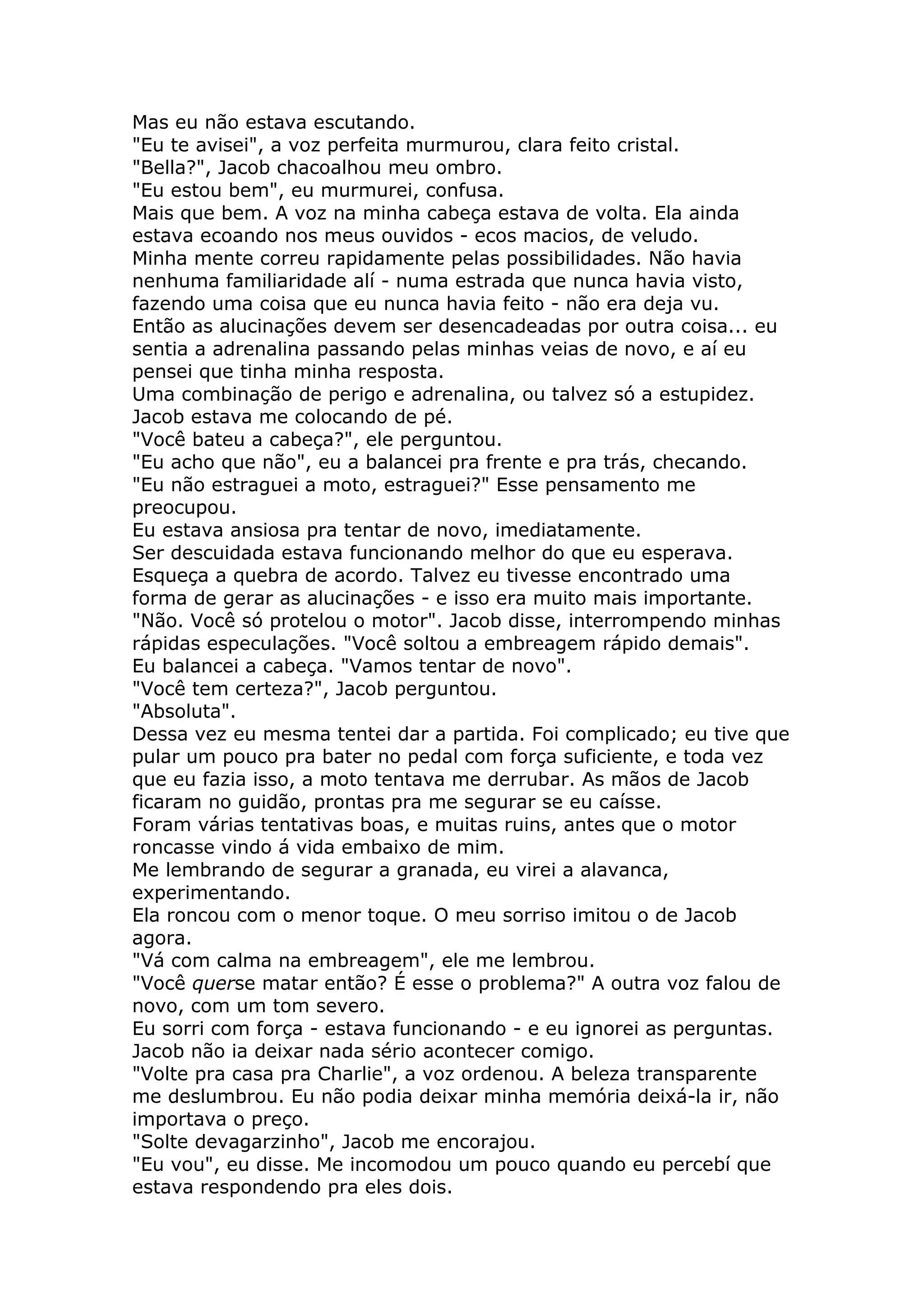 Mas eu não estava escutando.
"Eu te avisei", a voz perfeita murmurou, clara feito cristal.
"Bella?", Jacob chacoalhou meu ombro.
"Eu estou bem", eu murmurei, confusa.
Mais que bem. A voz na minha cabeça estava de volta. Ela ainda
estava ecoando nos meus ouvidos - ecos macios, de veludo.
Minha mente correu rapidamente pelas possibilidades. Não havia
nenhuma familiaridade alí - numa estrada que nunca havia visto,
fazendo uma coisa que eu nunca havia feito - não era deja vu.
Então as alucinações devem ser desencadeadas por outra coisa... eu
sentia a adrenalina passando pelas minhas veias de novo, e aí eu
pensei que tinha minha resposta.
Uma combinação de perigo e adrenalina, ou talvez só a estupidez.
Jacob estava me colocando de pé.
"Você bateu a cabeça?", ele perguntou.
"Eu acho que não", eu a balancei pra frente e pra trás, checando.
"Eu não estraguei a moto, estraguei?" Esse pensamento me
preocupou.
Eu estava ansiosa pra tentar de novo, imediatamente.
Ser descuidada estava funcionando melhor do que eu esperava.
Esqueça a quebra de acordo. Talvez eu tivesse encontrado uma
forma de gerar as alucinações - e isso era muito mais importante.
"Não. Você só protelou o motor". Jacob disse, interrompendo minhas
rápidas especulações. "Você soltou a embreagem rápido demais".
Eu balancei a cabeça. "Vamos tentar de novo".
"Você tem certeza?", Jacob perguntou.
"Absoluta".
Dessa vez eu mesma tentei dar a partida. Foi complicado; eu tive que
pular um pouco pra bater no pedal com força suficiente, e toda vez
que eu fazia isso, a moto tentava me derrubar. As mãos de Jacob
ficaram no guidão, prontas pra me segurar se eu caísse.
Foram várias tentativas boas, e muitas ruins, antes que o motor
roncasse vindo á vida embaixo de mim.
Me lembrando de segurar a granada, eu virei a alavanca,
experimentando.
Ela roncou com o menor toque. O meu sorriso imitou o de Jacob
agora.
"Vá com calma na embreagem", ele me lembrou.
"Você querse matar então? É esse o problema?" A outra voz falou de
novo, com um tom severo.
Eu sorri com força - estava funcionando - e eu ignorei as perguntas.
Jacob não ia deixar nada sério acontecer comigo.
"Volte pra casa pra Charlie", a voz ordenou. A beleza transparente
me deslumbrou. Eu não podia deixar minha memória deixá-la ir, não
importava o preço.
"Solte devagarzinho", Jacob me encorajou.
"Eu vou", eu disse. Me incomodou um pouco quando eu percebí que
estava respondendo pra eles dois.
 