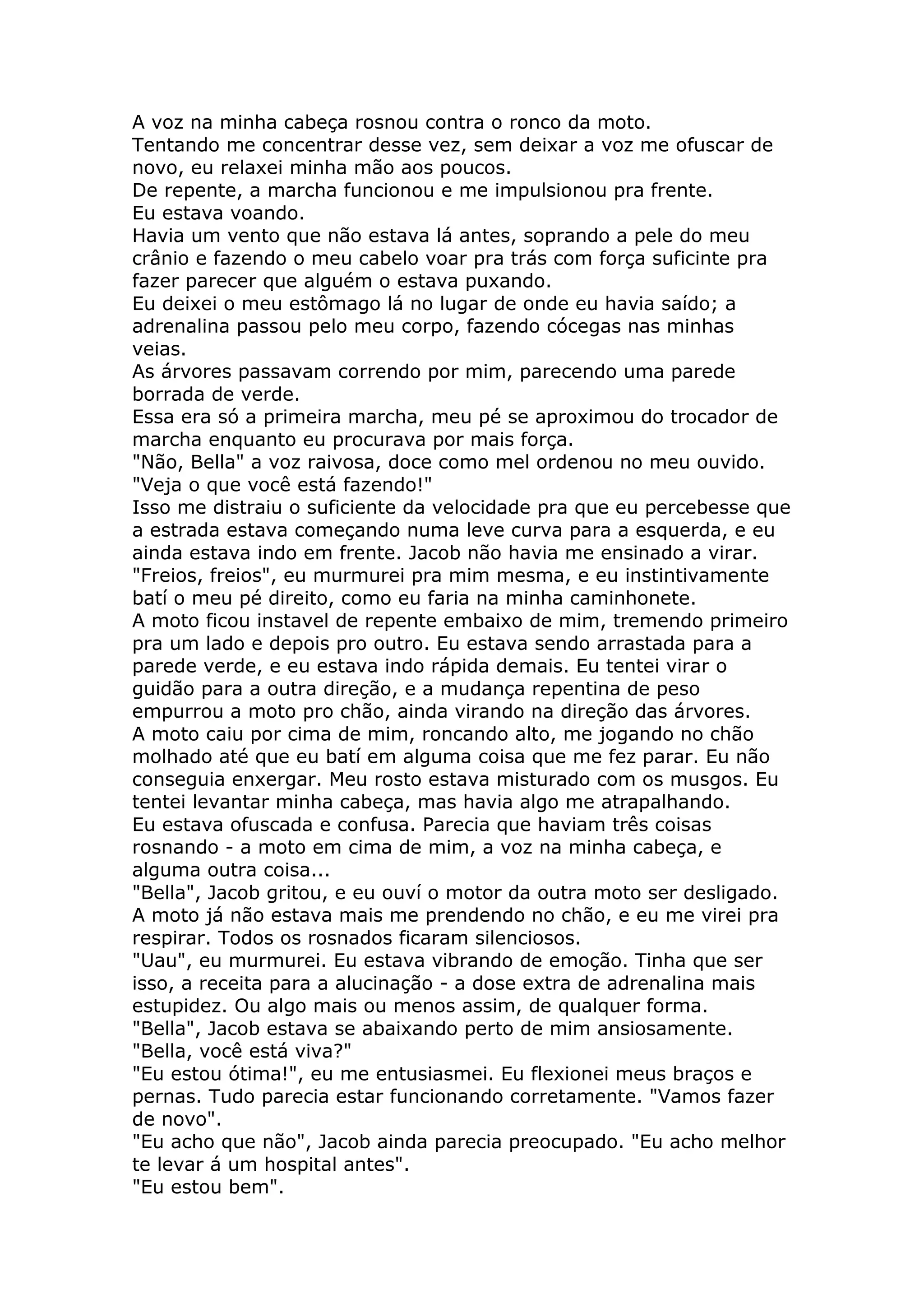 A voz na minha cabeça rosnou contra o ronco da moto.
Tentando me concentrar desse vez, sem deixar a voz me ofuscar de
novo, eu relaxei minha mão aos poucos.
De repente, a marcha funcionou e me impulsionou pra frente.
Eu estava voando.
Havia um vento que não estava lá antes, soprando a pele do meu
crânio e fazendo o meu cabelo voar pra trás com força suficinte pra
fazer parecer que alguém o estava puxando.
Eu deixei o meu estômago lá no lugar de onde eu havia saído; a
adrenalina passou pelo meu corpo, fazendo cócegas nas minhas
veias.
As árvores passavam correndo por mim, parecendo uma parede
borrada de verde.
Essa era só a primeira marcha, meu pé se aproximou do trocador de
marcha enquanto eu procurava por mais força.
"Não, Bella" a voz raivosa, doce como mel ordenou no meu ouvido.
"Veja o que você está fazendo!"
Isso me distraiu o suficiente da velocidade pra que eu percebesse que
a estrada estava começando numa leve curva para a esquerda, e eu
ainda estava indo em frente. Jacob não havia me ensinado a virar.
"Freios, freios", eu murmurei pra mim mesma, e eu instintivamente
batí o meu pé direito, como eu faria na minha caminhonete.
A moto ficou instavel de repente embaixo de mim, tremendo primeiro
pra um lado e depois pro outro. Eu estava sendo arrastada para a
parede verde, e eu estava indo rápida demais. Eu tentei virar o
guidão para a outra direção, e a mudança repentina de peso
empurrou a moto pro chão, ainda virando na direção das árvores.
A moto caiu por cima de mim, roncando alto, me jogando no chão
molhado até que eu batí em alguma coisa que me fez parar. Eu não
conseguia enxergar. Meu rosto estava misturado com os musgos. Eu
tentei levantar minha cabeça, mas havia algo me atrapalhando.
Eu estava ofuscada e confusa. Parecia que haviam três coisas
rosnando - a moto em cima de mim, a voz na minha cabeça, e
alguma outra coisa...
"Bella", Jacob gritou, e eu ouví o motor da outra moto ser desligado.
A moto já não estava mais me prendendo no chão, e eu me virei pra
respirar. Todos os rosnados ficaram silenciosos.
"Uau", eu murmurei. Eu estava vibrando de emoção. Tinha que ser
isso, a receita para a alucinação - a dose extra de adrenalina mais
estupidez. Ou algo mais ou menos assim, de qualquer forma.
"Bella", Jacob estava se abaixando perto de mim ansiosamente.
"Bella, você está viva?"
"Eu estou ótima!", eu me entusiasmei. Eu flexionei meus braços e
pernas. Tudo parecia estar funcionando corretamente. "Vamos fazer
de novo".
"Eu acho que não", Jacob ainda parecia preocupado. "Eu acho melhor
te levar á um hospital antes".
"Eu estou bem".
 