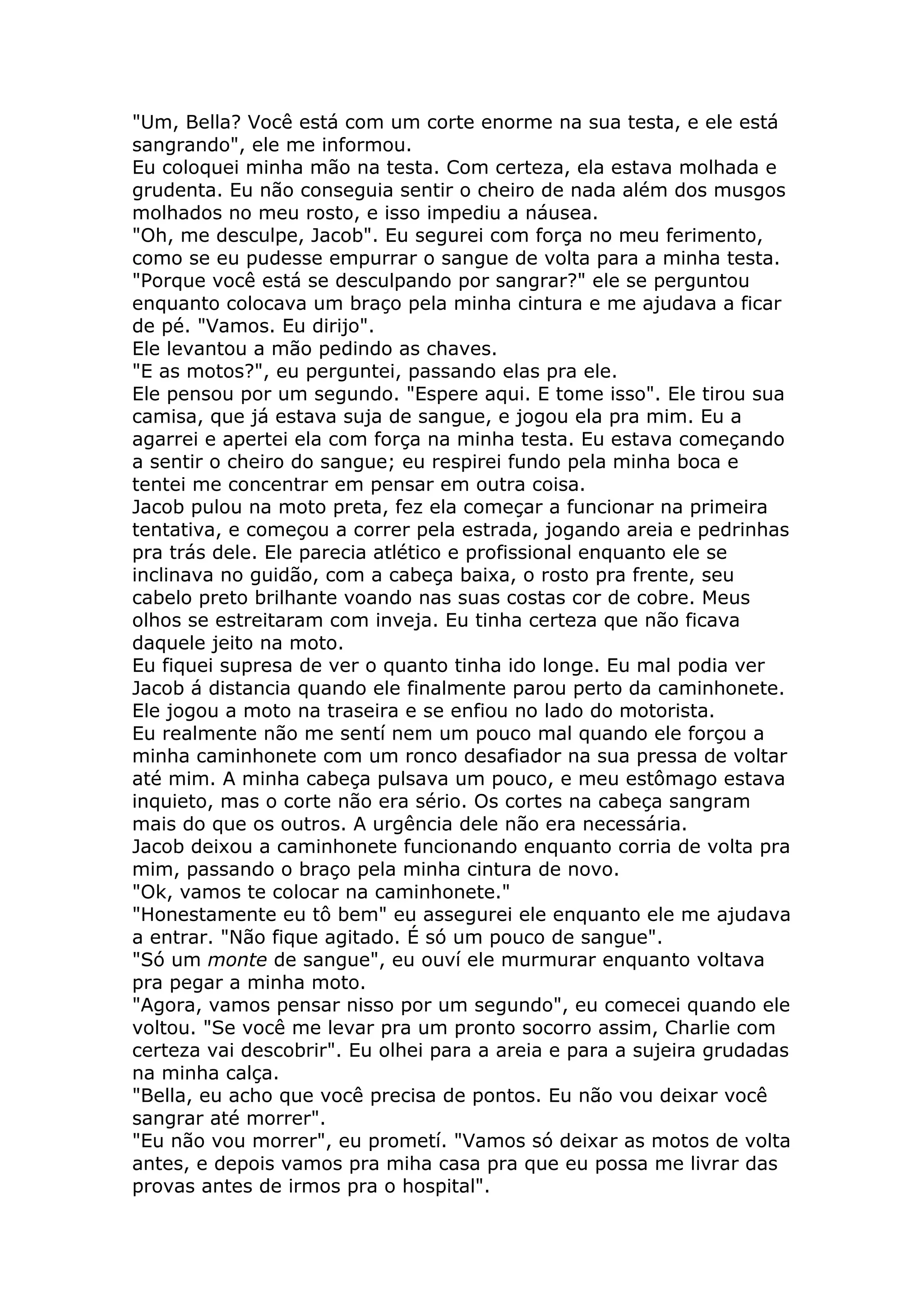 "Um, Bella? Você está com um corte enorme na sua testa, e ele está
sangrando", ele me informou.
Eu coloquei minha mão na testa. Com certeza, ela estava molhada e
grudenta. Eu não conseguia sentir o cheiro de nada além dos musgos
molhados no meu rosto, e isso impediu a náusea.
"Oh, me desculpe, Jacob". Eu segurei com força no meu ferimento,
como se eu pudesse empurrar o sangue de volta para a minha testa.
"Porque você está se desculpando por sangrar?" ele se perguntou
enquanto colocava um braço pela minha cintura e me ajudava a ficar
de pé. "Vamos. Eu dirijo".
Ele levantou a mão pedindo as chaves.
"E as motos?", eu perguntei, passando elas pra ele.
Ele pensou por um segundo. "Espere aqui. E tome isso". Ele tirou sua
camisa, que já estava suja de sangue, e jogou ela pra mim. Eu a
agarrei e apertei ela com força na minha testa. Eu estava começando
a sentir o cheiro do sangue; eu respirei fundo pela minha boca e
tentei me concentrar em pensar em outra coisa.
Jacob pulou na moto preta, fez ela começar a funcionar na primeira
tentativa, e começou a correr pela estrada, jogando areia e pedrinhas
pra trás dele. Ele parecia atlético e profissional enquanto ele se
inclinava no guidão, com a cabeça baixa, o rosto pra frente, seu
cabelo preto brilhante voando nas suas costas cor de cobre. Meus
olhos se estreitaram com inveja. Eu tinha certeza que não ficava
daquele jeito na moto.
Eu fiquei supresa de ver o quanto tinha ido longe. Eu mal podia ver
Jacob á distancia quando ele finalmente parou perto da caminhonete.
Ele jogou a moto na traseira e se enfiou no lado do motorista.
Eu realmente não me sentí nem um pouco mal quando ele forçou a
minha caminhonete com um ronco desafiador na sua pressa de voltar
até mim. A minha cabeça pulsava um pouco, e meu estômago estava
inquieto, mas o corte não era sério. Os cortes na cabeça sangram
mais do que os outros. A urgência dele não era necessária.
Jacob deixou a caminhonete funcionando enquanto corria de volta pra
mim, passando o braço pela minha cintura de novo.
"Ok, vamos te colocar na caminhonete."
"Honestamente eu tô bem" eu assegurei ele enquanto ele me ajudava
a entrar. "Não fique agitado. É só um pouco de sangue".
"Só um monte de sangue", eu ouví ele murmurar enquanto voltava
pra pegar a minha moto.
"Agora, vamos pensar nisso por um segundo", eu comecei quando ele
voltou. "Se você me levar pra um pronto socorro assim, Charlie com
certeza vai descobrir". Eu olhei para a areia e para a sujeira grudadas
na minha calça.
"Bella, eu acho que você precisa de pontos. Eu não vou deixar você
sangrar até morrer".
"Eu não vou morrer", eu prometí. "Vamos só deixar as motos de volta
antes, e depois vamos pra miha casa pra que eu possa me livrar das
provas antes de irmos pra o hospital".
 