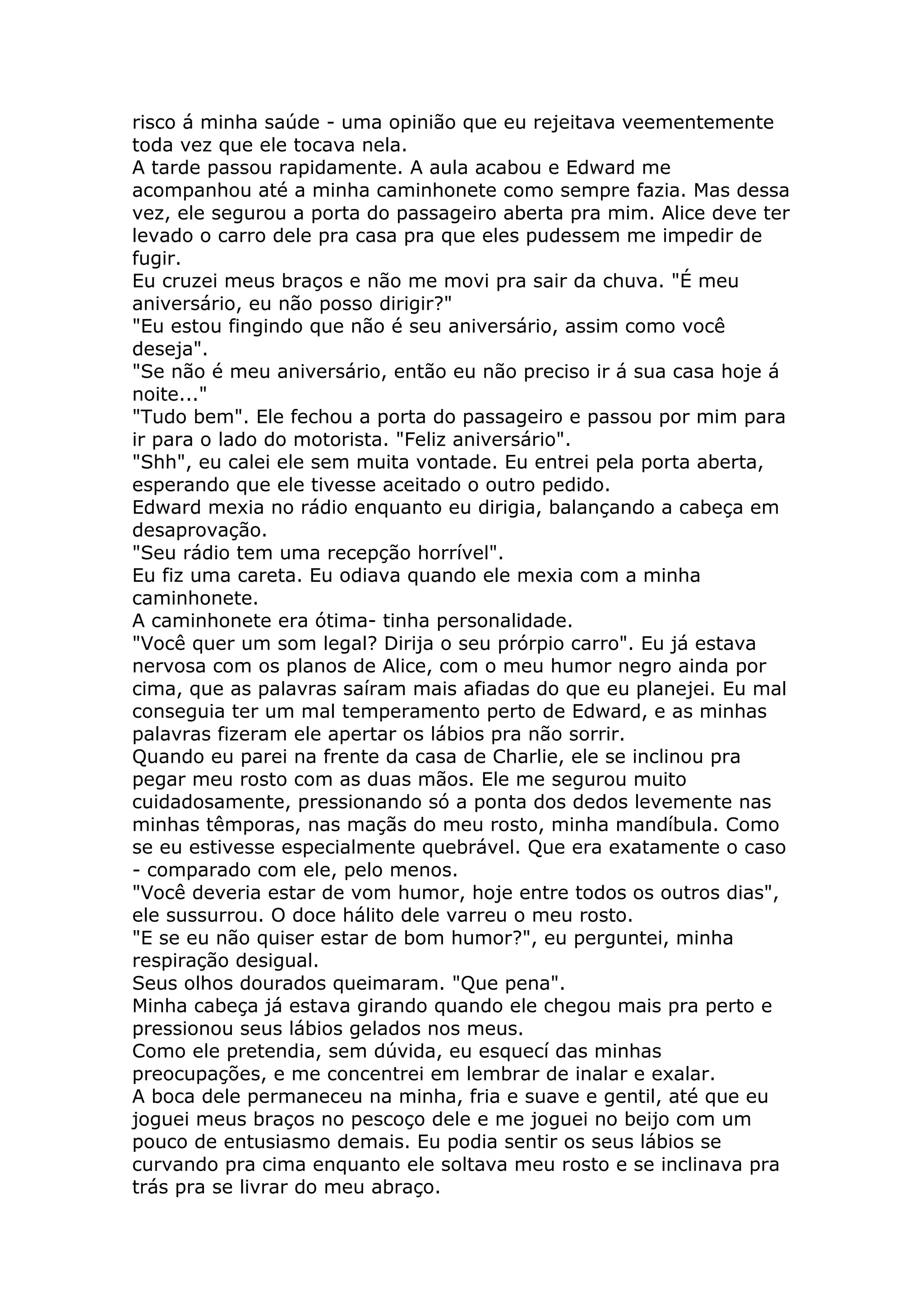 risco á minha saúde - uma opinião que eu rejeitava veementemente
toda vez que ele tocava nela.
A tarde passou rapidamente. A aula acabou e Edward me
acompanhou até a minha caminhonete como sempre fazia. Mas dessa
vez, ele segurou a porta do passageiro aberta pra mim. Alice deve ter
levado o carro dele pra casa pra que eles pudessem me impedir de
fugir.
Eu cruzei meus braços e não me movi pra sair da chuva. "É meu
aniversário, eu não posso dirigir?"
"Eu estou fingindo que não é seu aniversário, assim como você
deseja".
"Se não é meu aniversário, então eu não preciso ir á sua casa hoje á
noite..."
"Tudo bem". Ele fechou a porta do passageiro e passou por mim para
ir para o lado do motorista. "Feliz aniversário".
"Shh", eu calei ele sem muita vontade. Eu entrei pela porta aberta,
esperando que ele tivesse aceitado o outro pedido.
Edward mexia no rádio enquanto eu dirigia, balançando a cabeça em
desaprovação.
"Seu rádio tem uma recepção horrível".
Eu fiz uma careta. Eu odiava quando ele mexia com a minha
caminhonete.
A caminhonete era ótima- tinha personalidade.
"Você quer um som legal? Dirija o seu prórpio carro". Eu já estava
nervosa com os planos de Alice, com o meu humor negro ainda por
cima, que as palavras saíram mais afiadas do que eu planejei. Eu mal
conseguia ter um mal temperamento perto de Edward, e as minhas
palavras fizeram ele apertar os lábios pra não sorrir.
Quando eu parei na frente da casa de Charlie, ele se inclinou pra
pegar meu rosto com as duas mãos. Ele me segurou muito
cuidadosamente, pressionando só a ponta dos dedos levemente nas
minhas têmporas, nas maçãs do meu rosto, minha mandíbula. Como
se eu estivesse especialmente quebrável. Que era exatamente o caso
- comparado com ele, pelo menos.
"Você deveria estar de vom humor, hoje entre todos os outros dias",
ele sussurrou. O doce hálito dele varreu o meu rosto.
"E se eu não quiser estar de bom humor?", eu perguntei, minha
respiração desigual.
Seus olhos dourados queimaram. "Que pena".
Minha cabeça já estava girando quando ele chegou mais pra perto e
pressionou seus lábios gelados nos meus.
Como ele pretendia, sem dúvida, eu esquecí das minhas
preocupações, e me concentrei em lembrar de inalar e exalar.
A boca dele permaneceu na minha, fria e suave e gentil, até que eu
joguei meus braços no pescoço dele e me joguei no beijo com um
pouco de entusiasmo demais. Eu podia sentir os seus lábios se
curvando pra cima enquanto ele soltava meu rosto e se inclinava pra
trás pra se livrar do meu abraço.
 