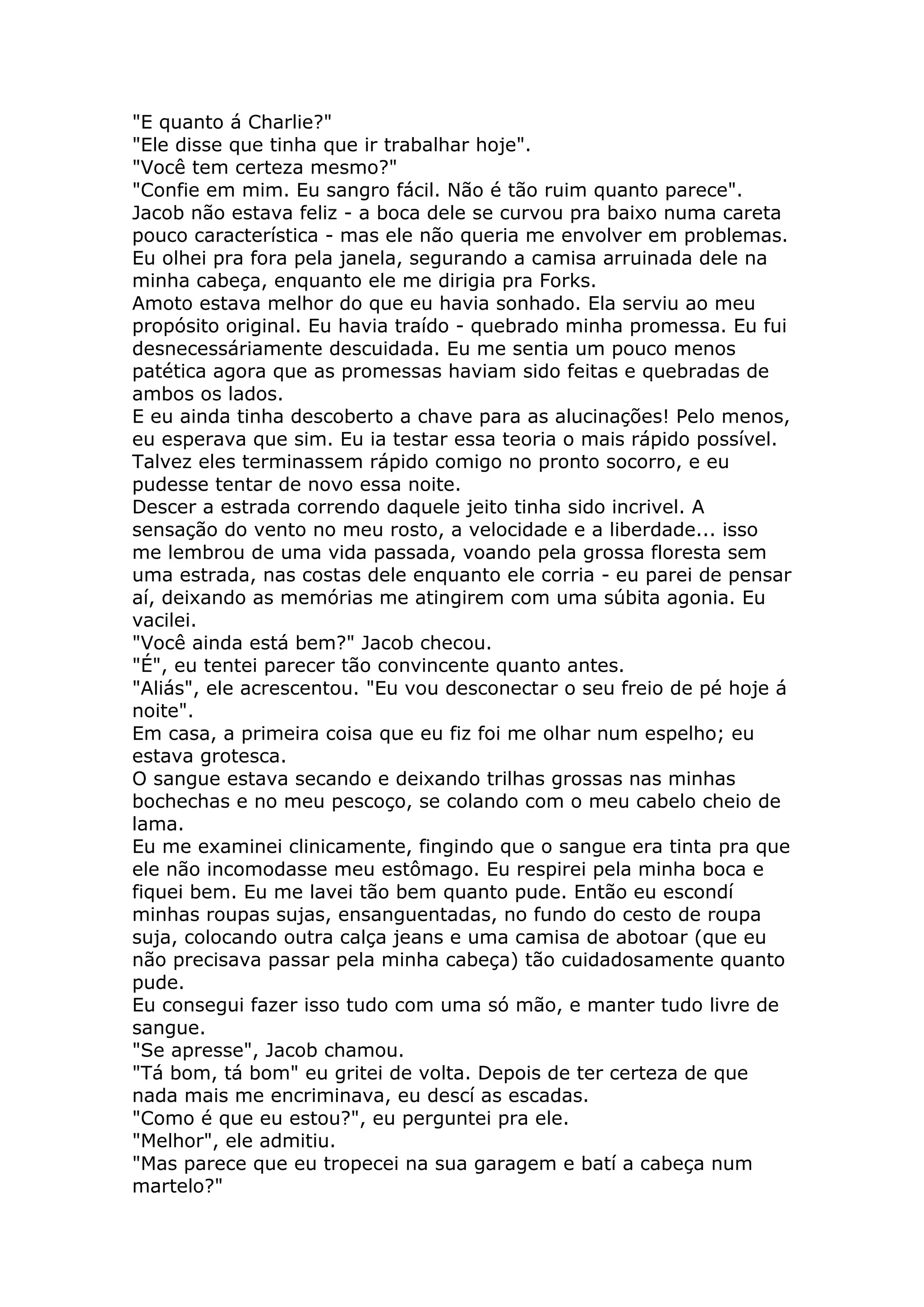 "E quanto á Charlie?"
"Ele disse que tinha que ir trabalhar hoje".
"Você tem certeza mesmo?"
"Confie em mim. Eu sangro fácil. Não é tão ruim quanto parece".
Jacob não estava feliz - a boca dele se curvou pra baixo numa careta
pouco característica - mas ele não queria me envolver em problemas.
Eu olhei pra fora pela janela, segurando a camisa arruinada dele na
minha cabeça, enquanto ele me dirigia pra Forks.
Amoto estava melhor do que eu havia sonhado. Ela serviu ao meu
propósito original. Eu havia traído - quebrado minha promessa. Eu fui
desnecessáriamente descuidada. Eu me sentia um pouco menos
patética agora que as promessas haviam sido feitas e quebradas de
ambos os lados.
E eu ainda tinha descoberto a chave para as alucinações! Pelo menos,
eu esperava que sim. Eu ia testar essa teoria o mais rápido possível.
Talvez eles terminassem rápido comigo no pronto socorro, e eu
pudesse tentar de novo essa noite.
Descer a estrada correndo daquele jeito tinha sido incrivel. A
sensação do vento no meu rosto, a velocidade e a liberdade... isso
me lembrou de uma vida passada, voando pela grossa floresta sem
uma estrada, nas costas dele enquanto ele corria - eu parei de pensar
aí, deixando as memórias me atingirem com uma súbita agonia. Eu
vacilei.
"Você ainda está bem?" Jacob checou.
"É", eu tentei parecer tão convincente quanto antes.
"Aliás", ele acrescentou. "Eu vou desconectar o seu freio de pé hoje á
noite".
Em casa, a primeira coisa que eu fiz foi me olhar num espelho; eu
estava grotesca.
O sangue estava secando e deixando trilhas grossas nas minhas
bochechas e no meu pescoço, se colando com o meu cabelo cheio de
lama.
Eu me examinei clinicamente, fingindo que o sangue era tinta pra que
ele não incomodasse meu estômago. Eu respirei pela minha boca e
fiquei bem. Eu me lavei tão bem quanto pude. Então eu escondí
minhas roupas sujas, ensanguentadas, no fundo do cesto de roupa
suja, colocando outra calça jeans e uma camisa de abotoar (que eu
não precisava passar pela minha cabeça) tão cuidadosamente quanto
pude.
Eu consegui fazer isso tudo com uma só mão, e manter tudo livre de
sangue.
"Se apresse", Jacob chamou.
"Tá bom, tá bom" eu gritei de volta. Depois de ter certeza de que
nada mais me encriminava, eu descí as escadas.
"Como é que eu estou?", eu perguntei pra ele.
"Melhor", ele admitiu.
"Mas parece que eu tropecei na sua garagem e batí a cabeça num
martelo?"
 