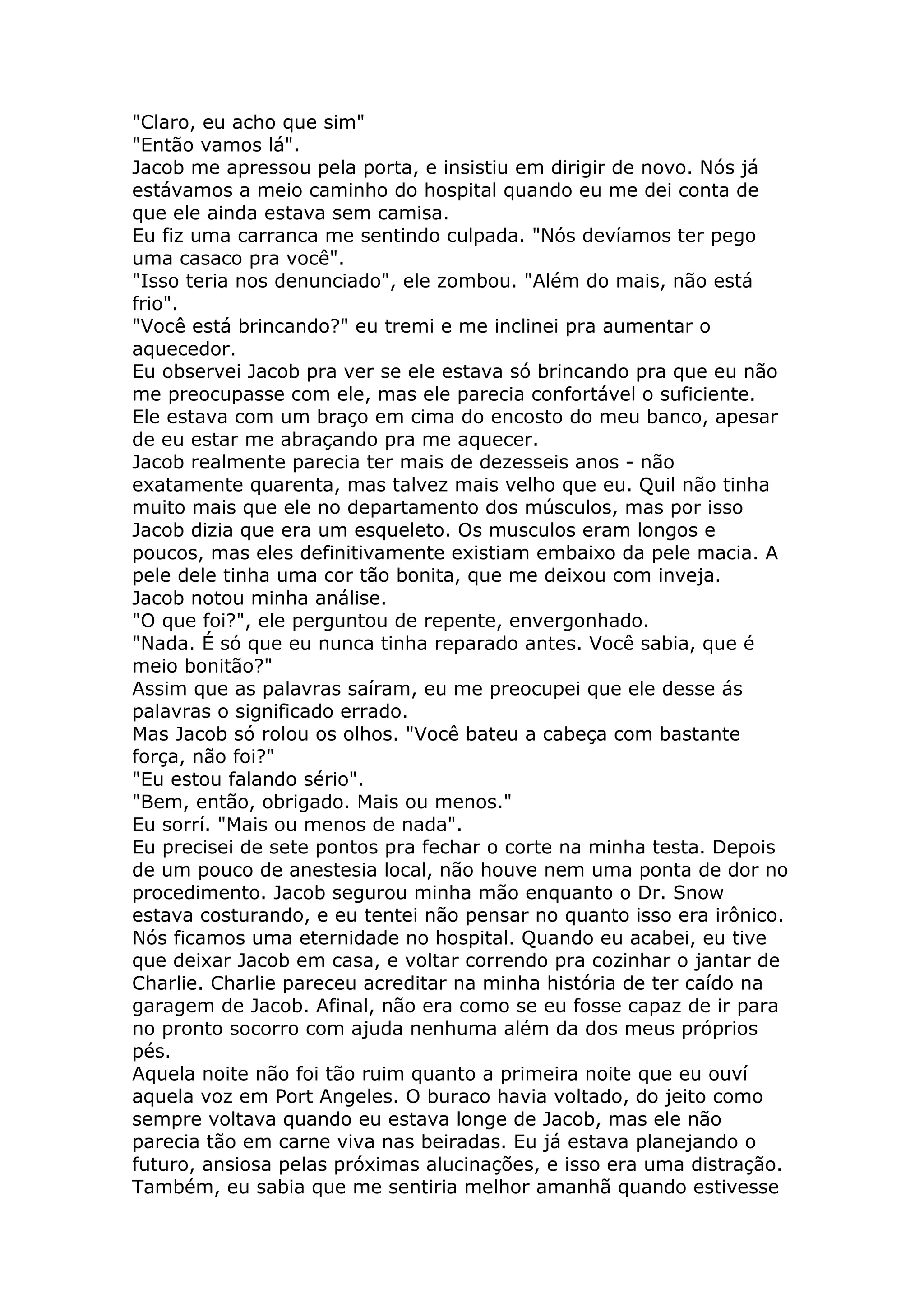 "Claro, eu acho que sim"
"Então vamos lá".
Jacob me apressou pela porta, e insistiu em dirigir de novo. Nós já
estávamos a meio caminho do hospital quando eu me dei conta de
que ele ainda estava sem camisa.
Eu fiz uma carranca me sentindo culpada. "Nós devíamos ter pego
uma casaco pra você".
"Isso teria nos denunciado", ele zombou. "Além do mais, não está
frio".
"Você está brincando?" eu tremi e me inclinei pra aumentar o
aquecedor.
Eu observei Jacob pra ver se ele estava só brincando pra que eu não
me preocupasse com ele, mas ele parecia confortável o suficiente.
Ele estava com um braço em cima do encosto do meu banco, apesar
de eu estar me abraçando pra me aquecer.
Jacob realmente parecia ter mais de dezesseis anos - não
exatamente quarenta, mas talvez mais velho que eu. Quil não tinha
muito mais que ele no departamento dos músculos, mas por isso
Jacob dizia que era um esqueleto. Os musculos eram longos e
poucos, mas eles definitivamente existiam embaixo da pele macia. A
pele dele tinha uma cor tão bonita, que me deixou com inveja.
Jacob notou minha análise.
"O que foi?", ele perguntou de repente, envergonhado.
"Nada. É só que eu nunca tinha reparado antes. Você sabia, que é
meio bonitão?"
Assim que as palavras saíram, eu me preocupei que ele desse ás
palavras o significado errado.
Mas Jacob só rolou os olhos. "Você bateu a cabeça com bastante
força, não foi?"
"Eu estou falando sério".
"Bem, então, obrigado. Mais ou menos."
Eu sorrí. "Mais ou menos de nada".
Eu precisei de sete pontos pra fechar o corte na minha testa. Depois
de um pouco de anestesia local, não houve nem uma ponta de dor no
procedimento. Jacob segurou minha mão enquanto o Dr. Snow
estava costurando, e eu tentei não pensar no quanto isso era irônico.
Nós ficamos uma eternidade no hospital. Quando eu acabei, eu tive
que deixar Jacob em casa, e voltar correndo pra cozinhar o jantar de
Charlie. Charlie pareceu acreditar na minha história de ter caído na
garagem de Jacob. Afinal, não era como se eu fosse capaz de ir para
no pronto socorro com ajuda nenhuma além da dos meus próprios
pés.
Aquela noite não foi tão ruim quanto a primeira noite que eu ouví
aquela voz em Port Angeles. O buraco havia voltado, do jeito como
sempre voltava quando eu estava longe de Jacob, mas ele não
parecia tão em carne viva nas beiradas. Eu já estava planejando o
futuro, ansiosa pelas próximas alucinações, e isso era uma distração.
Também, eu sabia que me sentiria melhor amanhã quando estivesse
 