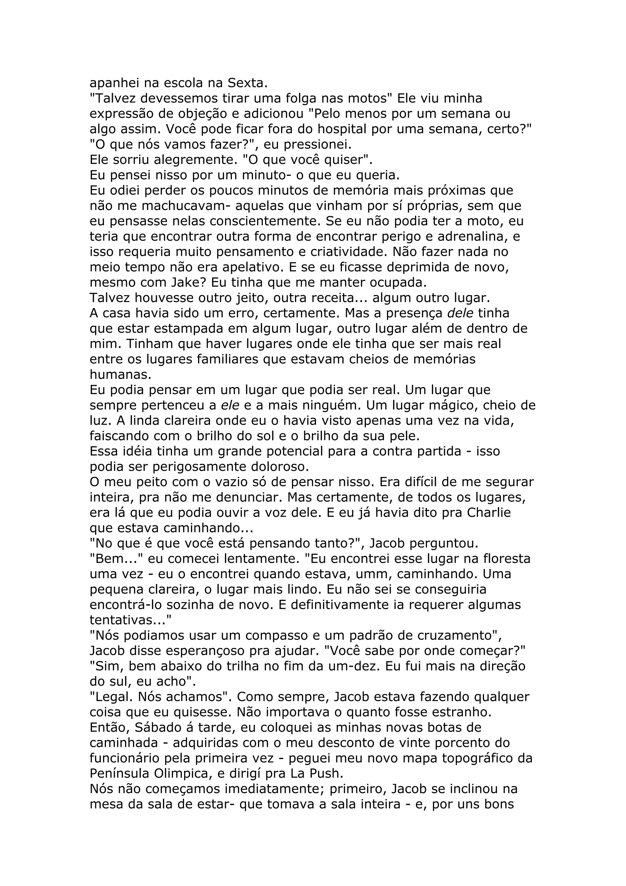 apanhei na escola na Sexta.
"Talvez devessemos tirar uma folga nas motos" Ele viu minha
expressão de objeção e adicionou "Pelo menos por um semana ou
algo assim. Você pode ficar fora do hospital por uma semana, certo?"
"O que nós vamos fazer?", eu pressionei.
Ele sorriu alegremente. "O que você quiser".
Eu pensei nisso por um minuto- o que eu queria.
Eu odiei perder os poucos minutos de memória mais próximas que
não me machucavam- aquelas que vinham por sí próprias, sem que
eu pensasse nelas conscientemente. Se eu não podia ter a moto, eu
teria que encontrar outra forma de encontrar perigo e adrenalina, e
isso requeria muito pensamento e criatividade. Não fazer nada no
meio tempo não era apelativo. E se eu ficasse deprimida de novo,
mesmo com Jake? Eu tinha que me manter ocupada.
Talvez houvesse outro jeito, outra receita... algum outro lugar.
A casa havia sido um erro, certamente. Mas a presença dele tinha
que estar estampada em algum lugar, outro lugar além de dentro de
mim. Tinham que haver lugares onde ele tinha que ser mais real
entre os lugares familiares que estavam cheios de memórias
humanas.
Eu podia pensar em um lugar que podia ser real. Um lugar que
sempre pertenceu a ele e a mais ninguém. Um lugar mágico, cheio de
luz. A linda clareira onde eu o havia visto apenas uma vez na vida,
faiscando com o brilho do sol e o brilho da sua pele.
Essa idéia tinha um grande potencial para a contra partida - isso
podia ser perigosamente doloroso.
O meu peito com o vazio só de pensar nisso. Era difícil de me segurar
inteira, pra não me denunciar. Mas certamente, de todos os lugares,
era lá que eu podia ouvir a voz dele. E eu já havia dito pra Charlie
que estava caminhando...
"No que é que você está pensando tanto?", Jacob perguntou.
"Bem..." eu comecei lentamente. "Eu encontrei esse lugar na floresta
uma vez - eu o encontrei quando estava, umm, caminhando. Uma
pequena clareira, o lugar mais lindo. Eu não sei se conseguiria
encontrá-lo sozinha de novo. E definitivamente ia requerer algumas
tentativas..."
"Nós podiamos usar um compasso e um padrão de cruzamento",
Jacob disse esperançoso pra ajudar. "Você sabe por onde começar?"
"Sim, bem abaixo do trilha no fim da um-dez. Eu fui mais na direção
do sul, eu acho".
"Legal. Nós achamos". Como sempre, Jacob estava fazendo qualquer
coisa que eu quisesse. Não importava o quanto fosse estranho.
Então, Sábado á tarde, eu coloquei as minhas novas botas de
caminhada - adquiridas com o meu desconto de vinte porcento do
funcionário pela primeira vez - peguei meu novo mapa topográfico da
Península Olimpica, e dirigí pra La Push.
Nós não começamos imediatamente; primeiro, Jacob se inclinou na
mesa da sala de estar- que tomava a sala inteira - e, por uns bons
 