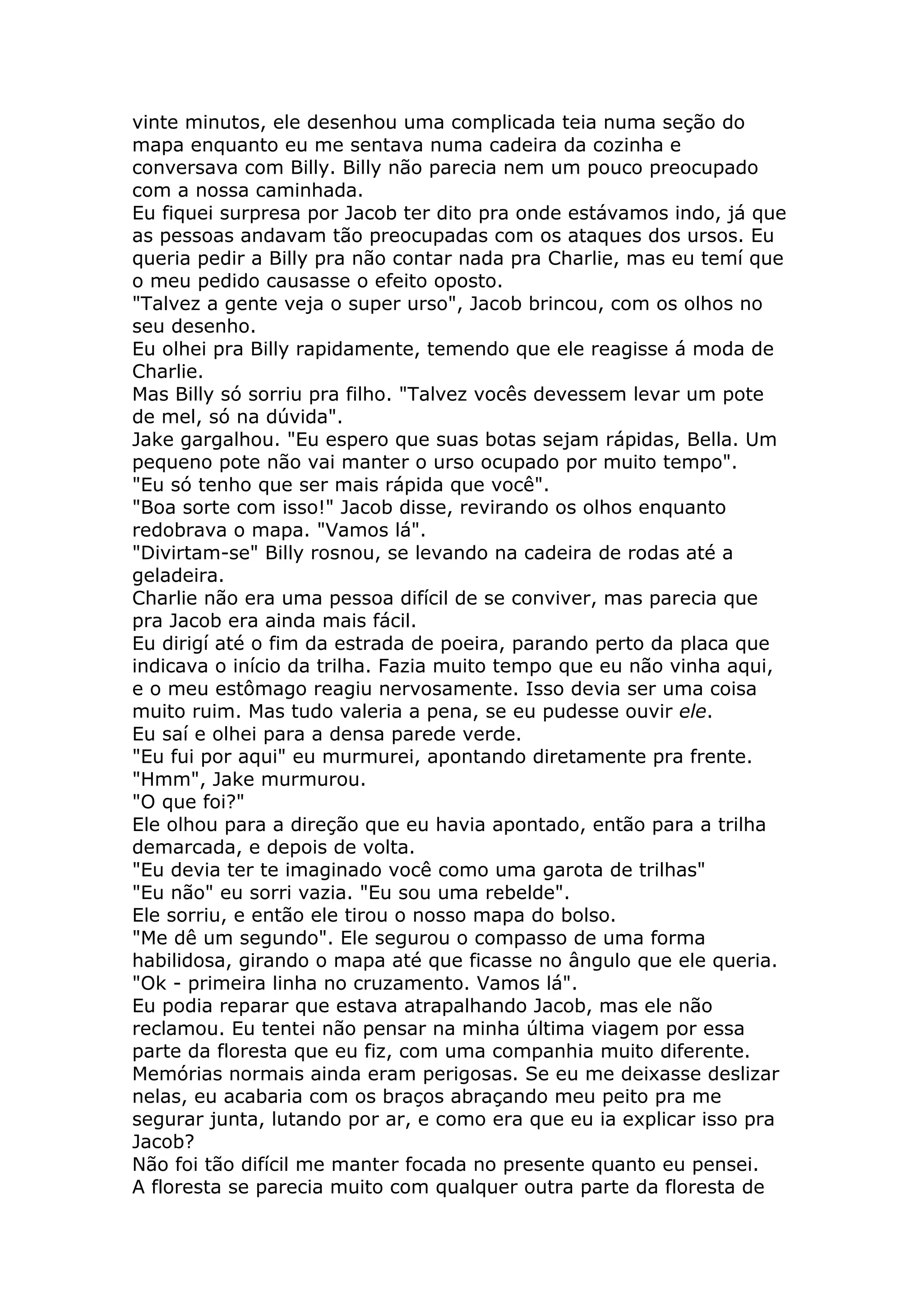vinte minutos, ele desenhou uma complicada teia numa seção do
mapa enquanto eu me sentava numa cadeira da cozinha e
conversava com Billy. Billy não parecia nem um pouco preocupado
com a nossa caminhada.
Eu fiquei surpresa por Jacob ter dito pra onde estávamos indo, já que
as pessoas andavam tão preocupadas com os ataques dos ursos. Eu
queria pedir a Billy pra não contar nada pra Charlie, mas eu temí que
o meu pedido causasse o efeito oposto.
"Talvez a gente veja o super urso", Jacob brincou, com os olhos no
seu desenho.
Eu olhei pra Billy rapidamente, temendo que ele reagisse á moda de
Charlie.
Mas Billy só sorriu pra filho. "Talvez vocês devessem levar um pote
de mel, só na dúvida".
Jake gargalhou. "Eu espero que suas botas sejam rápidas, Bella. Um
pequeno pote não vai manter o urso ocupado por muito tempo".
"Eu só tenho que ser mais rápida que você".
"Boa sorte com isso!" Jacob disse, revirando os olhos enquanto
redobrava o mapa. "Vamos lá".
"Divirtam-se" Billy rosnou, se levando na cadeira de rodas até a
geladeira.
Charlie não era uma pessoa difícil de se conviver, mas parecia que
pra Jacob era ainda mais fácil.
Eu dirigí até o fim da estrada de poeira, parando perto da placa que
indicava o início da trilha. Fazia muito tempo que eu não vinha aqui,
e o meu estômago reagiu nervosamente. Isso devia ser uma coisa
muito ruim. Mas tudo valeria a pena, se eu pudesse ouvir ele.
Eu saí e olhei para a densa parede verde.
"Eu fui por aqui" eu murmurei, apontando diretamente pra frente.
"Hmm", Jake murmurou.
"O que foi?"
Ele olhou para a direção que eu havia apontado, então para a trilha
demarcada, e depois de volta.
"Eu devia ter te imaginado você como uma garota de trilhas"
"Eu não" eu sorri vazia. "Eu sou uma rebelde".
Ele sorriu, e então ele tirou o nosso mapa do bolso.
"Me dê um segundo". Ele segurou o compasso de uma forma
habilidosa, girando o mapa até que ficasse no ângulo que ele queria.
"Ok - primeira linha no cruzamento. Vamos lá".
Eu podia reparar que estava atrapalhando Jacob, mas ele não
reclamou. Eu tentei não pensar na minha última viagem por essa
parte da floresta que eu fiz, com uma companhia muito diferente.
Memórias normais ainda eram perigosas. Se eu me deixasse deslizar
nelas, eu acabaria com os braços abraçando meu peito pra me
segurar junta, lutando por ar, e como era que eu ia explicar isso pra
Jacob?
Não foi tão difícil me manter focada no presente quanto eu pensei.
A floresta se parecia muito com qualquer outra parte da floresta de
 