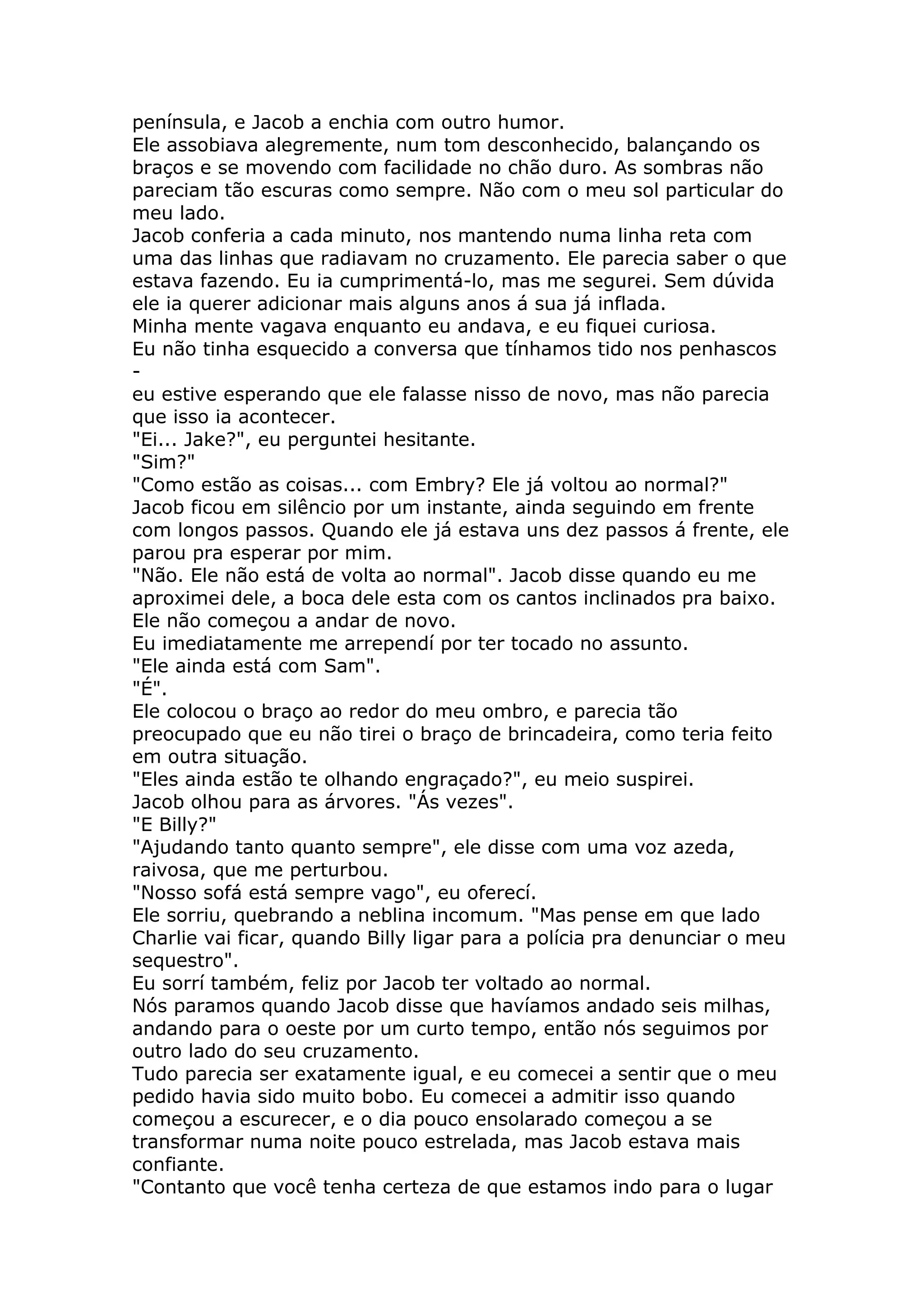 península, e Jacob a enchia com outro humor.
Ele assobiava alegremente, num tom desconhecido, balançando os
braços e se movendo com facilidade no chão duro. As sombras não
pareciam tão escuras como sempre. Não com o meu sol particular do
meu lado.
Jacob conferia a cada minuto, nos mantendo numa linha reta com
uma das linhas que radiavam no cruzamento. Ele parecia saber o que
estava fazendo. Eu ia cumprimentá-lo, mas me segurei. Sem dúvida
ele ia querer adicionar mais alguns anos á sua já inflada.
Minha mente vagava enquanto eu andava, e eu fiquei curiosa.
Eu não tinha esquecido a conversa que tínhamos tido nos penhascos
-
eu estive esperando que ele falasse nisso de novo, mas não parecia
que isso ia acontecer.
"Ei... Jake?", eu perguntei hesitante.
"Sim?"
"Como estão as coisas... com Embry? Ele já voltou ao normal?"
Jacob ficou em silêncio por um instante, ainda seguindo em frente
com longos passos. Quando ele já estava uns dez passos á frente, ele
parou pra esperar por mim.
"Não. Ele não está de volta ao normal". Jacob disse quando eu me
aproximei dele, a boca dele esta com os cantos inclinados pra baixo.
Ele não começou a andar de novo.
Eu imediatamente me arrependí por ter tocado no assunto.
"Ele ainda está com Sam".
"É".
Ele colocou o braço ao redor do meu ombro, e parecia tão
preocupado que eu não tirei o braço de brincadeira, como teria feito
em outra situação.
"Eles ainda estão te olhando engraçado?", eu meio suspirei.
Jacob olhou para as árvores. "Ás vezes".
"E Billy?"
"Ajudando tanto quanto sempre", ele disse com uma voz azeda,
raivosa, que me perturbou.
"Nosso sofá está sempre vago", eu oferecí.
Ele sorriu, quebrando a neblina incomum. "Mas pense em que lado
Charlie vai ficar, quando Billy ligar para a polícia pra denunciar o meu
sequestro".
Eu sorrí também, feliz por Jacob ter voltado ao normal.
Nós paramos quando Jacob disse que havíamos andado seis milhas,
andando para o oeste por um curto tempo, então nós seguimos por
outro lado do seu cruzamento.
Tudo parecia ser exatamente igual, e eu comecei a sentir que o meu
pedido havia sido muito bobo. Eu comecei a admitir isso quando
começou a escurecer, e o dia pouco ensolarado começou a se
transformar numa noite pouco estrelada, mas Jacob estava mais
confiante.
"Contanto que você tenha certeza de que estamos indo para o lugar
 