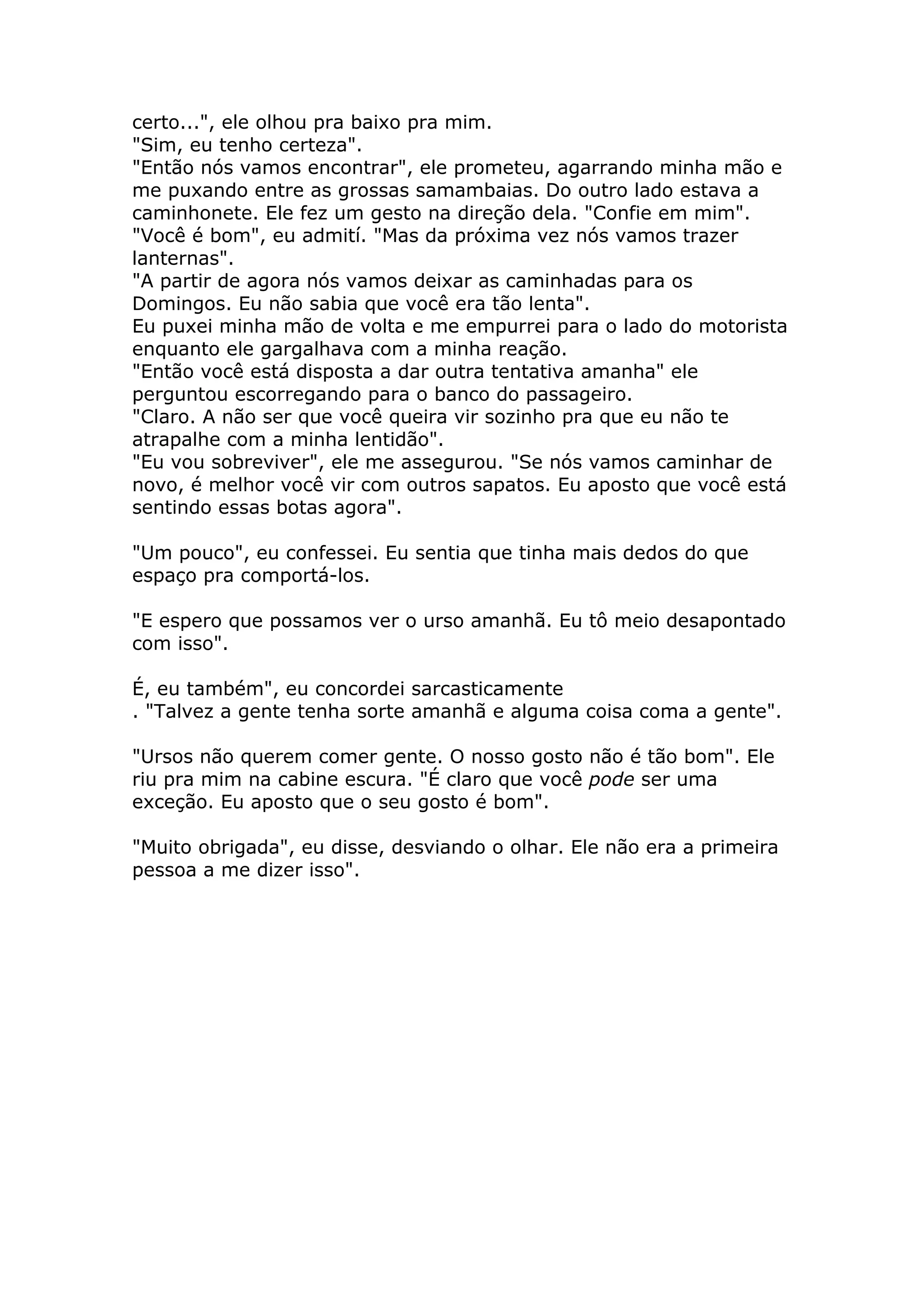 certo...", ele olhou pra baixo pra mim.
"Sim, eu tenho certeza".
"Então nós vamos encontrar", ele prometeu, agarrando minha mão e
me puxando entre as grossas samambaias. Do outro lado estava a
caminhonete. Ele fez um gesto na direção dela. "Confie em mim".
"Você é bom", eu admití. "Mas da próxima vez nós vamos trazer
lanternas".
"A partir de agora nós vamos deixar as caminhadas para os
Domingos. Eu não sabia que você era tão lenta".
Eu puxei minha mão de volta e me empurrei para o lado do motorista
enquanto ele gargalhava com a minha reação.
"Então você está disposta a dar outra tentativa amanha" ele
perguntou escorregando para o banco do passageiro.
"Claro. A não ser que você queira vir sozinho pra que eu não te
atrapalhe com a minha lentidão".
"Eu vou sobreviver", ele me assegurou. "Se nós vamos caminhar de
novo, é melhor você vir com outros sapatos. Eu aposto que você está
sentindo essas botas agora".

"Um pouco", eu confessei. Eu sentia que tinha mais dedos do que
espaço pra comportá-los.

"E espero que possamos ver o urso amanhã. Eu tô meio desapontado
com isso".

É, eu também", eu concordei sarcasticamente
. "Talvez a gente tenha sorte amanhã e alguma coisa coma a gente".

"Ursos não querem comer gente. O nosso gosto não é tão bom". Ele
riu pra mim na cabine escura. "É claro que você pode ser uma
exceção. Eu aposto que o seu gosto é bom".

"Muito obrigada", eu disse, desviando o olhar. Ele não era a primeira
pessoa a me dizer isso".
 