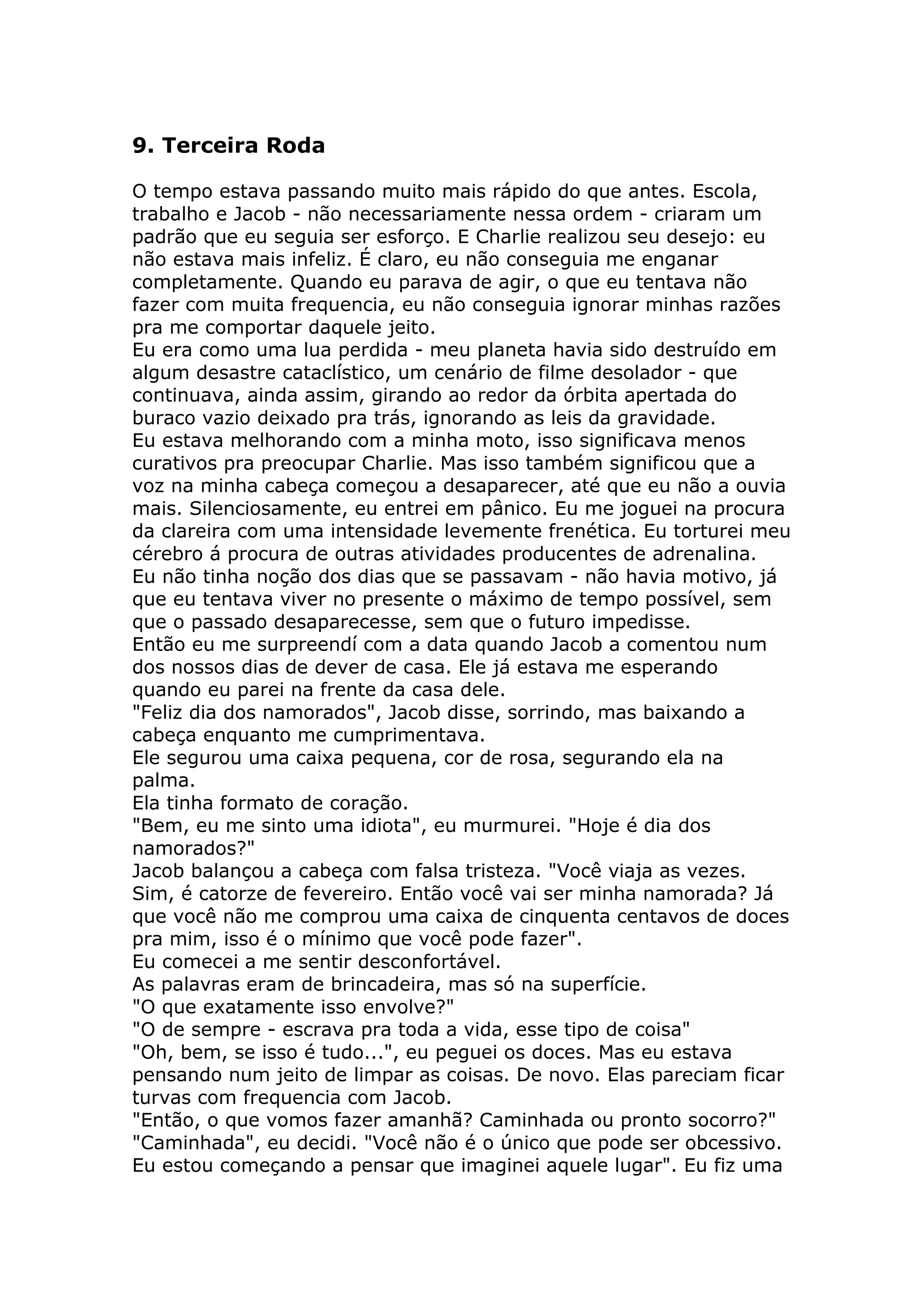 9. Terceira Roda

O tempo estava passando muito mais rápido do que antes. Escola,
trabalho e Jacob - não necessariamente nessa ordem - criaram um
padrão que eu seguia ser esforço. E Charlie realizou seu desejo: eu
não estava mais infeliz. É claro, eu não conseguia me enganar
completamente. Quando eu parava de agir, o que eu tentava não
fazer com muita frequencia, eu não conseguia ignorar minhas razões
pra me comportar daquele jeito.
Eu era como uma lua perdida - meu planeta havia sido destruído em
algum desastre cataclístico, um cenário de filme desolador - que
continuava, ainda assim, girando ao redor da órbita apertada do
buraco vazio deixado pra trás, ignorando as leis da gravidade.
Eu estava melhorando com a minha moto, isso significava menos
curativos pra preocupar Charlie. Mas isso também significou que a
voz na minha cabeça começou a desaparecer, até que eu não a ouvia
mais. Silenciosamente, eu entrei em pânico. Eu me joguei na procura
da clareira com uma intensidade levemente frenética. Eu torturei meu
cérebro á procura de outras atividades producentes de adrenalina.
Eu não tinha noção dos dias que se passavam - não havia motivo, já
que eu tentava viver no presente o máximo de tempo possível, sem
que o passado desaparecesse, sem que o futuro impedisse.
Então eu me surpreendí com a data quando Jacob a comentou num
dos nossos dias de dever de casa. Ele já estava me esperando
quando eu parei na frente da casa dele.
"Feliz dia dos namorados", Jacob disse, sorrindo, mas baixando a
cabeça enquanto me cumprimentava.
Ele segurou uma caixa pequena, cor de rosa, segurando ela na
palma.
Ela tinha formato de coração.
"Bem, eu me sinto uma idiota", eu murmurei. "Hoje é dia dos
namorados?"
Jacob balançou a cabeça com falsa tristeza. "Você viaja as vezes.
Sim, é catorze de fevereiro. Então você vai ser minha namorada? Já
que você não me comprou uma caixa de cinquenta centavos de doces
pra mim, isso é o mínimo que você pode fazer".
Eu comecei a me sentir desconfortável.
As palavras eram de brincadeira, mas só na superfície.
"O que exatamente isso envolve?"
"O de sempre - escrava pra toda a vida, esse tipo de coisa"
"Oh, bem, se isso é tudo...", eu peguei os doces. Mas eu estava
pensando num jeito de limpar as coisas. De novo. Elas pareciam ficar
turvas com frequencia com Jacob.
"Então, o que vomos fazer amanhã? Caminhada ou pronto socorro?"
"Caminhada", eu decidi. "Você não é o único que pode ser obcessivo.
Eu estou começando a pensar que imaginei aquele lugar". Eu fiz uma
 