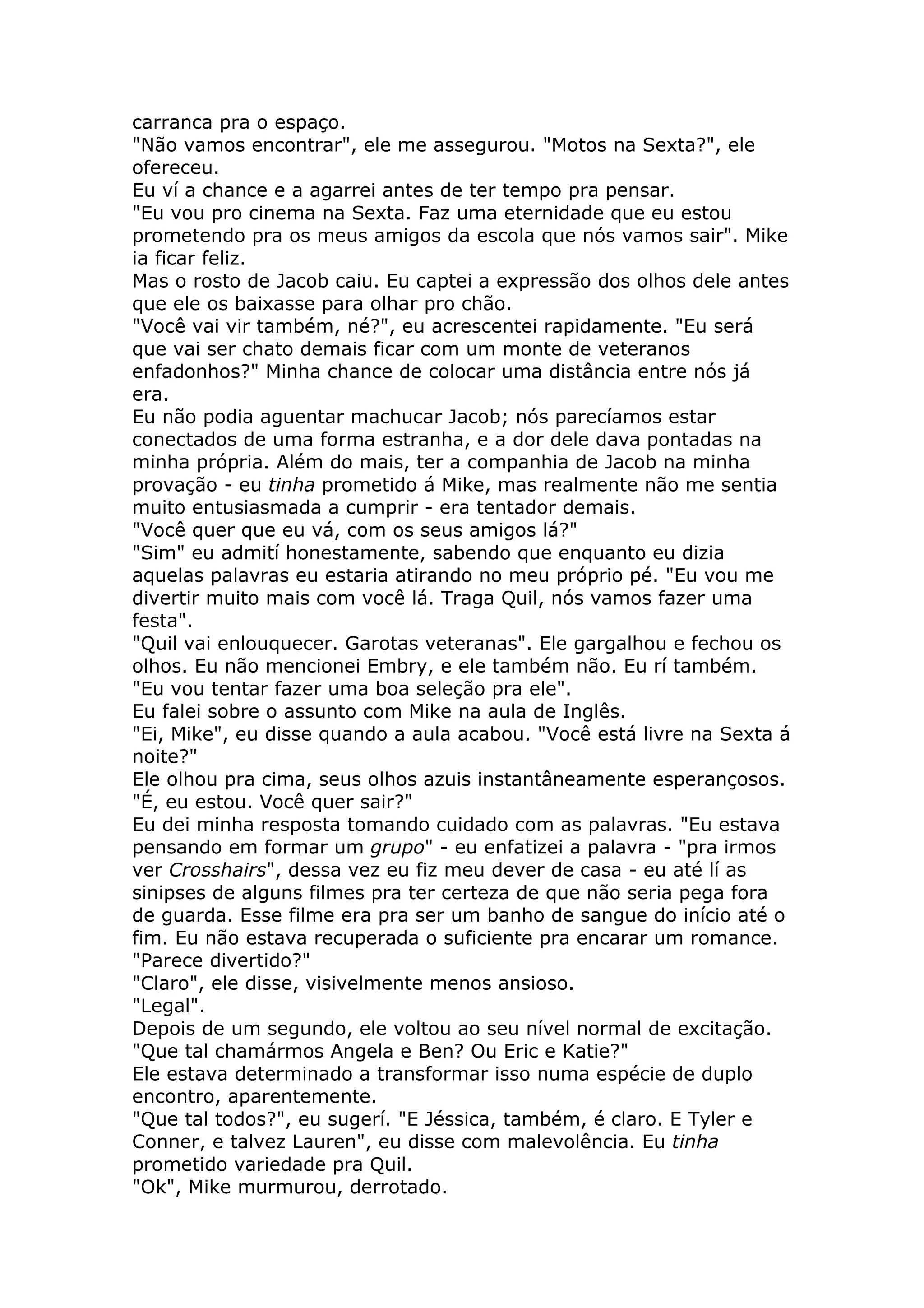 carranca pra o espaço.
"Não vamos encontrar", ele me assegurou. "Motos na Sexta?", ele
ofereceu.
Eu ví a chance e a agarrei antes de ter tempo pra pensar.
"Eu vou pro cinema na Sexta. Faz uma eternidade que eu estou
prometendo pra os meus amigos da escola que nós vamos sair". Mike
ia ficar feliz.
Mas o rosto de Jacob caiu. Eu captei a expressão dos olhos dele antes
que ele os baixasse para olhar pro chão.
"Você vai vir também, né?", eu acrescentei rapidamente. "Eu será
que vai ser chato demais ficar com um monte de veteranos
enfadonhos?" Minha chance de colocar uma distância entre nós já
era.
Eu não podia aguentar machucar Jacob; nós parecíamos estar
conectados de uma forma estranha, e a dor dele dava pontadas na
minha própria. Além do mais, ter a companhia de Jacob na minha
provação - eu tinha prometido á Mike, mas realmente não me sentia
muito entusiasmada a cumprir - era tentador demais.
"Você quer que eu vá, com os seus amigos lá?"
"Sim" eu admití honestamente, sabendo que enquanto eu dizia
aquelas palavras eu estaria atirando no meu próprio pé. "Eu vou me
divertir muito mais com você lá. Traga Quil, nós vamos fazer uma
festa".
"Quil vai enlouquecer. Garotas veteranas". Ele gargalhou e fechou os
olhos. Eu não mencionei Embry, e ele também não. Eu rí também.
"Eu vou tentar fazer uma boa seleção pra ele".
Eu falei sobre o assunto com Mike na aula de Inglês.
"Ei, Mike", eu disse quando a aula acabou. "Você está livre na Sexta á
noite?"
Ele olhou pra cima, seus olhos azuis instantâneamente esperançosos.
"É, eu estou. Você quer sair?"
Eu dei minha resposta tomando cuidado com as palavras. "Eu estava
pensando em formar um grupo" - eu enfatizei a palavra - "pra irmos
ver Crosshairs", dessa vez eu fiz meu dever de casa - eu até lí as
sinipses de alguns filmes pra ter certeza de que não seria pega fora
de guarda. Esse filme era pra ser um banho de sangue do início até o
fim. Eu não estava recuperada o suficiente pra encarar um romance.
"Parece divertido?"
"Claro", ele disse, visivelmente menos ansioso.
"Legal".
Depois de um segundo, ele voltou ao seu nível normal de excitação.
"Que tal chamármos Angela e Ben? Ou Eric e Katie?"
Ele estava determinado a transformar isso numa espécie de duplo
encontro, aparentemente.
"Que tal todos?", eu sugerí. "E Jéssica, também, é claro. E Tyler e
Conner, e talvez Lauren", eu disse com malevolência. Eu tinha
prometido variedade pra Quil.
"Ok", Mike murmurou, derrotado.
 