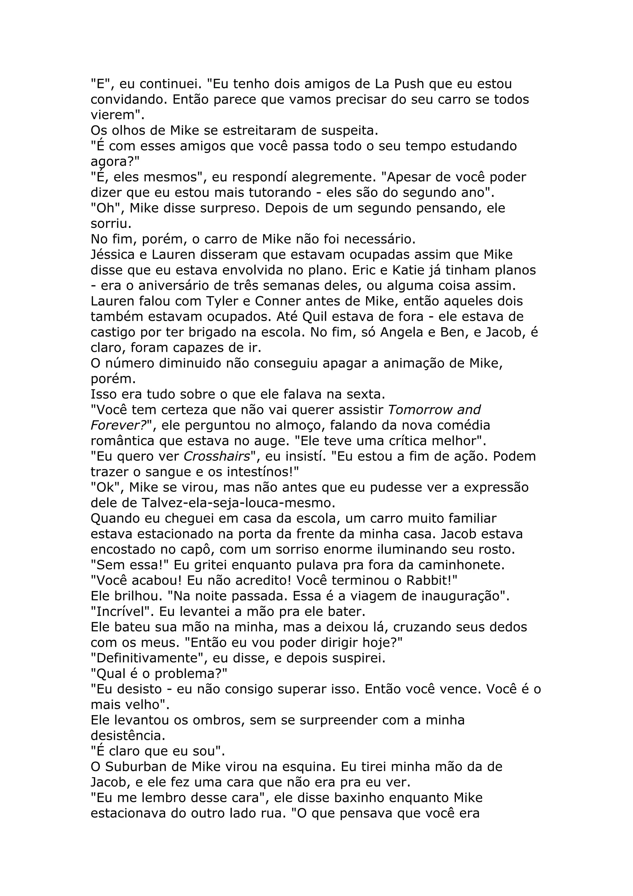 "E", eu continuei. "Eu tenho dois amigos de La Push que eu estou
convidando. Então parece que vamos precisar do seu carro se todos
vierem".
Os olhos de Mike se estreitaram de suspeita.
"É com esses amigos que você passa todo o seu tempo estudando
agora?"
"É, eles mesmos", eu respondí alegremente. "Apesar de você poder
dizer que eu estou mais tutorando - eles são do segundo ano".
"Oh", Mike disse surpreso. Depois de um segundo pensando, ele
sorriu.
No fim, porém, o carro de Mike não foi necessário.
Jéssica e Lauren disseram que estavam ocupadas assim que Mike
disse que eu estava envolvida no plano. Eric e Katie já tinham planos
- era o aniversário de três semanas deles, ou alguma coisa assim.
Lauren falou com Tyler e Conner antes de Mike, então aqueles dois
também estavam ocupados. Até Quil estava de fora - ele estava de
castigo por ter brigado na escola. No fim, só Angela e Ben, e Jacob, é
claro, foram capazes de ir.
O número diminuido não conseguiu apagar a animação de Mike,
porém.
Isso era tudo sobre o que ele falava na sexta.
"Você tem certeza que não vai querer assistir Tomorrow and
Forever?", ele perguntou no almoço, falando da nova comédia
romântica que estava no auge. "Ele teve uma crítica melhor".
"Eu quero ver Crosshairs", eu insistí. "Eu estou a fim de ação. Podem
trazer o sangue e os intestínos!"
"Ok", Mike se virou, mas não antes que eu pudesse ver a expressão
dele de Talvez-ela-seja-louca-mesmo.
Quando eu cheguei em casa da escola, um carro muito familiar
estava estacionado na porta da frente da minha casa. Jacob estava
encostado no capô, com um sorriso enorme iluminando seu rosto.
"Sem essa!" Eu gritei enquanto pulava pra fora da caminhonete.
"Você acabou! Eu não acredito! Você terminou o Rabbit!"
Ele brilhou. "Na noite passada. Essa é a viagem de inauguração".
"Incrível". Eu levantei a mão pra ele bater.
Ele bateu sua mão na minha, mas a deixou lá, cruzando seus dedos
com os meus. "Então eu vou poder dirigir hoje?"
"Definitivamente", eu disse, e depois suspirei.
"Qual é o problema?"
"Eu desisto - eu não consigo superar isso. Então você vence. Você é o
mais velho".
Ele levantou os ombros, sem se surpreender com a minha
desistência.
"É claro que eu sou".
O Suburban de Mike virou na esquina. Eu tirei minha mão da de
Jacob, e ele fez uma cara que não era pra eu ver.
"Eu me lembro desse cara", ele disse baxinho enquanto Mike
estacionava do outro lado rua. "O que pensava que você era
 