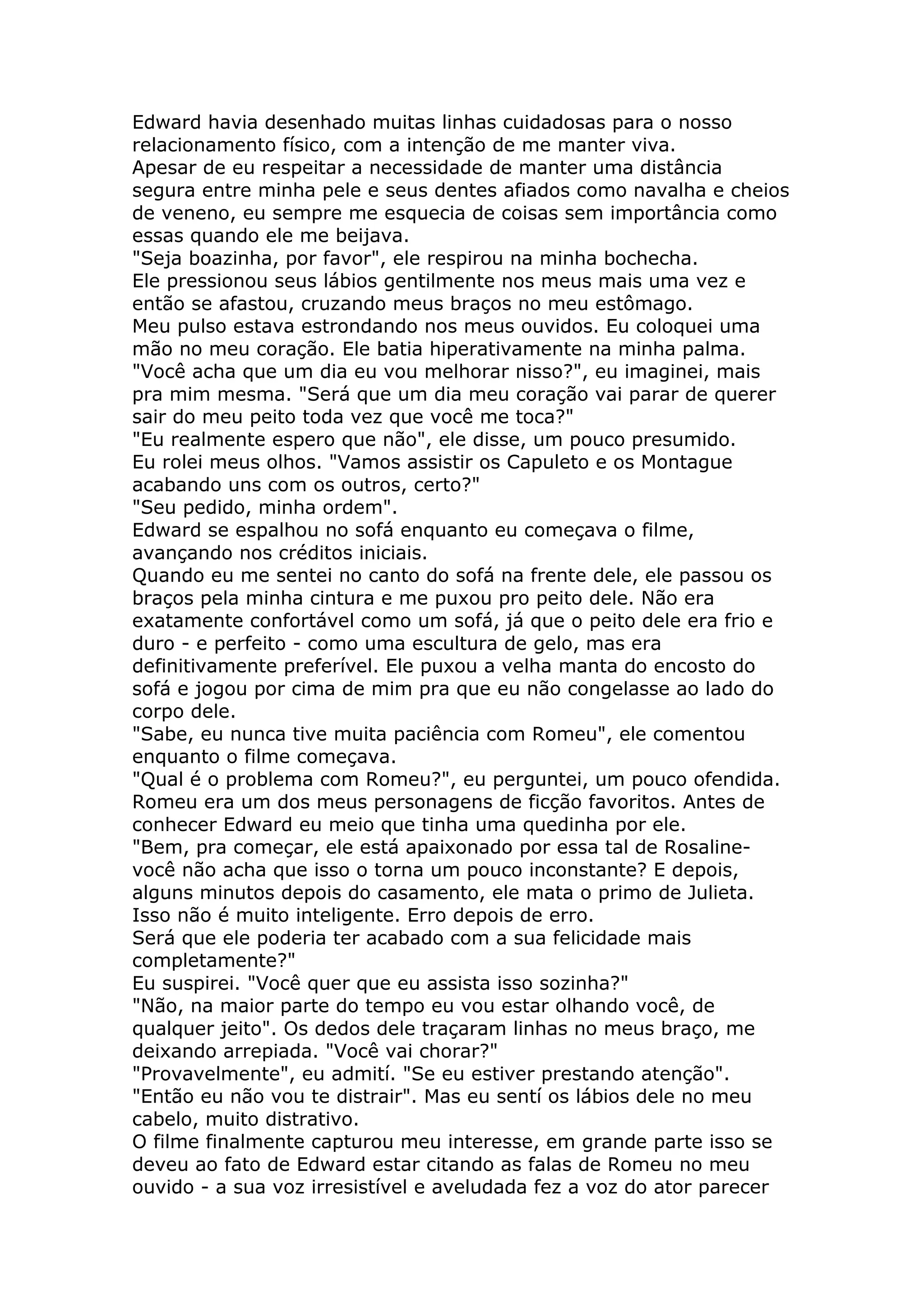Edward havia desenhado muitas linhas cuidadosas para o nosso
relacionamento físico, com a intenção de me manter viva.
Apesar de eu respeitar a necessidade de manter uma distância
segura entre minha pele e seus dentes afiados como navalha e cheios
de veneno, eu sempre me esquecia de coisas sem importância como
essas quando ele me beijava.
"Seja boazinha, por favor", ele respirou na minha bochecha.
Ele pressionou seus lábios gentilmente nos meus mais uma vez e
então se afastou, cruzando meus braços no meu estômago.
Meu pulso estava estrondando nos meus ouvidos. Eu coloquei uma
mão no meu coração. Ele batia hiperativamente na minha palma.
"Você acha que um dia eu vou melhorar nisso?", eu imaginei, mais
pra mim mesma. "Será que um dia meu coração vai parar de querer
sair do meu peito toda vez que você me toca?"
"Eu realmente espero que não", ele disse, um pouco presumido.
Eu rolei meus olhos. "Vamos assistir os Capuleto e os Montague
acabando uns com os outros, certo?"
"Seu pedido, minha ordem".
Edward se espalhou no sofá enquanto eu começava o filme,
avançando nos créditos iniciais.
Quando eu me sentei no canto do sofá na frente dele, ele passou os
braços pela minha cintura e me puxou pro peito dele. Não era
exatamente confortável como um sofá, já que o peito dele era frio e
duro - e perfeito - como uma escultura de gelo, mas era
definitivamente preferível. Ele puxou a velha manta do encosto do
sofá e jogou por cima de mim pra que eu não congelasse ao lado do
corpo dele.
"Sabe, eu nunca tive muita paciência com Romeu", ele comentou
enquanto o filme começava.
"Qual é o problema com Romeu?", eu perguntei, um pouco ofendida.
Romeu era um dos meus personagens de ficção favoritos. Antes de
conhecer Edward eu meio que tinha uma quedinha por ele.
"Bem, pra começar, ele está apaixonado por essa tal de Rosaline-
você não acha que isso o torna um pouco inconstante? E depois,
alguns minutos depois do casamento, ele mata o primo de Julieta.
Isso não é muito inteligente. Erro depois de erro.
Será que ele poderia ter acabado com a sua felicidade mais
completamente?"
Eu suspirei. "Você quer que eu assista isso sozinha?"
"Não, na maior parte do tempo eu vou estar olhando você, de
qualquer jeito". Os dedos dele traçaram linhas no meus braço, me
deixando arrepiada. "Você vai chorar?"
"Provavelmente", eu admití. "Se eu estiver prestando atenção".
"Então eu não vou te distrair". Mas eu sentí os lábios dele no meu
cabelo, muito distrativo.
O filme finalmente capturou meu interesse, em grande parte isso se
deveu ao fato de Edward estar citando as falas de Romeu no meu
ouvido - a sua voz irresistível e aveludada fez a voz do ator parecer
 