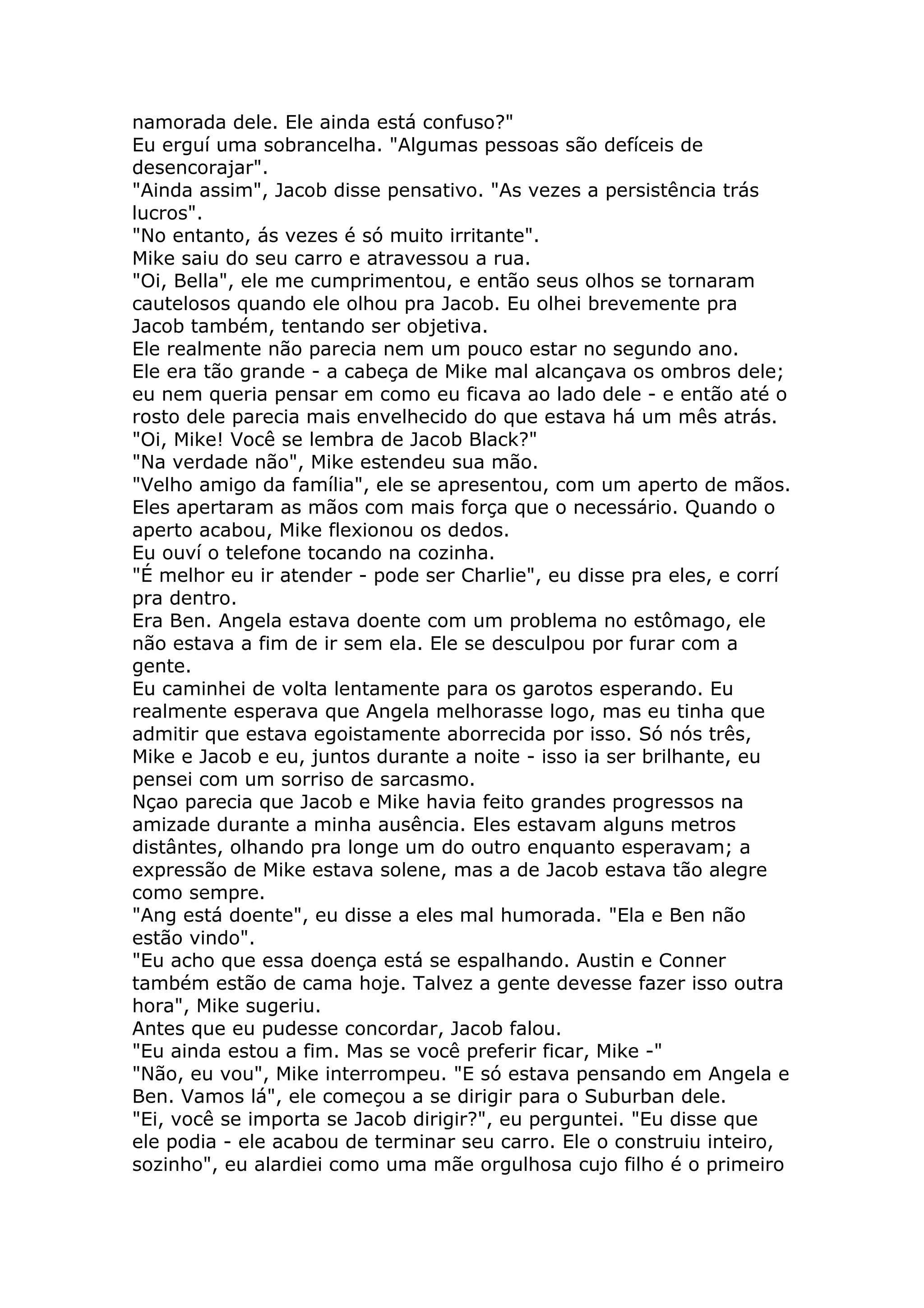 namorada dele. Ele ainda está confuso?"
Eu erguí uma sobrancelha. "Algumas pessoas são defíceis de
desencorajar".
"Ainda assim", Jacob disse pensativo. "As vezes a persistência trás
lucros".
"No entanto, ás vezes é só muito irritante".
Mike saiu do seu carro e atravessou a rua.
"Oi, Bella", ele me cumprimentou, e então seus olhos se tornaram
cautelosos quando ele olhou pra Jacob. Eu olhei brevemente pra
Jacob também, tentando ser objetiva.
Ele realmente não parecia nem um pouco estar no segundo ano.
Ele era tão grande - a cabeça de Mike mal alcançava os ombros dele;
eu nem queria pensar em como eu ficava ao lado dele - e então até o
rosto dele parecia mais envelhecido do que estava há um mês atrás.
"Oi, Mike! Você se lembra de Jacob Black?"
"Na verdade não", Mike estendeu sua mão.
"Velho amigo da família", ele se apresentou, com um aperto de mãos.
Eles apertaram as mãos com mais força que o necessário. Quando o
aperto acabou, Mike flexionou os dedos.
Eu ouví o telefone tocando na cozinha.
"É melhor eu ir atender - pode ser Charlie", eu disse pra eles, e corrí
pra dentro.
Era Ben. Angela estava doente com um problema no estômago, ele
não estava a fim de ir sem ela. Ele se desculpou por furar com a
gente.
Eu caminhei de volta lentamente para os garotos esperando. Eu
realmente esperava que Angela melhorasse logo, mas eu tinha que
admitir que estava egoistamente aborrecida por isso. Só nós três,
Mike e Jacob e eu, juntos durante a noite - isso ia ser brilhante, eu
pensei com um sorriso de sarcasmo.
Nçao parecia que Jacob e Mike havia feito grandes progressos na
amizade durante a minha ausência. Eles estavam alguns metros
distântes, olhando pra longe um do outro enquanto esperavam; a
expressão de Mike estava solene, mas a de Jacob estava tão alegre
como sempre.
"Ang está doente", eu disse a eles mal humorada. "Ela e Ben não
estão vindo".
"Eu acho que essa doença está se espalhando. Austin e Conner
também estão de cama hoje. Talvez a gente devesse fazer isso outra
hora", Mike sugeriu.
Antes que eu pudesse concordar, Jacob falou.
"Eu ainda estou a fim. Mas se você preferir ficar, Mike -"
"Não, eu vou", Mike interrompeu. "E só estava pensando em Angela e
Ben. Vamos lá", ele começou a se dirigir para o Suburban dele.
"Ei, você se importa se Jacob dirigir?", eu perguntei. "Eu disse que
ele podia - ele acabou de terminar seu carro. Ele o construiu inteiro,
sozinho", eu alardiei como uma mãe orgulhosa cujo filho é o primeiro
 
