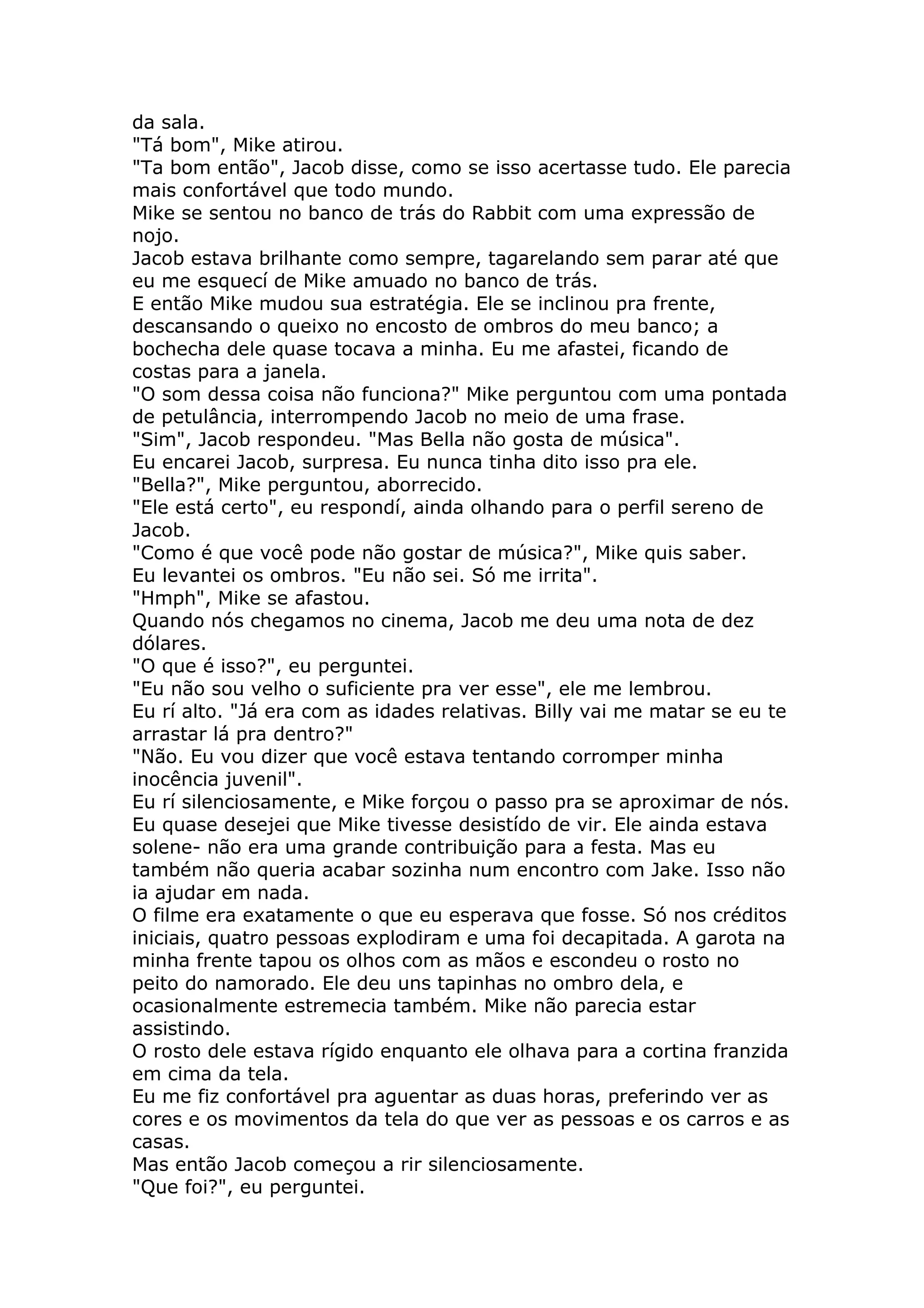 da sala.
"Tá bom", Mike atirou.
"Ta bom então", Jacob disse, como se isso acertasse tudo. Ele parecia
mais confortável que todo mundo.
Mike se sentou no banco de trás do Rabbit com uma expressão de
nojo.
Jacob estava brilhante como sempre, tagarelando sem parar até que
eu me esquecí de Mike amuado no banco de trás.
E então Mike mudou sua estratégia. Ele se inclinou pra frente,
descansando o queixo no encosto de ombros do meu banco; a
bochecha dele quase tocava a minha. Eu me afastei, ficando de
costas para a janela.
"O som dessa coisa não funciona?" Mike perguntou com uma pontada
de petulância, interrompendo Jacob no meio de uma frase.
"Sim", Jacob respondeu. "Mas Bella não gosta de música".
Eu encarei Jacob, surpresa. Eu nunca tinha dito isso pra ele.
"Bella?", Mike perguntou, aborrecido.
"Ele está certo", eu respondí, ainda olhando para o perfil sereno de
Jacob.
"Como é que você pode não gostar de música?", Mike quis saber.
Eu levantei os ombros. "Eu não sei. Só me irrita".
"Hmph", Mike se afastou.
Quando nós chegamos no cinema, Jacob me deu uma nota de dez
dólares.
"O que é isso?", eu perguntei.
"Eu não sou velho o suficiente pra ver esse", ele me lembrou.
Eu rí alto. "Já era com as idades relativas. Billy vai me matar se eu te
arrastar lá pra dentro?"
"Não. Eu vou dizer que você estava tentando corromper minha
inocência juvenil".
Eu rí silenciosamente, e Mike forçou o passo pra se aproximar de nós.
Eu quase desejei que Mike tivesse desistído de vir. Ele ainda estava
solene- não era uma grande contribuição para a festa. Mas eu
também não queria acabar sozinha num encontro com Jake. Isso não
ia ajudar em nada.
O filme era exatamente o que eu esperava que fosse. Só nos créditos
iniciais, quatro pessoas explodiram e uma foi decapitada. A garota na
minha frente tapou os olhos com as mãos e escondeu o rosto no
peito do namorado. Ele deu uns tapinhas no ombro dela, e
ocasionalmente estremecia também. Mike não parecia estar
assistindo.
O rosto dele estava rígido enquanto ele olhava para a cortina franzida
em cima da tela.
Eu me fiz confortável pra aguentar as duas horas, preferindo ver as
cores e os movimentos da tela do que ver as pessoas e os carros e as
casas.
Mas então Jacob começou a rir silenciosamente.
"Que foi?", eu perguntei.
 