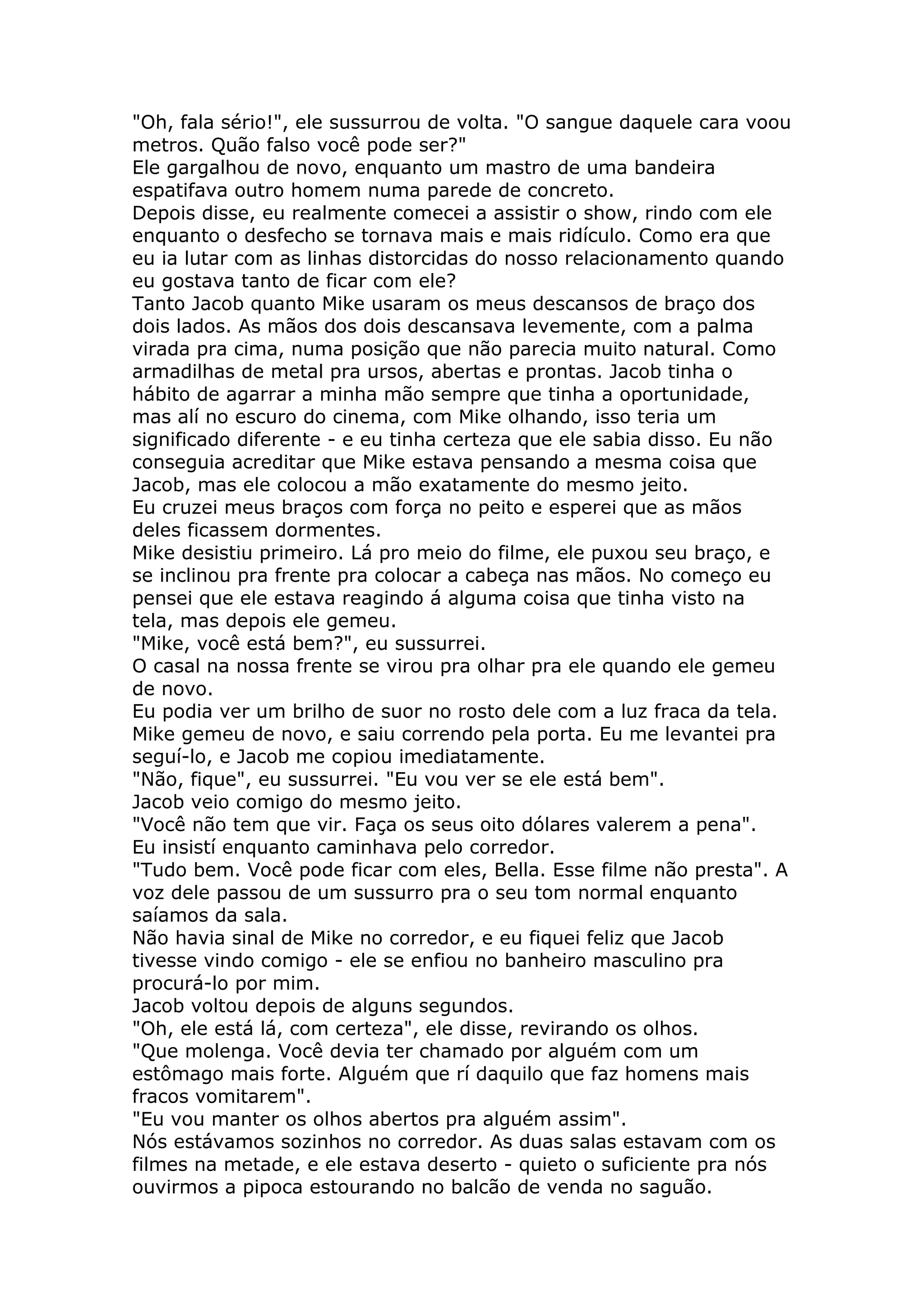 "Oh, fala sério!", ele sussurrou de volta. "O sangue daquele cara voou
metros. Quão falso você pode ser?"
Ele gargalhou de novo, enquanto um mastro de uma bandeira
espatifava outro homem numa parede de concreto.
Depois disse, eu realmente comecei a assistir o show, rindo com ele
enquanto o desfecho se tornava mais e mais ridículo. Como era que
eu ia lutar com as linhas distorcidas do nosso relacionamento quando
eu gostava tanto de ficar com ele?
Tanto Jacob quanto Mike usaram os meus descansos de braço dos
dois lados. As mãos dos dois descansava levemente, com a palma
virada pra cima, numa posição que não parecia muito natural. Como
armadilhas de metal pra ursos, abertas e prontas. Jacob tinha o
hábito de agarrar a minha mão sempre que tinha a oportunidade,
mas alí no escuro do cinema, com Mike olhando, isso teria um
significado diferente - e eu tinha certeza que ele sabia disso. Eu não
conseguia acreditar que Mike estava pensando a mesma coisa que
Jacob, mas ele colocou a mão exatamente do mesmo jeito.
Eu cruzei meus braços com força no peito e esperei que as mãos
deles ficassem dormentes.
Mike desistiu primeiro. Lá pro meio do filme, ele puxou seu braço, e
se inclinou pra frente pra colocar a cabeça nas mãos. No começo eu
pensei que ele estava reagindo á alguma coisa que tinha visto na
tela, mas depois ele gemeu.
"Mike, você está bem?", eu sussurrei.
O casal na nossa frente se virou pra olhar pra ele quando ele gemeu
de novo.
Eu podia ver um brilho de suor no rosto dele com a luz fraca da tela.
Mike gemeu de novo, e saiu correndo pela porta. Eu me levantei pra
seguí-lo, e Jacob me copiou imediatamente.
"Não, fique", eu sussurrei. "Eu vou ver se ele está bem".
Jacob veio comigo do mesmo jeito.
"Você não tem que vir. Faça os seus oito dólares valerem a pena".
Eu insistí enquanto caminhava pelo corredor.
"Tudo bem. Você pode ficar com eles, Bella. Esse filme não presta". A
voz dele passou de um sussurro pra o seu tom normal enquanto
saíamos da sala.
Não havia sinal de Mike no corredor, e eu fiquei feliz que Jacob
tivesse vindo comigo - ele se enfiou no banheiro masculino pra
procurá-lo por mim.
Jacob voltou depois de alguns segundos.
"Oh, ele está lá, com certeza", ele disse, revirando os olhos.
"Que molenga. Você devia ter chamado por alguém com um
estômago mais forte. Alguém que rí daquilo que faz homens mais
fracos vomitarem".
"Eu vou manter os olhos abertos pra alguém assim".
Nós estávamos sozinhos no corredor. As duas salas estavam com os
filmes na metade, e ele estava deserto - quieto o suficiente pra nós
ouvirmos a pipoca estourando no balcão de venda no saguão.
 