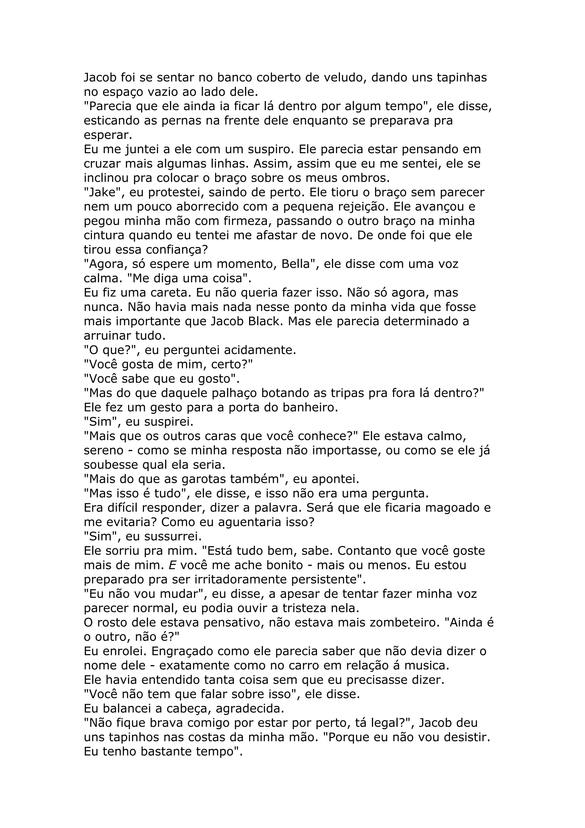 Jacob foi se sentar no banco coberto de veludo, dando uns tapinhas
no espaço vazio ao lado dele.
"Parecia que ele ainda ia ficar lá dentro por algum tempo", ele disse,
esticando as pernas na frente dele enquanto se preparava pra
esperar.
Eu me juntei a ele com um suspiro. Ele parecia estar pensando em
cruzar mais algumas linhas. Assim, assim que eu me sentei, ele se
inclinou pra colocar o braço sobre os meus ombros.
"Jake", eu protestei, saindo de perto. Ele tioru o braço sem parecer
nem um pouco aborrecido com a pequena rejeição. Ele avançou e
pegou minha mão com firmeza, passando o outro braço na minha
cintura quando eu tentei me afastar de novo. De onde foi que ele
tirou essa confiança?
"Agora, só espere um momento, Bella", ele disse com uma voz
calma. "Me diga uma coisa".
Eu fiz uma careta. Eu não queria fazer isso. Não só agora, mas
nunca. Não havia mais nada nesse ponto da minha vida que fosse
mais importante que Jacob Black. Mas ele parecia determinado a
arruinar tudo.
"O que?", eu perguntei acidamente.
"Você gosta de mim, certo?"
"Você sabe que eu gosto".
"Mas do que daquele palhaço botando as tripas pra fora lá dentro?"
Ele fez um gesto para a porta do banheiro.
"Sim", eu suspirei.
"Mais que os outros caras que você conhece?" Ele estava calmo,
sereno - como se minha resposta não importasse, ou como se ele já
soubesse qual ela seria.
"Mais do que as garotas também", eu apontei.
"Mas isso é tudo", ele disse, e isso não era uma pergunta.
Era difícil responder, dizer a palavra. Será que ele ficaria magoado e
me evitaria? Como eu aguentaria isso?
"Sim", eu sussurrei.
Ele sorriu pra mim. "Está tudo bem, sabe. Contanto que você goste
mais de mim. E você me ache bonito - mais ou menos. Eu estou
preparado pra ser irritadoramente persistente".
"Eu não vou mudar", eu disse, a apesar de tentar fazer minha voz
parecer normal, eu podia ouvir a tristeza nela.
O rosto dele estava pensativo, não estava mais zombeteiro. "Ainda é
o outro, não é?"
Eu enrolei. Engraçado como ele parecia saber que não devia dizer o
nome dele - exatamente como no carro em relação á musica.
Ele havia entendido tanta coisa sem que eu precisasse dizer.
"Você não tem que falar sobre isso", ele disse.
Eu balancei a cabeça, agradecida.
"Não fique brava comigo por estar por perto, tá legal?", Jacob deu
uns tapinhos nas costas da minha mão. "Porque eu não vou desistir.
Eu tenho bastante tempo".
 