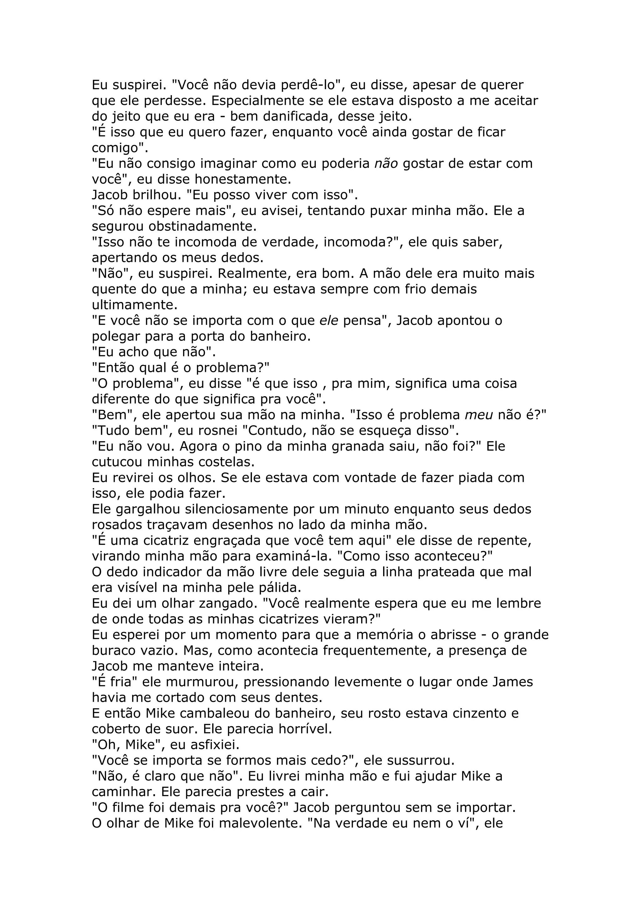 Eu suspirei. "Você não devia perdê-lo", eu disse, apesar de querer
que ele perdesse. Especialmente se ele estava disposto a me aceitar
do jeito que eu era - bem danificada, desse jeito.
"É isso que eu quero fazer, enquanto você ainda gostar de ficar
comigo".
"Eu não consigo imaginar como eu poderia não gostar de estar com
você", eu disse honestamente.
Jacob brilhou. "Eu posso viver com isso".
"Só não espere mais", eu avisei, tentando puxar minha mão. Ele a
segurou obstinadamente.
"Isso não te incomoda de verdade, incomoda?", ele quis saber,
apertando os meus dedos.
"Não", eu suspirei. Realmente, era bom. A mão dele era muito mais
quente do que a minha; eu estava sempre com frio demais
ultimamente.
"E você não se importa com o que ele pensa", Jacob apontou o
polegar para a porta do banheiro.
"Eu acho que não".
"Então qual é o problema?"
"O problema", eu disse "é que isso , pra mim, significa uma coisa
diferente do que significa pra você".
"Bem", ele apertou sua mão na minha. "Isso é problema meu não é?"
"Tudo bem", eu rosnei "Contudo, não se esqueça disso".
"Eu não vou. Agora o pino da minha granada saiu, não foi?" Ele
cutucou minhas costelas.
Eu revirei os olhos. Se ele estava com vontade de fazer piada com
isso, ele podia fazer.
Ele gargalhou silenciosamente por um minuto enquanto seus dedos
rosados traçavam desenhos no lado da minha mão.
"É uma cicatriz engraçada que você tem aqui" ele disse de repente,
virando minha mão para examiná-la. "Como isso aconteceu?"
O dedo indicador da mão livre dele seguia a linha prateada que mal
era visível na minha pele pálida.
Eu dei um olhar zangado. "Você realmente espera que eu me lembre
de onde todas as minhas cicatrizes vieram?"
Eu esperei por um momento para que a memória o abrisse - o grande
buraco vazio. Mas, como acontecia frequentemente, a presença de
Jacob me manteve inteira.
"É fria" ele murmurou, pressionando levemente o lugar onde James
havia me cortado com seus dentes.
E então Mike cambaleou do banheiro, seu rosto estava cinzento e
coberto de suor. Ele parecia horrível.
"Oh, Mike", eu asfixiei.
"Você se importa se formos mais cedo?", ele sussurrou.
"Não, é claro que não". Eu livrei minha mão e fui ajudar Mike a
caminhar. Ele parecia prestes a cair.
"O filme foi demais pra você?" Jacob perguntou sem se importar.
O olhar de Mike foi malevolente. "Na verdade eu nem o ví", ele
 