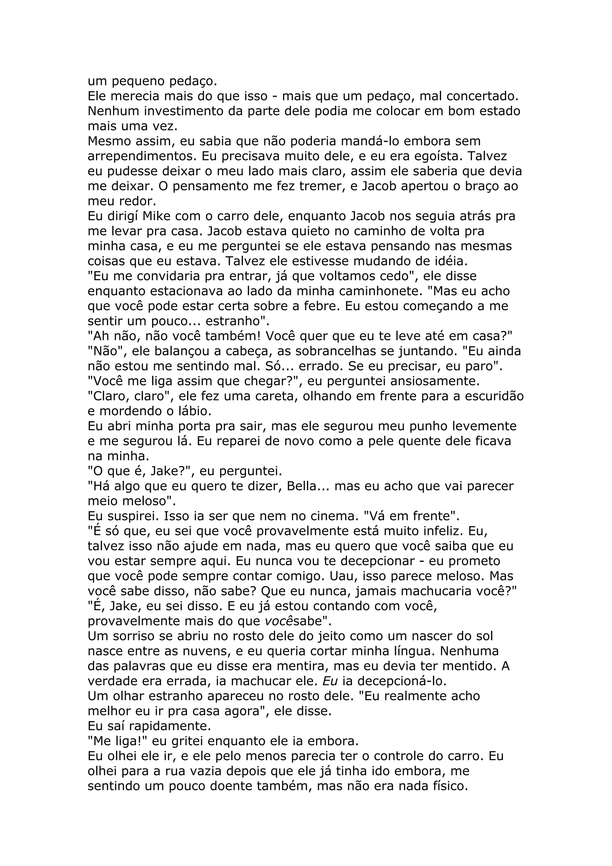 um pequeno pedaço.
Ele merecia mais do que isso - mais que um pedaço, mal concertado.
Nenhum investimento da parte dele podia me colocar em bom estado
mais uma vez.
Mesmo assim, eu sabia que não poderia mandá-lo embora sem
arrependimentos. Eu precisava muito dele, e eu era egoísta. Talvez
eu pudesse deixar o meu lado mais claro, assim ele saberia que devia
me deixar. O pensamento me fez tremer, e Jacob apertou o braço ao
meu redor.
Eu dirigí Mike com o carro dele, enquanto Jacob nos seguia atrás pra
me levar pra casa. Jacob estava quieto no caminho de volta pra
minha casa, e eu me perguntei se ele estava pensando nas mesmas
coisas que eu estava. Talvez ele estivesse mudando de idéia.
"Eu me convidaria pra entrar, já que voltamos cedo", ele disse
enquanto estacionava ao lado da minha caminhonete. "Mas eu acho
que você pode estar certa sobre a febre. Eu estou começando a me
sentir um pouco... estranho".
"Ah não, não você também! Você quer que eu te leve até em casa?"
"Não", ele balançou a cabeça, as sobrancelhas se juntando. "Eu ainda
não estou me sentindo mal. Só... errado. Se eu precisar, eu paro".
"Você me liga assim que chegar?", eu perguntei ansiosamente.
"Claro, claro", ele fez uma careta, olhando em frente para a escuridão
e mordendo o lábio.
Eu abri minha porta pra sair, mas ele segurou meu punho levemente
e me segurou lá. Eu reparei de novo como a pele quente dele ficava
na minha.
"O que é, Jake?", eu perguntei.
"Há algo que eu quero te dizer, Bella... mas eu acho que vai parecer
meio meloso".
Eu suspirei. Isso ia ser que nem no cinema. "Vá em frente".
"É só que, eu sei que você provavelmente está muito infeliz. Eu,
talvez isso não ajude em nada, mas eu quero que você saiba que eu
vou estar sempre aqui. Eu nunca vou te decepcionar - eu prometo
que você pode sempre contar comigo. Uau, isso parece meloso. Mas
você sabe disso, não sabe? Que eu nunca, jamais machucaria você?"
"É, Jake, eu sei disso. E eu já estou contando com você,
provavelmente mais do que vocêsabe".
Um sorriso se abriu no rosto dele do jeito como um nascer do sol
nasce entre as nuvens, e eu queria cortar minha língua. Nenhuma
das palavras que eu disse era mentira, mas eu devia ter mentido. A
verdade era errada, ia machucar ele. Eu ia decepcioná-lo.
Um olhar estranho apareceu no rosto dele. "Eu realmente acho
melhor eu ir pra casa agora", ele disse.
Eu saí rapidamente.
"Me liga!" eu gritei enquanto ele ia embora.
Eu olhei ele ir, e ele pelo menos parecia ter o controle do carro. Eu
olhei para a rua vazia depois que ele já tinha ido embora, me
sentindo um pouco doente também, mas não era nada físico.
 