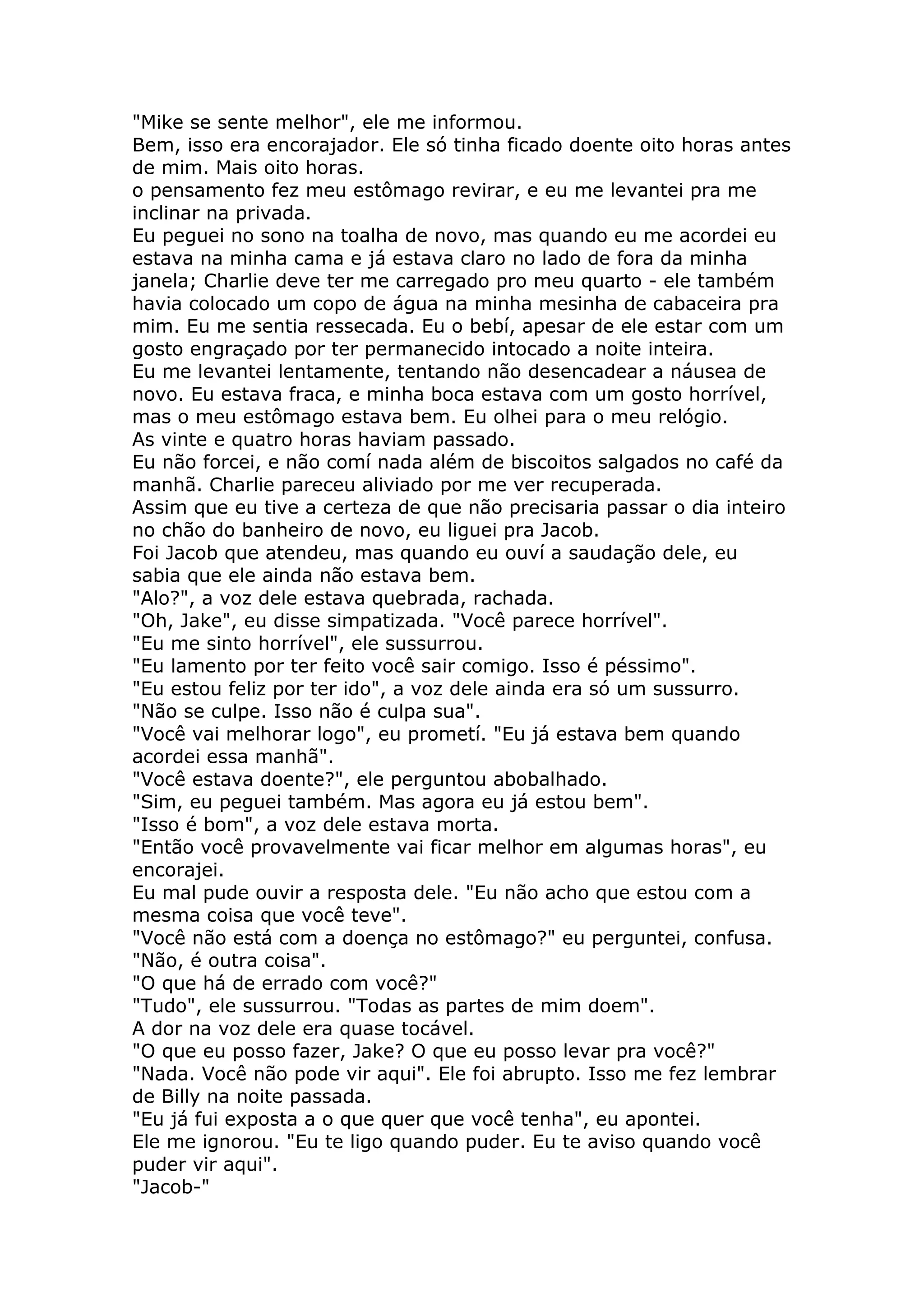"Mike se sente melhor", ele me informou.
Bem, isso era encorajador. Ele só tinha ficado doente oito horas antes
de mim. Mais oito horas.
o pensamento fez meu estômago revirar, e eu me levantei pra me
inclinar na privada.
Eu peguei no sono na toalha de novo, mas quando eu me acordei eu
estava na minha cama e já estava claro no lado de fora da minha
janela; Charlie deve ter me carregado pro meu quarto - ele também
havia colocado um copo de água na minha mesinha de cabaceira pra
mim. Eu me sentia ressecada. Eu o bebí, apesar de ele estar com um
gosto engraçado por ter permanecido intocado a noite inteira.
Eu me levantei lentamente, tentando não desencadear a náusea de
novo. Eu estava fraca, e minha boca estava com um gosto horrível,
mas o meu estômago estava bem. Eu olhei para o meu relógio.
As vinte e quatro horas haviam passado.
Eu não forcei, e não comí nada além de biscoitos salgados no café da
manhã. Charlie pareceu aliviado por me ver recuperada.
Assim que eu tive a certeza de que não precisaria passar o dia inteiro
no chão do banheiro de novo, eu liguei pra Jacob.
Foi Jacob que atendeu, mas quando eu ouví a saudação dele, eu
sabia que ele ainda não estava bem.
"Alo?", a voz dele estava quebrada, rachada.
"Oh, Jake", eu disse simpatizada. "Você parece horrível".
"Eu me sinto horrível", ele sussurrou.
"Eu lamento por ter feito você sair comigo. Isso é péssimo".
"Eu estou feliz por ter ido", a voz dele ainda era só um sussurro.
"Não se culpe. Isso não é culpa sua".
"Você vai melhorar logo", eu prometí. "Eu já estava bem quando
acordei essa manhã".
"Você estava doente?", ele perguntou abobalhado.
"Sim, eu peguei também. Mas agora eu já estou bem".
"Isso é bom", a voz dele estava morta.
"Então você provavelmente vai ficar melhor em algumas horas", eu
encorajei.
Eu mal pude ouvir a resposta dele. "Eu não acho que estou com a
mesma coisa que você teve".
"Você não está com a doença no estômago?" eu perguntei, confusa.
"Não, é outra coisa".
"O que há de errado com você?"
"Tudo", ele sussurrou. "Todas as partes de mim doem".
A dor na voz dele era quase tocável.
"O que eu posso fazer, Jake? O que eu posso levar pra você?"
"Nada. Você não pode vir aqui". Ele foi abrupto. Isso me fez lembrar
de Billy na noite passada.
"Eu já fui exposta a o que quer que você tenha", eu apontei.
Ele me ignorou. "Eu te ligo quando puder. Eu te aviso quando você
puder vir aqui".
"Jacob-"
 
