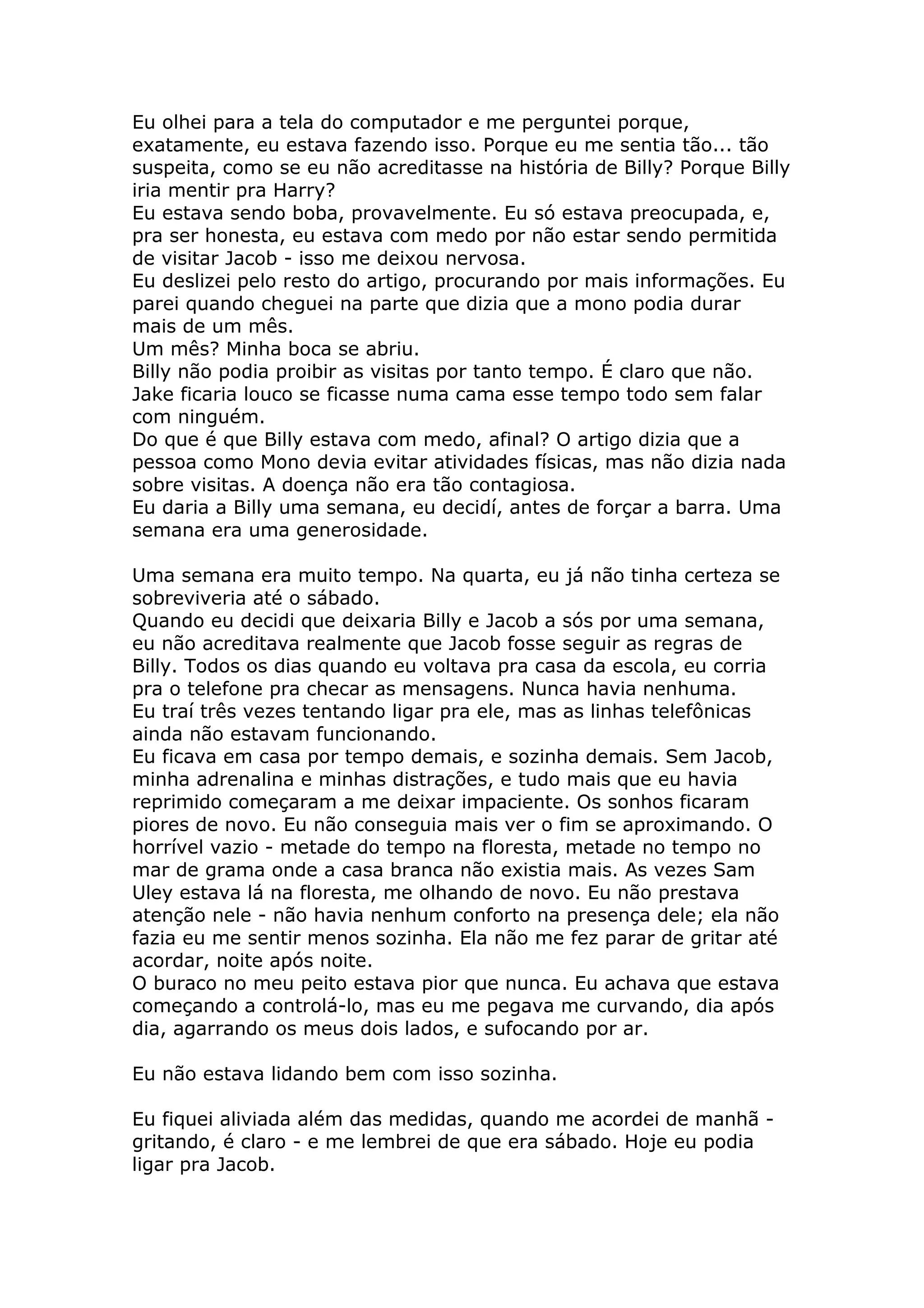 Eu olhei para a tela do computador e me perguntei porque,
exatamente, eu estava fazendo isso. Porque eu me sentia tão... tão
suspeita, como se eu não acreditasse na história de Billy? Porque Billy
iria mentir pra Harry?
Eu estava sendo boba, provavelmente. Eu só estava preocupada, e,
pra ser honesta, eu estava com medo por não estar sendo permitida
de visitar Jacob - isso me deixou nervosa.
Eu deslizei pelo resto do artigo, procurando por mais informações. Eu
parei quando cheguei na parte que dizia que a mono podia durar
mais de um mês.
Um mês? Minha boca se abriu.
Billy não podia proibir as visitas por tanto tempo. É claro que não.
Jake ficaria louco se ficasse numa cama esse tempo todo sem falar
com ninguém.
Do que é que Billy estava com medo, afinal? O artigo dizia que a
pessoa como Mono devia evitar atividades físicas, mas não dizia nada
sobre visitas. A doença não era tão contagiosa.
Eu daria a Billy uma semana, eu decidí, antes de forçar a barra. Uma
semana era uma generosidade.

Uma semana era muito tempo. Na quarta, eu já não tinha certeza se
sobreviveria até o sábado.
Quando eu decidi que deixaria Billy e Jacob a sós por uma semana,
eu não acreditava realmente que Jacob fosse seguir as regras de
Billy. Todos os dias quando eu voltava pra casa da escola, eu corria
pra o telefone pra checar as mensagens. Nunca havia nenhuma.
Eu traí três vezes tentando ligar pra ele, mas as linhas telefônicas
ainda não estavam funcionando.
Eu ficava em casa por tempo demais, e sozinha demais. Sem Jacob,
minha adrenalina e minhas distrações, e tudo mais que eu havia
reprimido começaram a me deixar impaciente. Os sonhos ficaram
piores de novo. Eu não conseguia mais ver o fim se aproximando. O
horrível vazio - metade do tempo na floresta, metade no tempo no
mar de grama onde a casa branca não existia mais. As vezes Sam
Uley estava lá na floresta, me olhando de novo. Eu não prestava
atenção nele - não havia nenhum conforto na presença dele; ela não
fazia eu me sentir menos sozinha. Ela não me fez parar de gritar até
acordar, noite após noite.
O buraco no meu peito estava pior que nunca. Eu achava que estava
começando a controlá-lo, mas eu me pegava me curvando, dia após
dia, agarrando os meus dois lados, e sufocando por ar.

Eu não estava lidando bem com isso sozinha.

Eu fiquei aliviada além das medidas, quando me acordei de manhã -
gritando, é claro - e me lembrei de que era sábado. Hoje eu podia
ligar pra Jacob.
 