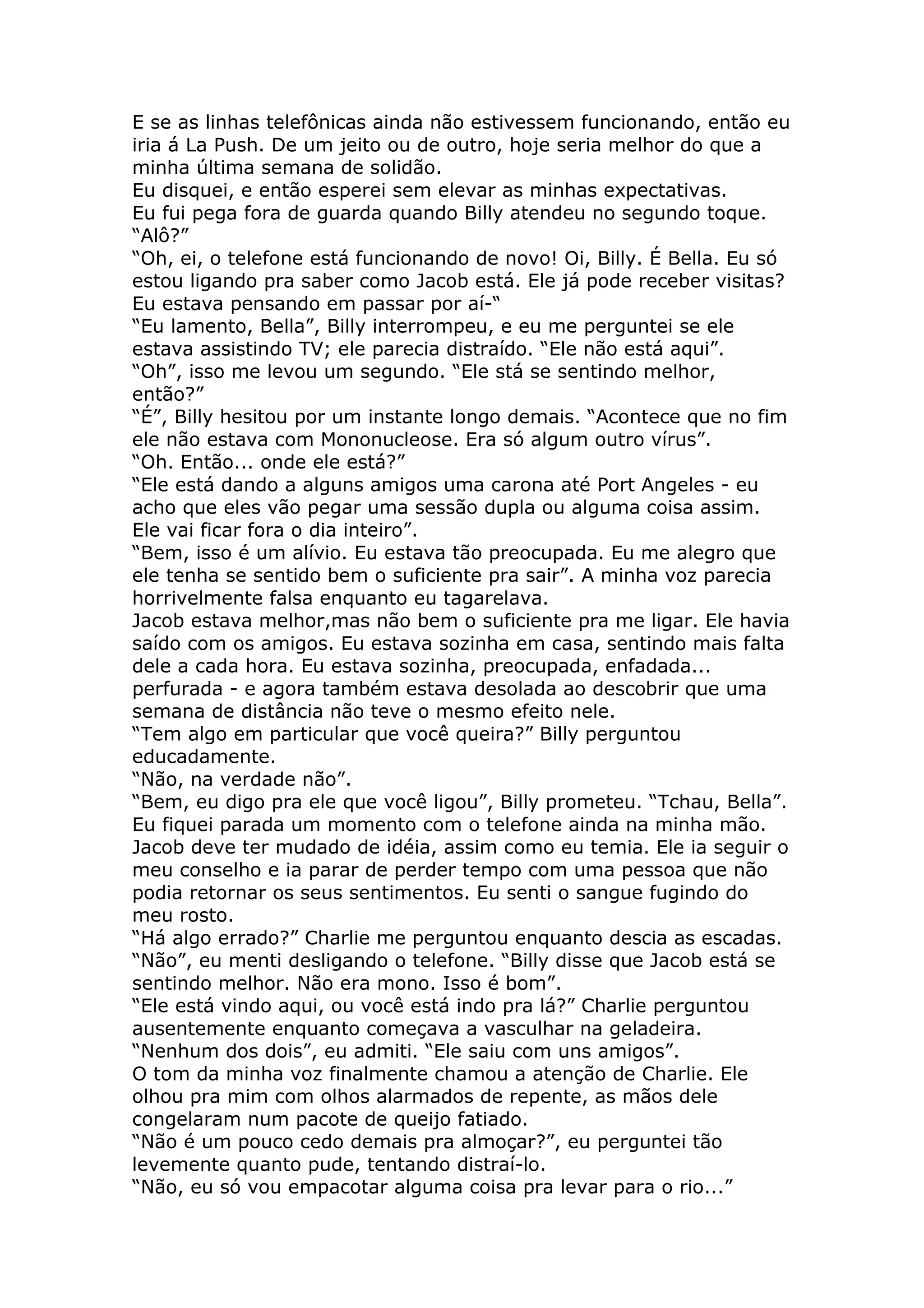 E se as linhas telefônicas ainda não estivessem funcionando, então eu
iria á La Push. De um jeito ou de outro, hoje seria melhor do que a
minha última semana de solidão.
Eu disquei, e então esperei sem elevar as minhas expectativas.
Eu fui pega fora de guarda quando Billy atendeu no segundo toque.
“Alô?”
“Oh, ei, o telefone está funcionando de novo! Oi, Billy. É Bella. Eu só
estou ligando pra saber como Jacob está. Ele já pode receber visitas?
Eu estava pensando em passar por aí-“
“Eu lamento, Bella”, Billy interrompeu, e eu me perguntei se ele
estava assistindo TV; ele parecia distraído. “Ele não está aqui”.
“Oh”, isso me levou um segundo. “Ele stá se sentindo melhor,
então?”
“É”, Billy hesitou por um instante longo demais. “Acontece que no fim
ele não estava com Mononucleose. Era só algum outro vírus”.
“Oh. Então... onde ele está?”
“Ele está dando a alguns amigos uma carona até Port Angeles - eu
acho que eles vão pegar uma sessão dupla ou alguma coisa assim.
Ele vai ficar fora o dia inteiro”.
“Bem, isso é um alívio. Eu estava tão preocupada. Eu me alegro que
ele tenha se sentido bem o suficiente pra sair”. A minha voz parecia
horrivelmente falsa enquanto eu tagarelava.
Jacob estava melhor,mas não bem o suficiente pra me ligar. Ele havia
saído com os amigos. Eu estava sozinha em casa, sentindo mais falta
dele a cada hora. Eu estava sozinha, preocupada, enfadada...
perfurada - e agora também estava desolada ao descobrir que uma
semana de distância não teve o mesmo efeito nele.
“Tem algo em particular que você queira?” Billy perguntou
educadamente.
“Não, na verdade não”.
“Bem, eu digo pra ele que você ligou”, Billy prometeu. “Tchau, Bella”.
Eu fiquei parada um momento com o telefone ainda na minha mão.
Jacob deve ter mudado de idéia, assim como eu temia. Ele ia seguir o
meu conselho e ia parar de perder tempo com uma pessoa que não
podia retornar os seus sentimentos. Eu senti o sangue fugindo do
meu rosto.
“Há algo errado?” Charlie me perguntou enquanto descia as escadas.
“Não”, eu menti desligando o telefone. “Billy disse que Jacob está se
sentindo melhor. Não era mono. Isso é bom”.
“Ele está vindo aqui, ou você está indo pra lá?” Charlie perguntou
ausentemente enquanto começava a vasculhar na geladeira.
“Nenhum dos dois”, eu admiti. “Ele saiu com uns amigos”.
O tom da minha voz finalmente chamou a atenção de Charlie. Ele
olhou pra mim com olhos alarmados de repente, as mãos dele
congelaram num pacote de queijo fatiado.
“Não é um pouco cedo demais pra almoçar?”, eu perguntei tão
levemente quanto pude, tentando distraí-lo.
“Não, eu só vou empacotar alguma coisa pra levar para o rio...”
 
