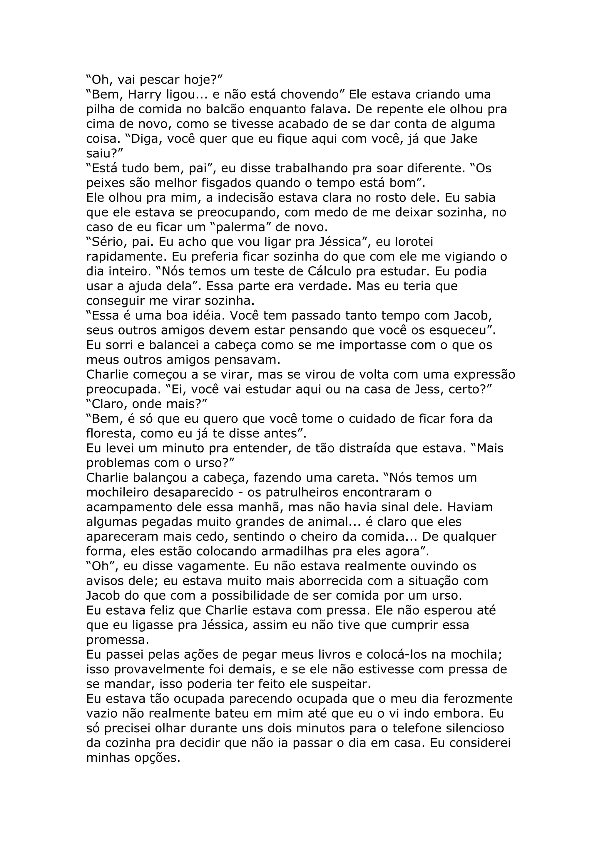 “Oh, vai pescar hoje?”
“Bem, Harry ligou... e não está chovendo” Ele estava criando uma
pilha de comida no balcão enquanto falava. De repente ele olhou pra
cima de novo, como se tivesse acabado de se dar conta de alguma
coisa. “Diga, você quer que eu fique aqui com você, já que Jake
saiu?”
“Está tudo bem, pai”, eu disse trabalhando pra soar diferente. “Os
peixes são melhor fisgados quando o tempo está bom”.
Ele olhou pra mim, a indecisão estava clara no rosto dele. Eu sabia
que ele estava se preocupando, com medo de me deixar sozinha, no
caso de eu ficar um “palerma” de novo.
“Sério, pai. Eu acho que vou ligar pra Jéssica”, eu lorotei
rapidamente. Eu preferia ficar sozinha do que com ele me vigiando o
dia inteiro. “Nós temos um teste de Cálculo pra estudar. Eu podia
usar a ajuda dela”. Essa parte era verdade. Mas eu teria que
conseguir me virar sozinha.
“Essa é uma boa idéia. Você tem passado tanto tempo com Jacob,
seus outros amigos devem estar pensando que você os esqueceu”.
Eu sorri e balancei a cabeça como se me importasse com o que os
meus outros amigos pensavam.
Charlie começou a se virar, mas se virou de volta com uma expressão
preocupada. “Ei, você vai estudar aqui ou na casa de Jess, certo?”
“Claro, onde mais?”
“Bem, é só que eu quero que você tome o cuidado de ficar fora da
floresta, como eu já te disse antes”.
Eu levei um minuto pra entender, de tão distraída que estava. “Mais
problemas com o urso?”
Charlie balançou a cabeça, fazendo uma careta. “Nós temos um
mochileiro desaparecido - os patrulheiros encontraram o
acampamento dele essa manhã, mas não havia sinal dele. Haviam
algumas pegadas muito grandes de animal... é claro que eles
apareceram mais cedo, sentindo o cheiro da comida... De qualquer
forma, eles estão colocando armadilhas pra eles agora”.
“Oh”, eu disse vagamente. Eu não estava realmente ouvindo os
avisos dele; eu estava muito mais aborrecida com a situação com
Jacob do que com a possibilidade de ser comida por um urso.
Eu estava feliz que Charlie estava com pressa. Ele não esperou até
que eu ligasse pra Jéssica, assim eu não tive que cumprir essa
promessa.
Eu passei pelas ações de pegar meus livros e colocá-los na mochila;
isso provavelmente foi demais, e se ele não estivesse com pressa de
se mandar, isso poderia ter feito ele suspeitar.
Eu estava tão ocupada parecendo ocupada que o meu dia ferozmente
vazio não realmente bateu em mim até que eu o vi indo embora. Eu
só precisei olhar durante uns dois minutos para o telefone silencioso
da cozinha pra decidir que não ia passar o dia em casa. Eu considerei
minhas opções.
 
