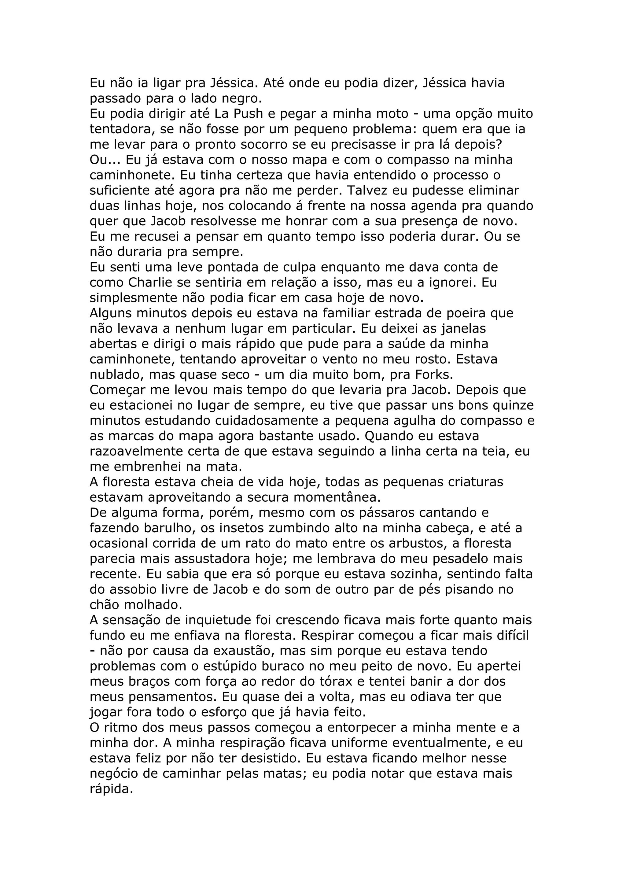 Eu não ia ligar pra Jéssica. Até onde eu podia dizer, Jéssica havia
passado para o lado negro.
Eu podia dirigir até La Push e pegar a minha moto - uma opção muito
tentadora, se não fosse por um pequeno problema: quem era que ia
me levar para o pronto socorro se eu precisasse ir pra lá depois?
Ou... Eu já estava com o nosso mapa e com o compasso na minha
caminhonete. Eu tinha certeza que havia entendido o processo o
suficiente até agora pra não me perder. Talvez eu pudesse eliminar
duas linhas hoje, nos colocando á frente na nossa agenda pra quando
quer que Jacob resolvesse me honrar com a sua presença de novo.
Eu me recusei a pensar em quanto tempo isso poderia durar. Ou se
não duraria pra sempre.
Eu senti uma leve pontada de culpa enquanto me dava conta de
como Charlie se sentiria em relação a isso, mas eu a ignorei. Eu
simplesmente não podia ficar em casa hoje de novo.
Alguns minutos depois eu estava na familiar estrada de poeira que
não levava a nenhum lugar em particular. Eu deixei as janelas
abertas e dirigi o mais rápido que pude para a saúde da minha
caminhonete, tentando aproveitar o vento no meu rosto. Estava
nublado, mas quase seco - um dia muito bom, pra Forks.
Começar me levou mais tempo do que levaria pra Jacob. Depois que
eu estacionei no lugar de sempre, eu tive que passar uns bons quinze
minutos estudando cuidadosamente a pequena agulha do compasso e
as marcas do mapa agora bastante usado. Quando eu estava
razoavelmente certa de que estava seguindo a linha certa na teia, eu
me embrenhei na mata.
A floresta estava cheia de vida hoje, todas as pequenas criaturas
estavam aproveitando a secura momentânea.
De alguma forma, porém, mesmo com os pássaros cantando e
fazendo barulho, os insetos zumbindo alto na minha cabeça, e até a
ocasional corrida de um rato do mato entre os arbustos, a floresta
parecia mais assustadora hoje; me lembrava do meu pesadelo mais
recente. Eu sabia que era só porque eu estava sozinha, sentindo falta
do assobio livre de Jacob e do som de outro par de pés pisando no
chão molhado.
A sensação de inquietude foi crescendo ficava mais forte quanto mais
fundo eu me enfiava na floresta. Respirar começou a ficar mais difícil
- não por causa da exaustão, mas sim porque eu estava tendo
problemas com o estúpido buraco no meu peito de novo. Eu apertei
meus braços com força ao redor do tórax e tentei banir a dor dos
meus pensamentos. Eu quase dei a volta, mas eu odiava ter que
jogar fora todo o esforço que já havia feito.
O ritmo dos meus passos começou a entorpecer a minha mente e a
minha dor. A minha respiração ficava uniforme eventualmente, e eu
estava feliz por não ter desistido. Eu estava ficando melhor nesse
negócio de caminhar pelas matas; eu podia notar que estava mais
rápida.
 