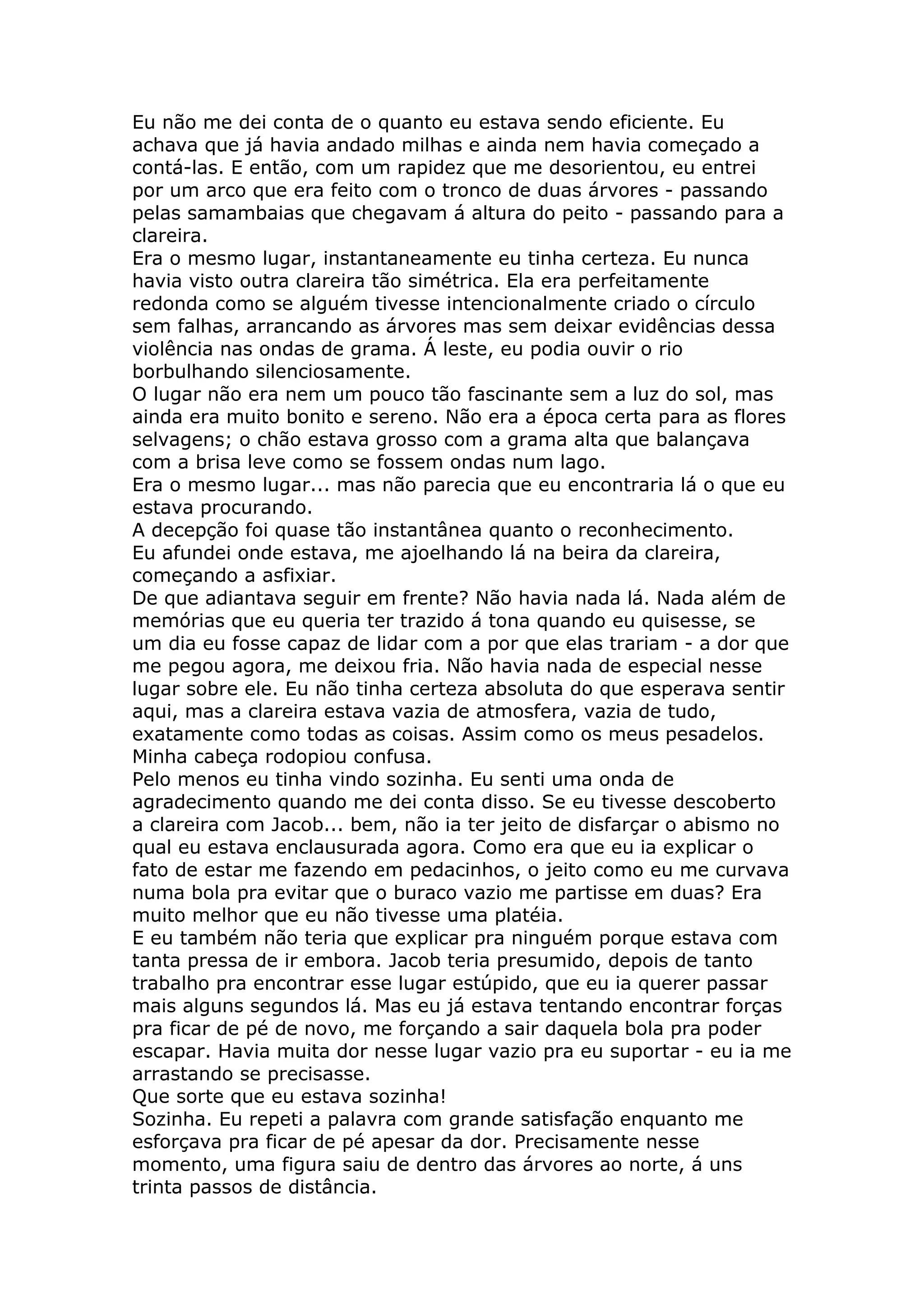 Eu não me dei conta de o quanto eu estava sendo eficiente. Eu
achava que já havia andado milhas e ainda nem havia começado a
contá-las. E então, com um rapidez que me desorientou, eu entrei
por um arco que era feito com o tronco de duas árvores - passando
pelas samambaias que chegavam á altura do peito - passando para a
clareira.
Era o mesmo lugar, instantaneamente eu tinha certeza. Eu nunca
havia visto outra clareira tão simétrica. Ela era perfeitamente
redonda como se alguém tivesse intencionalmente criado o círculo
sem falhas, arrancando as árvores mas sem deixar evidências dessa
violência nas ondas de grama. Á leste, eu podia ouvir o rio
borbulhando silenciosamente.
O lugar não era nem um pouco tão fascinante sem a luz do sol, mas
ainda era muito bonito e sereno. Não era a época certa para as flores
selvagens; o chão estava grosso com a grama alta que balançava
com a brisa leve como se fossem ondas num lago.
Era o mesmo lugar... mas não parecia que eu encontraria lá o que eu
estava procurando.
A decepção foi quase tão instantânea quanto o reconhecimento.
Eu afundei onde estava, me ajoelhando lá na beira da clareira,
começando a asfixiar.
De que adiantava seguir em frente? Não havia nada lá. Nada além de
memórias que eu queria ter trazido á tona quando eu quisesse, se
um dia eu fosse capaz de lidar com a por que elas trariam - a dor que
me pegou agora, me deixou fria. Não havia nada de especial nesse
lugar sobre ele. Eu não tinha certeza absoluta do que esperava sentir
aqui, mas a clareira estava vazia de atmosfera, vazia de tudo,
exatamente como todas as coisas. Assim como os meus pesadelos.
Minha cabeça rodopiou confusa.
Pelo menos eu tinha vindo sozinha. Eu senti uma onda de
agradecimento quando me dei conta disso. Se eu tivesse descoberto
a clareira com Jacob... bem, não ia ter jeito de disfarçar o abismo no
qual eu estava enclausurada agora. Como era que eu ia explicar o
fato de estar me fazendo em pedacinhos, o jeito como eu me curvava
numa bola pra evitar que o buraco vazio me partisse em duas? Era
muito melhor que eu não tivesse uma platéia.
E eu também não teria que explicar pra ninguém porque estava com
tanta pressa de ir embora. Jacob teria presumido, depois de tanto
trabalho pra encontrar esse lugar estúpido, que eu ia querer passar
mais alguns segundos lá. Mas eu já estava tentando encontrar forças
pra ficar de pé de novo, me forçando a sair daquela bola pra poder
escapar. Havia muita dor nesse lugar vazio pra eu suportar - eu ia me
arrastando se precisasse.
Que sorte que eu estava sozinha!
Sozinha. Eu repeti a palavra com grande satisfação enquanto me
esforçava pra ficar de pé apesar da dor. Precisamente nesse
momento, uma figura saiu de dentro das árvores ao norte, á uns
trinta passos de distância.
 