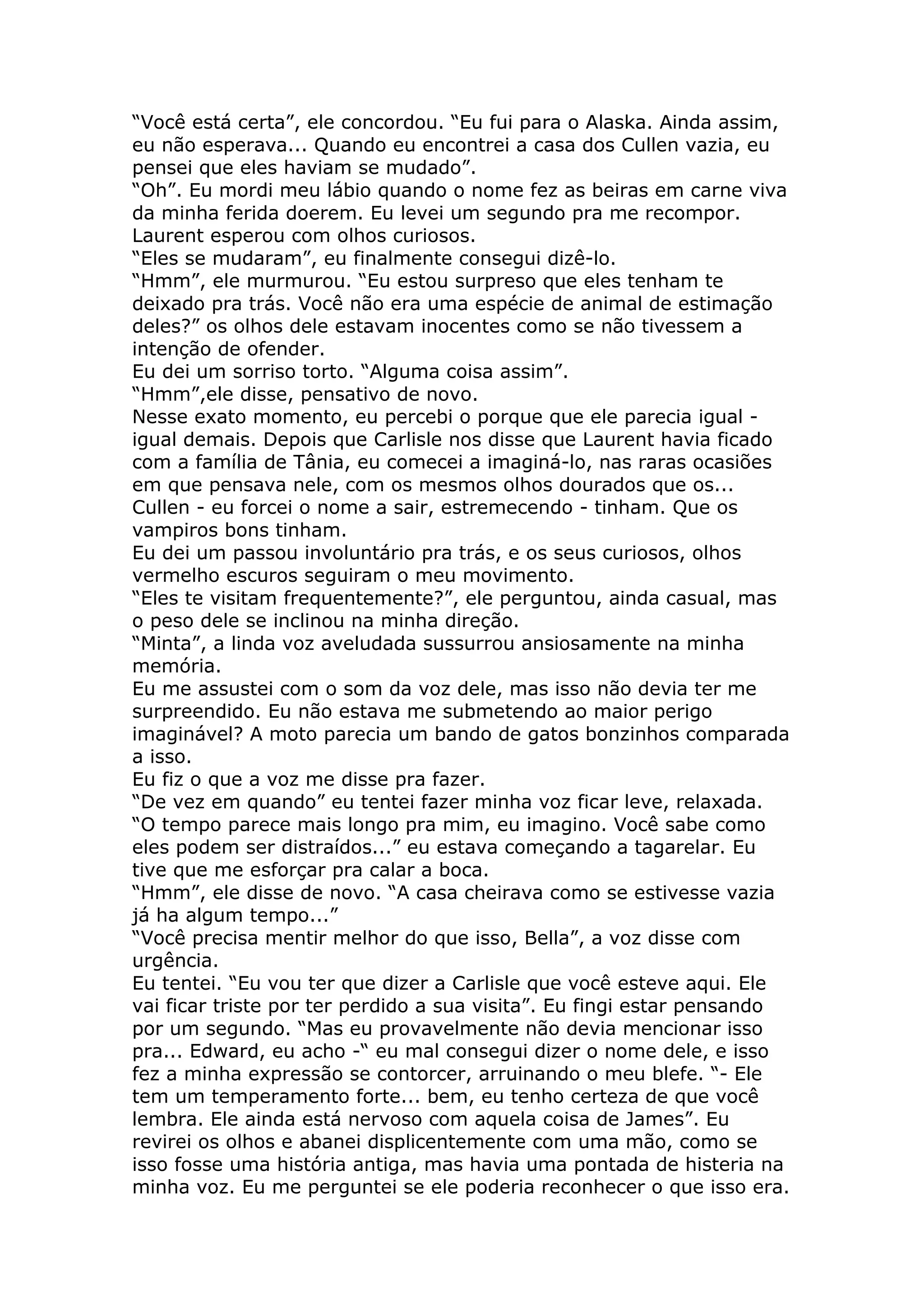 “Você está certa”, ele concordou. “Eu fui para o Alaska. Ainda assim,
eu não esperava... Quando eu encontrei a casa dos Cullen vazia, eu
pensei que eles haviam se mudado”.
“Oh”. Eu mordi meu lábio quando o nome fez as beiras em carne viva
da minha ferida doerem. Eu levei um segundo pra me recompor.
Laurent esperou com olhos curiosos.
“Eles se mudaram”, eu finalmente consegui dizê-lo.
“Hmm”, ele murmurou. “Eu estou surpreso que eles tenham te
deixado pra trás. Você não era uma espécie de animal de estimação
deles?” os olhos dele estavam inocentes como se não tivessem a
intenção de ofender.
Eu dei um sorriso torto. “Alguma coisa assim”.
“Hmm”,ele disse, pensativo de novo.
Nesse exato momento, eu percebi o porque que ele parecia igual -
igual demais. Depois que Carlisle nos disse que Laurent havia ficado
com a família de Tânia, eu comecei a imaginá-lo, nas raras ocasiões
em que pensava nele, com os mesmos olhos dourados que os...
Cullen - eu forcei o nome a sair, estremecendo - tinham. Que os
vampiros bons tinham.
Eu dei um passou involuntário pra trás, e os seus curiosos, olhos
vermelho escuros seguiram o meu movimento.
“Eles te visitam frequentemente?”, ele perguntou, ainda casual, mas
o peso dele se inclinou na minha direção.
“Minta”, a linda voz aveludada sussurrou ansiosamente na minha
memória.
Eu me assustei com o som da voz dele, mas isso não devia ter me
surpreendido. Eu não estava me submetendo ao maior perigo
imaginável? A moto parecia um bando de gatos bonzinhos comparada
a isso.
Eu fiz o que a voz me disse pra fazer.
“De vez em quando” eu tentei fazer minha voz ficar leve, relaxada.
“O tempo parece mais longo pra mim, eu imagino. Você sabe como
eles podem ser distraídos...” eu estava começando a tagarelar. Eu
tive que me esforçar pra calar a boca.
“Hmm”, ele disse de novo. “A casa cheirava como se estivesse vazia
já ha algum tempo...”
“Você precisa mentir melhor do que isso, Bella”, a voz disse com
urgência.
Eu tentei. “Eu vou ter que dizer a Carlisle que você esteve aqui. Ele
vai ficar triste por ter perdido a sua visita”. Eu fingi estar pensando
por um segundo. “Mas eu provavelmente não devia mencionar isso
pra... Edward, eu acho -“ eu mal consegui dizer o nome dele, e isso
fez a minha expressão se contorcer, arruinando o meu blefe. “- Ele
tem um temperamento forte... bem, eu tenho certeza de que você
lembra. Ele ainda está nervoso com aquela coisa de James”. Eu
revirei os olhos e abanei displicentemente com uma mão, como se
isso fosse uma história antiga, mas havia uma pontada de histeria na
minha voz. Eu me perguntei se ele poderia reconhecer o que isso era.
 