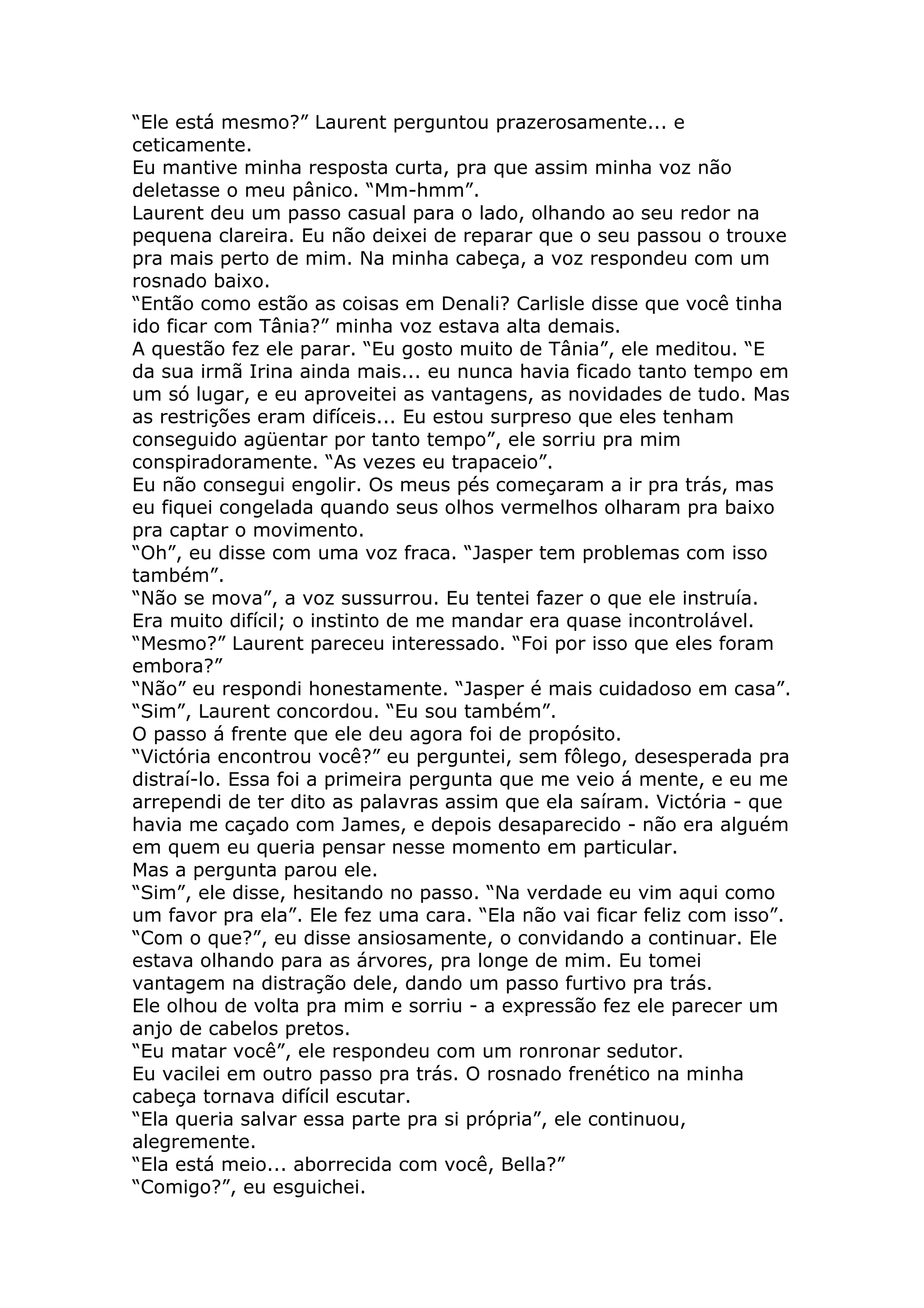 “Ele está mesmo?” Laurent perguntou prazerosamente... e
ceticamente.
Eu mantive minha resposta curta, pra que assim minha voz não
deletasse o meu pânico. “Mm-hmm”.
Laurent deu um passo casual para o lado, olhando ao seu redor na
pequena clareira. Eu não deixei de reparar que o seu passou o trouxe
pra mais perto de mim. Na minha cabeça, a voz respondeu com um
rosnado baixo.
“Então como estão as coisas em Denali? Carlisle disse que você tinha
ido ficar com Tânia?” minha voz estava alta demais.
A questão fez ele parar. “Eu gosto muito de Tânia”, ele meditou. “E
da sua irmã Irina ainda mais... eu nunca havia ficado tanto tempo em
um só lugar, e eu aproveitei as vantagens, as novidades de tudo. Mas
as restrições eram difíceis... Eu estou surpreso que eles tenham
conseguido agüentar por tanto tempo”, ele sorriu pra mim
conspiradoramente. “As vezes eu trapaceio”.
Eu não consegui engolir. Os meus pés começaram a ir pra trás, mas
eu fiquei congelada quando seus olhos vermelhos olharam pra baixo
pra captar o movimento.
“Oh”, eu disse com uma voz fraca. “Jasper tem problemas com isso
também”.
“Não se mova”, a voz sussurrou. Eu tentei fazer o que ele instruía.
Era muito difícil; o instinto de me mandar era quase incontrolável.
“Mesmo?” Laurent pareceu interessado. “Foi por isso que eles foram
embora?”
“Não” eu respondi honestamente. “Jasper é mais cuidadoso em casa”.
“Sim”, Laurent concordou. “Eu sou também”.
O passo á frente que ele deu agora foi de propósito.
“Victória encontrou você?” eu perguntei, sem fôlego, desesperada pra
distraí-lo. Essa foi a primeira pergunta que me veio á mente, e eu me
arrependi de ter dito as palavras assim que ela saíram. Victória - que
havia me caçado com James, e depois desaparecido - não era alguém
em quem eu queria pensar nesse momento em particular.
Mas a pergunta parou ele.
“Sim”, ele disse, hesitando no passo. “Na verdade eu vim aqui como
um favor pra ela”. Ele fez uma cara. “Ela não vai ficar feliz com isso”.
“Com o que?”, eu disse ansiosamente, o convidando a continuar. Ele
estava olhando para as árvores, pra longe de mim. Eu tomei
vantagem na distração dele, dando um passo furtivo pra trás.
Ele olhou de volta pra mim e sorriu - a expressão fez ele parecer um
anjo de cabelos pretos.
“Eu matar você”, ele respondeu com um ronronar sedutor.
Eu vacilei em outro passo pra trás. O rosnado frenético na minha
cabeça tornava difícil escutar.
“Ela queria salvar essa parte pra si própria”, ele continuou,
alegremente.
“Ela está meio... aborrecida com você, Bella?”
“Comigo?”, eu esguichei.
 