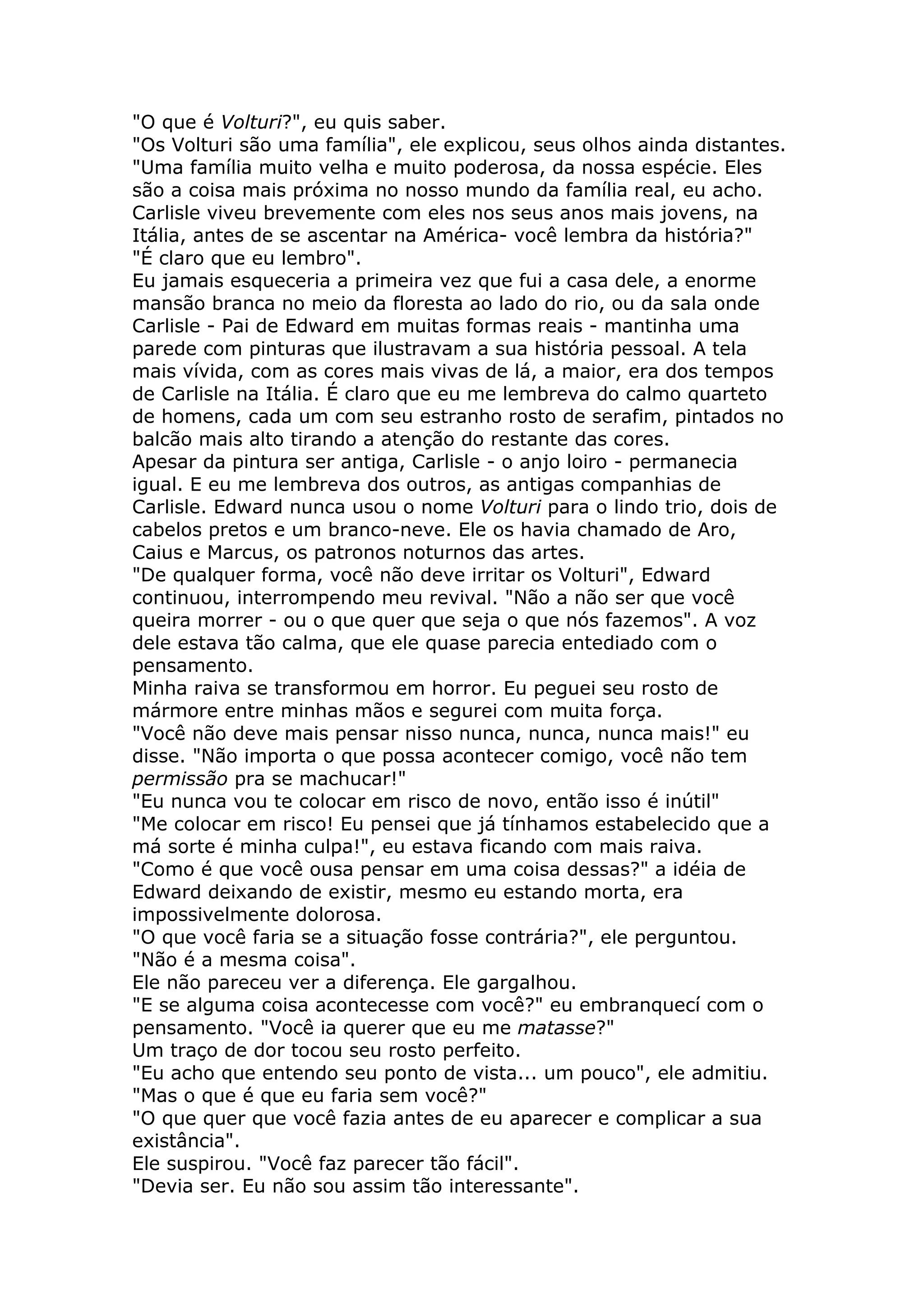 "O que é Volturi?", eu quis saber.
"Os Volturi são uma família", ele explicou, seus olhos ainda distantes.
"Uma família muito velha e muito poderosa, da nossa espécie. Eles
são a coisa mais próxima no nosso mundo da família real, eu acho.
Carlisle viveu brevemente com eles nos seus anos mais jovens, na
Itália, antes de se ascentar na América- você lembra da história?"
"É claro que eu lembro".
Eu jamais esqueceria a primeira vez que fui a casa dele, a enorme
mansão branca no meio da floresta ao lado do rio, ou da sala onde
Carlisle - Pai de Edward em muitas formas reais - mantinha uma
parede com pinturas que ilustravam a sua história pessoal. A tela
mais vívida, com as cores mais vivas de lá, a maior, era dos tempos
de Carlisle na Itália. É claro que eu me lembreva do calmo quarteto
de homens, cada um com seu estranho rosto de serafim, pintados no
balcão mais alto tirando a atenção do restante das cores.
Apesar da pintura ser antiga, Carlisle - o anjo loiro - permanecia
igual. E eu me lembreva dos outros, as antigas companhias de
Carlisle. Edward nunca usou o nome Volturi para o lindo trio, dois de
cabelos pretos e um branco-neve. Ele os havia chamado de Aro,
Caius e Marcus, os patronos noturnos das artes.
"De qualquer forma, você não deve irritar os Volturi", Edward
continuou, interrompendo meu revival. "Não a não ser que você
queira morrer - ou o que quer que seja o que nós fazemos". A voz
dele estava tão calma, que ele quase parecia entediado com o
pensamento.
Minha raiva se transformou em horror. Eu peguei seu rosto de
mármore entre minhas mãos e segurei com muita força.
"Você não deve mais pensar nisso nunca, nunca, nunca mais!" eu
disse. "Não importa o que possa acontecer comigo, você não tem
permissão pra se machucar!"
"Eu nunca vou te colocar em risco de novo, então isso é inútil"
"Me colocar em risco! Eu pensei que já tínhamos estabelecido que a
má sorte é minha culpa!", eu estava ficando com mais raiva.
"Como é que você ousa pensar em uma coisa dessas?" a idéia de
Edward deixando de existir, mesmo eu estando morta, era
impossivelmente dolorosa.
"O que você faria se a situação fosse contrária?", ele perguntou.
"Não é a mesma coisa".
Ele não pareceu ver a diferença. Ele gargalhou.
"E se alguma coisa acontecesse com você?" eu embranquecí com o
pensamento. "Você ia querer que eu me matasse?"
Um traço de dor tocou seu rosto perfeito.
"Eu acho que entendo seu ponto de vista... um pouco", ele admitiu.
"Mas o que é que eu faria sem você?"
"O que quer que você fazia antes de eu aparecer e complicar a sua
existância".
Ele suspirou. "Você faz parecer tão fácil".
"Devia ser. Eu não sou assim tão interessante".
 