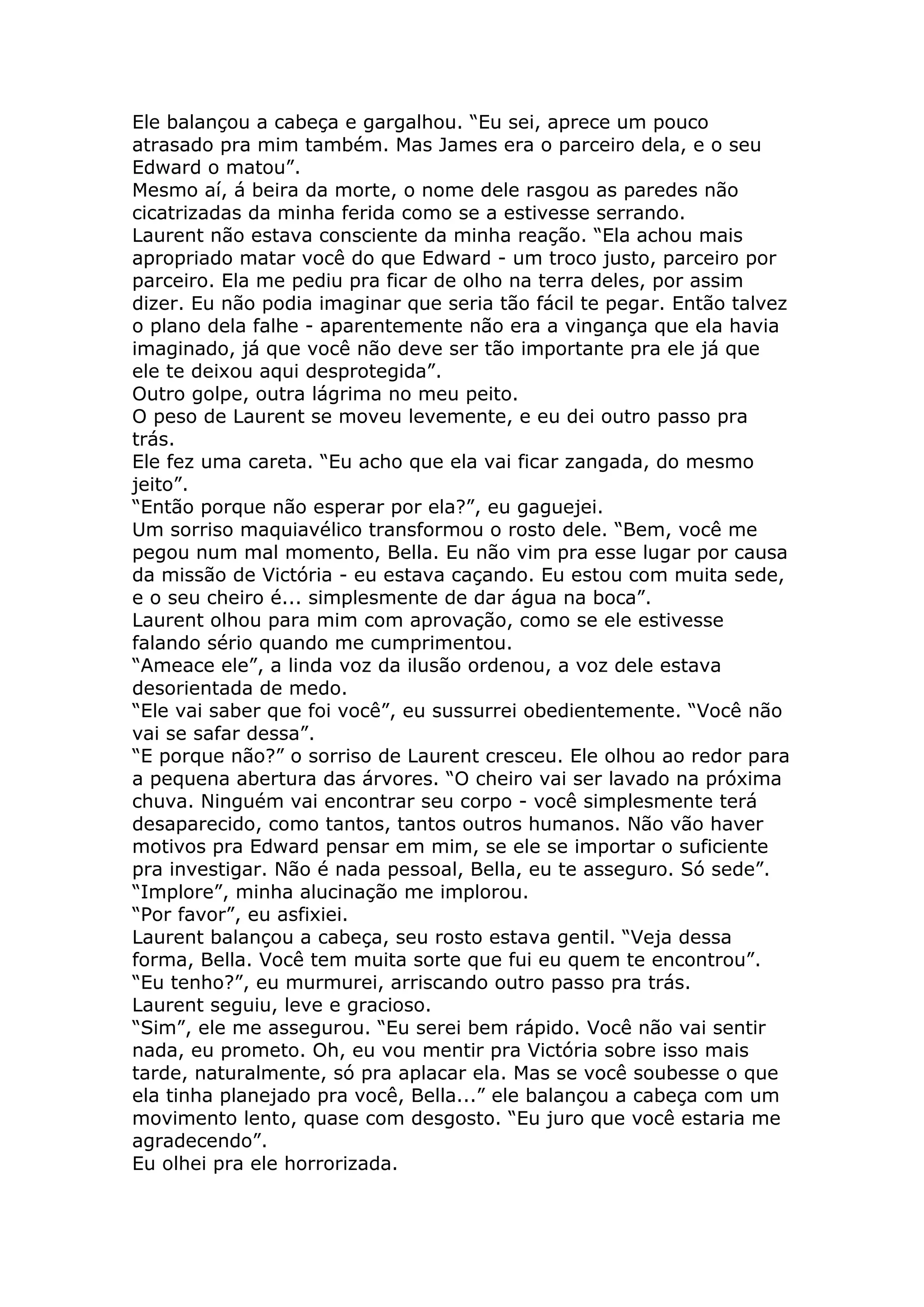 Ele balançou a cabeça e gargalhou. “Eu sei, aprece um pouco
atrasado pra mim também. Mas James era o parceiro dela, e o seu
Edward o matou”.
Mesmo aí, á beira da morte, o nome dele rasgou as paredes não
cicatrizadas da minha ferida como se a estivesse serrando.
Laurent não estava consciente da minha reação. “Ela achou mais
apropriado matar você do que Edward - um troco justo, parceiro por
parceiro. Ela me pediu pra ficar de olho na terra deles, por assim
dizer. Eu não podia imaginar que seria tão fácil te pegar. Então talvez
o plano dela falhe - aparentemente não era a vingança que ela havia
imaginado, já que você não deve ser tão importante pra ele já que
ele te deixou aqui desprotegida”.
Outro golpe, outra lágrima no meu peito.
O peso de Laurent se moveu levemente, e eu dei outro passo pra
trás.
Ele fez uma careta. “Eu acho que ela vai ficar zangada, do mesmo
jeito”.
“Então porque não esperar por ela?”, eu gaguejei.
Um sorriso maquiavélico transformou o rosto dele. “Bem, você me
pegou num mal momento, Bella. Eu não vim pra esse lugar por causa
da missão de Victória - eu estava caçando. Eu estou com muita sede,
e o seu cheiro é... simplesmente de dar água na boca”.
Laurent olhou para mim com aprovação, como se ele estivesse
falando sério quando me cumprimentou.
“Ameace ele”, a linda voz da ilusão ordenou, a voz dele estava
desorientada de medo.
“Ele vai saber que foi você”, eu sussurrei obedientemente. “Você não
vai se safar dessa”.
“E porque não?” o sorriso de Laurent cresceu. Ele olhou ao redor para
a pequena abertura das árvores. “O cheiro vai ser lavado na próxima
chuva. Ninguém vai encontrar seu corpo - você simplesmente terá
desaparecido, como tantos, tantos outros humanos. Não vão haver
motivos pra Edward pensar em mim, se ele se importar o suficiente
pra investigar. Não é nada pessoal, Bella, eu te asseguro. Só sede”.
“Implore”, minha alucinação me implorou.
“Por favor”, eu asfixiei.
Laurent balançou a cabeça, seu rosto estava gentil. “Veja dessa
forma, Bella. Você tem muita sorte que fui eu quem te encontrou”.
“Eu tenho?”, eu murmurei, arriscando outro passo pra trás.
Laurent seguiu, leve e gracioso.
“Sim”, ele me assegurou. “Eu serei bem rápido. Você não vai sentir
nada, eu prometo. Oh, eu vou mentir pra Victória sobre isso mais
tarde, naturalmente, só pra aplacar ela. Mas se você soubesse o que
ela tinha planejado pra você, Bella...” ele balançou a cabeça com um
movimento lento, quase com desgosto. “Eu juro que você estaria me
agradecendo”.
Eu olhei pra ele horrorizada.
 